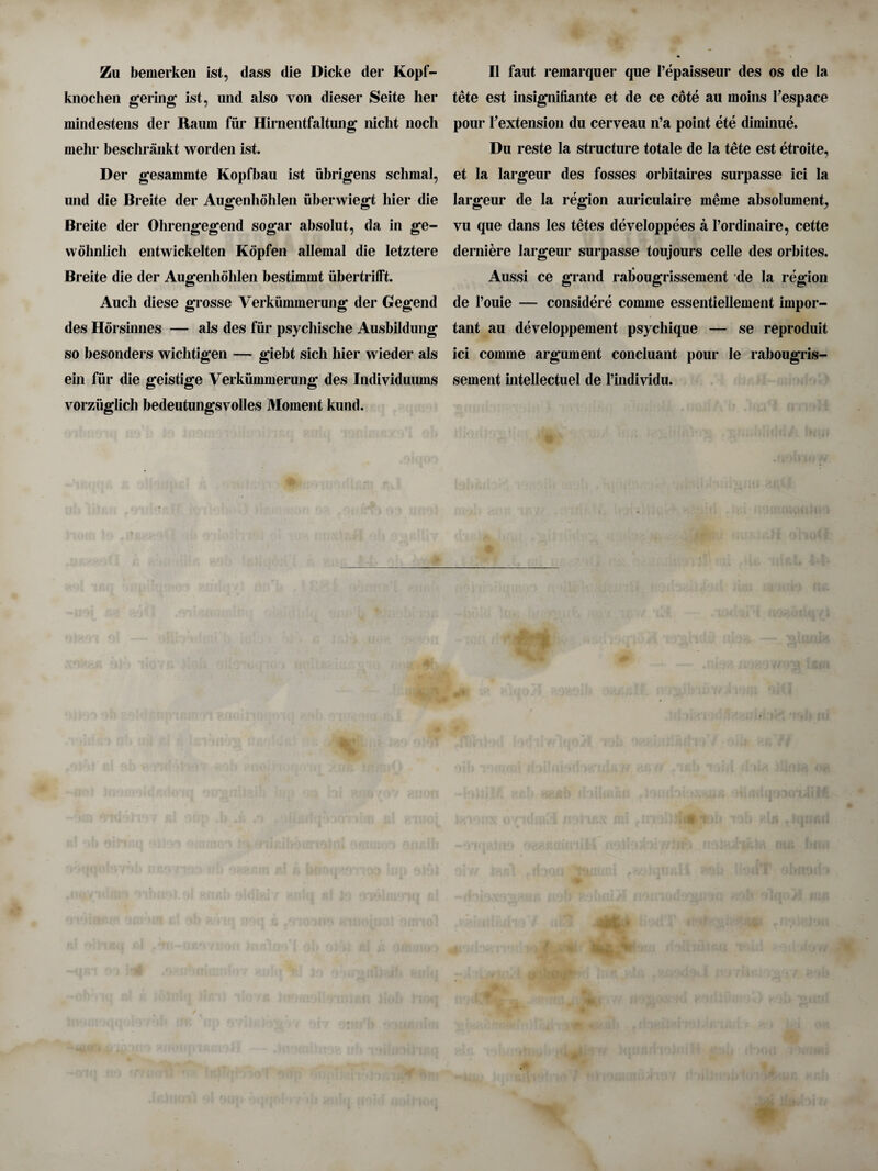 Zu bemerken ist, dass die Dicke der Kopf- knochen gering ist, und also von dieser Seite her mindestens der Raum fur Hirnentfaltung nicht nocli mehr beschrankt worden ist. Der gesammte Kopfbau ist iibrigens schmal, mid die Breite der Augenhohlen uberwiegt hier die Breite der Ohrengegend sogar absolut, da in ge- wohnlich entwickelten Kopfen allemal die letztere Breite die der Augenhohlen bestimmt iibertrifft. Auch diese grosse Verki'mimerung der Gegend des Horsinnes — als des fur psycliisclie Ausbildung so besonders wichtigen — giebt sich hier wieder als ein fur die geistige Verkummerung des Individuums vorziiglich bedeutungsvolles Moment kund. II faut remarquer que l’epaisseur des os de la tete est insignifiante et de ce cote au moins Pespace pour ^extension du cerveau n’a point ete diminue. Du reste la structure totale de la tete est etroite, et la largeur des fosses orbitaires surpasse ici la largeur de la region auriculaire meme absolument, vu que dans les tetes developpees a l’ordinaire, cette derniere largeur surpasse toujours celle des orbites. Aussi ce grand rabougrissement de la region de l’ouie — considere comme essentiellement impor¬ tant au developpement psychique — se reproduit ici comme argument concluant pour le rabougris¬ sement intellectuel de l’individu.