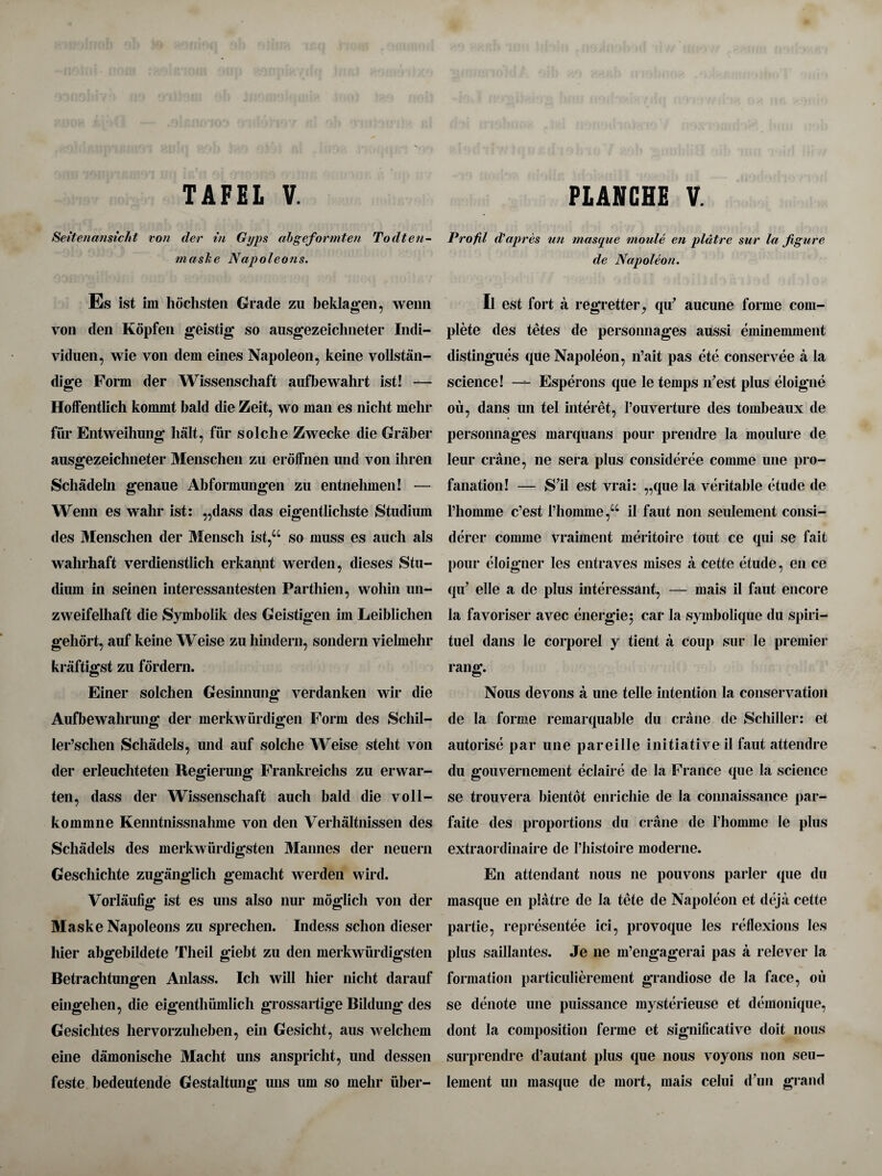 Seitenansicht von der in Gyps abgeformten Todten- maske Napoleons. Es ist im hochsten Grade zu beklagen, wenn von den Kopfen geistig so ausgezeiclmeter Indi- viduen, wie von dem eines Napoleon, keine vollstan- dige Form der Wissenschaft aufbewalirt ist! — Hoffentlich kommt bald die Zeit, wo man es nicht mehr fur Entweihung halt, fur soldie Zwecke die Graber ausgezeichneter Menschen zu erofFnen und von ikren Scliadeln genaue Abformungen zu entnelimen! — Wenn es wahr ist: ,,dass das eigentlicliste Studium des Menschen der Mensch ist,Ci so muss es auch als wahrhaft verdienstlich erkannt werden, dieses Stu- dium in seinen interessantesten Parthien, wohin un- zweifelhaft die Symbolik des Geistigen im Leibliclien gehort, auf keine Weise zu hindern, sondern vielmehr kraftigst zu fordern. Einer solchen Gesinnung verdanken wir die Aufbewahrung der merkwiirdigen Form des Schil- ler’schen Schadels, und auf solclie Weise stelit von der erleuchteten Regierung Frankreichs zu erwar- ten, dass der Wissenschaft auch bald die voll- kommne Kenntnissnahme von den Verhaltnissen des Schadels des merkwiirdigsten Mannes der neuern Geschichte zuganglicli gemacht werden wird. Vorlaufig ist es uns also nur moglich von der Maske Napoleons zu spreclien. Indess schon dieser liier abgebildete Theil giebt zu den merkwurdigsten Betrachtungen Anlass. Ich will hier nicht darauf eingehen, die eigenthumlich grossartige Bildung des Gesichtes hervorzuheben, ein Gesicht, aus welchem eine damonische Macht uns anspricht, und dessen feste bedeutende Gestaltuns; mis urn so mehr iiber- Profil d'apres ten masque rnoule en platre sur la figure de Napoleon. Il est fort a regretter, qu' aucune forme com¬ plete des tetes de personnages aussi eminemment distingues que Napoleon, n’ait pas ete conservee a la science! — Esperons que le temps n’est plus eloigne ou, dans un tel interet, l’ouverture des tombeaux de personnages marquans pour prendre la moulure de leur crane, ne sera plus consideree comme une pro¬ fanation! — S’il est vrai: „que la veritable etude de riiomme c’est rhonirne ,Ci il faut non seulement consi- derer comme vraiment meritoire tout ce qui se fait pour eloigner les entraves mises a cette etude, en ce qu’ elle a de plus interessant, — mais il faut encore la favoriser avec energies car la symbolique du spiri- tuel dans le corporel y tient a coup sur le premier rang. Nous devons a une telle intention la conservation de la forme remarquable du crane de Schiller: et autorise par une pareille initiative il faut attendre du gouvernement eclaire de la France que la science se trouvera bientot enrichie de la connaissance par- faite des proportions du crane de khomme le plus extraordinaire de 1’histoire moderne. En attendant nous ne pouvons parler que du masque en platre de la tete de Napoleon et deja cette partie, representee ici, provoque les reflexions les plus saillantes. Je ne m’engagerai pas a relever la formation particulierement grandiose de la face, ou se denote une puissance mysterieuse et demonique, dont la composition feme et significative doit nous surprendre d’autant plus que nous voyons non seu¬ lement un masque de mort, mais celui d’un grand