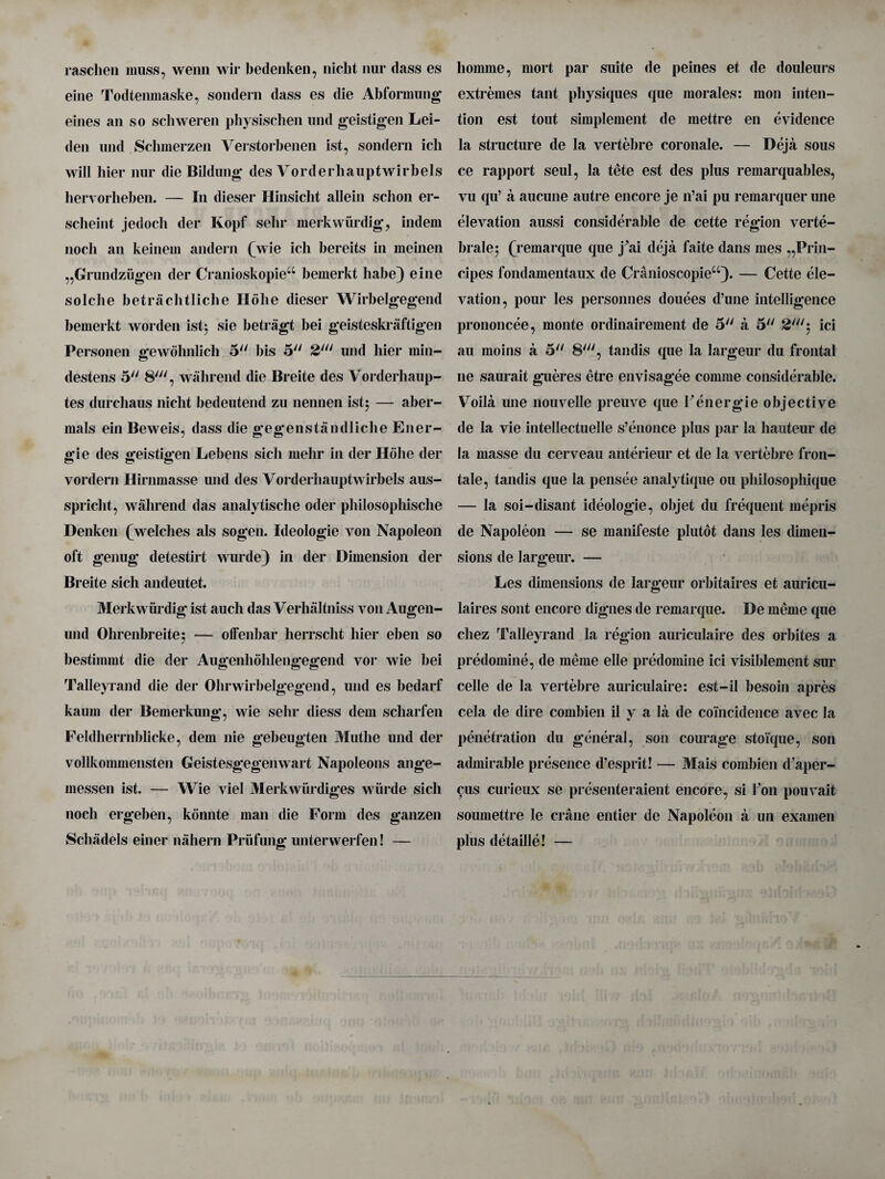 raschen muss, wenn wir bedenken, niclit nur dass es eine Todtenmaske, sondern dass es die Abformung eines an so scliweren physischen mid geistigen Lei¬ den und Schmerzen Verstorbenen ist, sondern icli will bier nur die Bildung des Vorderhauptwirbels hervorheben. — In dieser Hinsicht allein sclion er- sclieint jedocli der Ivopf sehr merkwiirdig, indem nocli an keinem andern (wie ich bereits in meinen „Grundzugen der CranioskopieiC bemerkt babe) eine solcbe betrachtliche Holie dieser Wirbelgegend bemerkt worden istj sie betragt bei geisteskraftigen Personen gewbhnlicli 5 bis 2>iil und liier min- destens 5 8', wahrend die Breite des Vorderhaup- tes durcliaus niclit bedeutend zu nennen ist; — aber- mals ein Beweis, dass die gegenstandliche Ener- gie des geistigen Lebens sicli melir in der Holie der vordern Hirnmasse und des Vorderhauptwirbels aus- spricbt, wahrend das analytische oder philosopliische Denken (welches als sogen. Ideologic von Napoleon oft genug detestirt wurde} in der Dimension der Breite sich andeutet. Merkwurdig ist aucli das Verhaltniss von Augen- und Ohrenbreite; — offenbar herrscht bier eben so bestimmt die der Augenbohlengegend vor wie bei Talleyrand die der Ohrwirbelgegend, und es bedarf kaum der Bemerkung, wie sehr diess dem scliarfen Feldherrnblicke, dem nie gebeugten Muthe und der vollkommensten Geistesgegenwart Napoleons ange- messen ist. — Wie viel Merkwiirdiges wiirde sicli nocli ergeben, konnte man die Form des ganzen Selli'idels einer nahern Priifung unterwerfen! — liomme, mort par suite de peines et de douleurs extremes tant physiques que morales: mon inten¬ tion est tout simplement de mettre en evidence la structure de la vertebre coronale. — Deja sous ce rapport seul, la tete est des plus remarquables, vu qu’ a aucune autre encore je n’ai pu remarquer une elevation aussi considerable de cette region verte¬ brate; (remarque que j ai deja faite dans mes „Prin- cipes fondamentaux de Cranioscopieu)* — Cette ele¬ vation, pour les personnes douees d’une intelligence prononcee, monte ordinairement de 5 a 5 ici au moins a 5 8', tandis que la largeur du frontal lie saurait gueres etre envisagee comme considerable. Voila une nouvelle preuve que Fenergie objective de la vie intellectuelle s’enonce plus par la hauteur de la masse du cerveau anterieur et de la vertebre fron- tale, tandis que la pensee analytique on pliilosophique — la soi-disant ideologic, objet du frequent mepris de Napoleon — se manifeste plutot dans les dimen¬ sions de largeur. — Les dimensions de largeur orbitaires et auricu- laires sont encore digues de remarque. De meme que cliez Talleyrand la region auriculaire des orbites a predomine, de meme elle predomine ici visiblement sur celle de la vertebre auriculaire: est-il besoin apres cela de dire combien il y a la de coincidence avec la penetration du general, son courage stoique, son admirable presence d’esprit! — Mais combien d'aper- cus curieux se presenteraient encore, si Foil pouvait soumettre le crane entier de Napoleon a un examen plus detaille! —