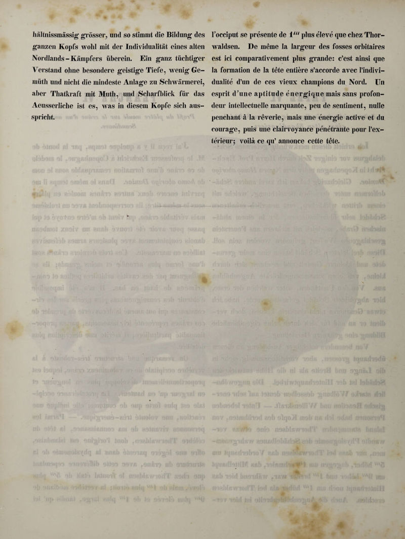 haltnissmassig grosser, und so stimmt die Bildung des ganzen Kopfs wold mit der Individualist eines alten Nordlands - Kampfers uberein. Ein ganz tiichtiger Verstand ohne besondere geistige Tiefe, wenig Ge- muth und uiclit die mindeste Anlage zu Schwarmerei, aber Tbatkraft mit Muth, und Scharfblick fur das Aeusserliclie ist es, was in diesem Kopfe sicli aus- spriclit. l’occiput se presente de ill> plus eleve que cliez Thor- waldsen. De meme la largeur des fosses orbitaires est ici comparativement plus grande: c’est ainsi que la formation de la tete entiere s’accorde avec find i vi¬ dua! ite d’un de ces vieux champions du Nord. ITn esprit d^une aptitude energique mais sans profon- deur intellectuelle marquante, peu de sentiment, nulle penchant a la reverie, mais une energie active et du courage, puis une clairvoyance penetrante pour Pex- terieur$ voihi ce qu’ annonce cette tete.