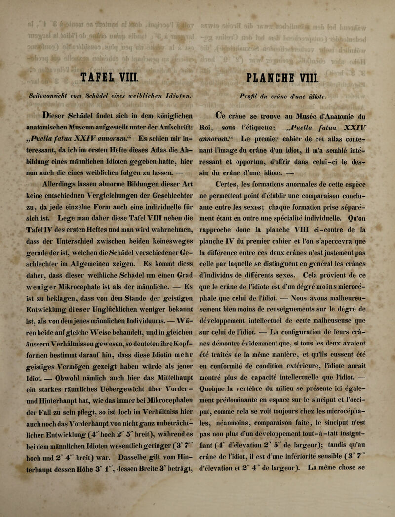 Seitenansicht rom Schadel eines weiblichen Idioten. Dieser Schadel fiudet sich in dem koniglichen anatomischen Museum aufgestellt unter der Aufschrift: „Puella fatua XXIV annorum.“ Es schien mir in- teressant. da ich im ersten Hefte dieses Atlas die Ab- j bildung eines mannlichen Idioten gegeben hatte, liier nun auch die eines weiblichen folgen zu lassen. — Allerdings lassen abnorme Bildungen dieser Art keine entschiednen Vergleichungen der Geschlechter zu, da jede einzelne Form auch eine individuelle fur sich ist. Lege man daher diese Tafel VIII neben die Tafel IV des ersten Heftes und manwird wahrnehmen, dass der Unterschied zwischen beiden keinesweges gerade der ist, welclien die Schadel verschiedener Ge¬ schlechter im Allgemeinen zeigen. Es kommt diess daher, dass dieser weibliche Schadel urn einen Grad weniger Mikrocephale ist als der mannliclie. — Es ist zu beklagen, dass von dem Stande der geistigen Entwicklung dieser Ungliicklichen weniger bekannt ist, als von dem jenes mannlichen Individuums. — Wa- ren beide auf gleiclie Weise behandelt, und in gleichen aussern Verhaltnissengewesen, so deuteten ihreKopf- formen bestimmt darauf bin, dass diese Idiotin me hr geistiges Vermogen gezeigt haben wiirde als jener Idiot. — Obwohl namlich auch liier das Mittelhaupt ein starkes raumliches Uebergewicht iiber Voi der - und Hinterhaupt hat, wie das immer bei Mikroceplialen der Fall zu sein pflegt, so ist docli im Verlialtniss hier auch noch das Vorderhaupt von nicht ganz unbetracht- 1 icher Entwicklung (4' hoch 2 o' breit), wahrendes bei dem mannlichen Idioten wesentlich geringer (3 7' hoch und 2 4 breit) war. Dasselbe gilt vom Hin¬ terhaupt dessenHohe 3 1, dessenBreite 3betragt, Profil du crane d'une idiote. Ce crane se trouve au Musee d’Anatomie du Roi, sous l’etiquette: „Puella fatua XXIV annorum.u Le premier cahier de cet atlas conte- nant rim age du crane d’un idiot, il m’a semble inte- ressant et opportun, d’offrir dans celui-ci le des- sin du crane d'une idiote. — Certes, les formations anormales de cette espece ne permettent point d’etablir une comparaison conclu- ante entre les sexes; cliaque formation prise separe- ment etant en outre une specialite individuelle. Qu’on rapproche done la planche VIII ci-contre de la planche IV du premier cahier et I’on s'apercevra que la difference entre ces deux cranes n’est justement pas celle par laquelle se distinguent en general les cranes d'individus de differents sexes. Cela provient de ce que le crane de Pidiote est d’un degre moins microce- phale que celui de l’idiot. — Nous avons malheureu- sement bien moins de renseignements sur le degre de developpement intellectuel de cette malheuseuse que sur celui de Pidiot. — La configuration de leurs cra¬ nes demontre evidemment que, si tous les deux avaient ete traites de la meme maniere, et qu’ils eussent ete en conformite de condition exterieure, Pidiote aurait montre plus de capacite intellectuelle que Pidiot. — Quoique la vertebre du milieu se presente ici egale- ment predominante en espace sur le sinciput et l’occi- put, comme cela se voit toujours chez les microcepha- les, neanmoins, comparaison faite, le sinciput n’est pas non plus d’un developpement tout-a-fait insigni- fiant f4 d'elevation 2 5 de Iargeur); tandis qu’au crane de Pidiot, il est d’une inferiorite sensible f 3 7' d’elevation et 2 4T de largeur). La meme chose se