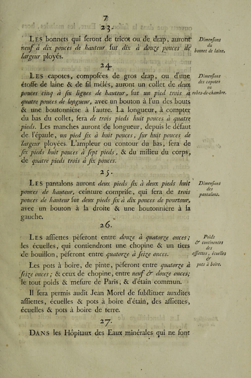 r *■ «-»■ ( . ' V Les bonnets qui feront de tricot ou de drap, auront1, Dîmenfions neuf à dix polices de hauteur fur dix à doiife ponces de ionnf% [aine largeur ployés. 2 4* Les capotes, compofées de gros drap, ou d’une Dîmenfions étoffe de laine 6c de fil mêlés, auront un collet de deux, des c“Pote* pouces cinq à fix lignes de hauteur, fur un pied trois à robes-de-chambre. quatre pouces de longueur, avec un bouton à l’un des bouts 6c une boutonnière à l’autre. La longueur, à compter du bas du collet, fera de trois pieds huit pouces à quatre pieds. Les manches auront de longueur, depuis le défaut de l’épaule, un pied fix à huit pouces, fur huit pouces de largeur pioyées L’ampleur ou contour du bas, fera de fix pieds huit pouces à fept pieds, 6c du milieu du corps, de quatre pieds trois à fx pouces. 2 5- Les pantalons auront deux pieds fix à deux pieds huit pouces de hauteur, ceinture comprife, qui fera de trois pouces de hauteur fur deux pieds fx à dix pouces de pourtour, avec un bouton à la droite 6c une boutonnière à la gauche. 26. Dîmenfions des pantalons. Les affiettes pèferont entre doufe à quatorze onces; les écuelles, qui contiendront une chopine 6c un tiers de bouillon, pèferont entre quatorze à feiçe onces. Les pots à boire, de pinte, pèferont entre quatorze à feiie onces ; 6c ceux de chopine, entre neuf & cloute onces; le tout poids 6c mefure de Paris, 6c d’étain commun. Il fera permis audit Jean Morel de fubflituer auxdites affiettes, écuelles 6c pots à boire d’étain, des affiettes, écuelles 6c pots à boire de terre. Poids & continences des affiettes, écuelles & pots a boire. Dans les Hôpitaux des Eaux minérales qui ne font