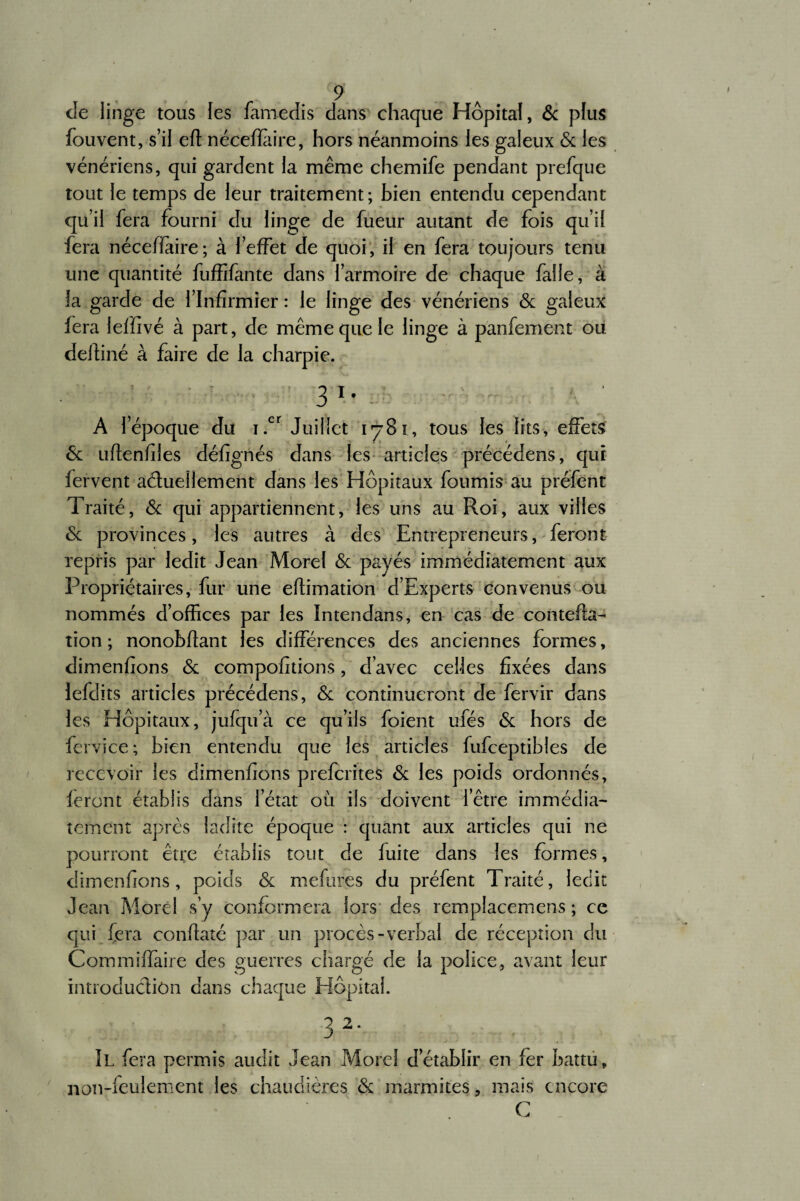 I de linge tous les famedis dans chaque Hôpital, & plus fouvent, s’il eft nécefïàire, hors néanmoins les galeux 6c les vénériens, qui gardent la même chemife pendant prefque tout le temps de leur traitement; bien entendu cependant qu’il fera fourni du linge de fueur autant de fois qu’il fera néceffaire; à l’effet de quoi, il en fera toujours tenu une quantité fuffifante dans l’armoire de chaque faile, à la garde de l’Infirmier : le linge des vénériens de galeux fera leffivé à part, de même que le linge à pànfement ou deihné à faire de la charpie. 3 i. A l’époque du i.cr Juillet 1781, tous les lits, effets 6c uftenfiles défignés dans les articles précédens, qui fervent actuellement dans les Hôpitaux fournis au préfent Traité, 6c qui appartiennent, les uns au Roi, aux villes 6c provinces, les autres à des Entrepreneurs, feront repris par ledit Jean Morel 6c payés immédiatement aux Propriétaires, fur une eflimation d’Experts convenus ou nommés d’offices par les Intendans, en cas de contefta- tion ; nonobftant les différences des anciennes formes, dimenfions 6c compofitions, d’avec celles fixées dans lefdits articles précédens, 6c continueront de fervir dans les Hôpitaux, jufqu’à ce qu’ils foient ufés 6c hors de fervice; bien entendu que les articles fufceptibles de recevoir les dimenfions preferites 6c les poids ordonnés, feront établis dans letat où ils doivent l’être immédia¬ tement après ladite époque : quant aux articles qui ne pourront être établis tout de fuite dans les formes, dimenfions, poids 6c mefures du préfent Traité, ledit Jean Morel s’y conformera lors des remplacemens ; ce qui fera conftaté par un procès-verbal de réception du Commiffaire des guerres chargé de la police, avant leur introduclion dans chaque Hôpital. 32. Il fera permis audit Jean Morel d’établir en fer battu, non-feulement les chaudières 6c marmites, mais encore C