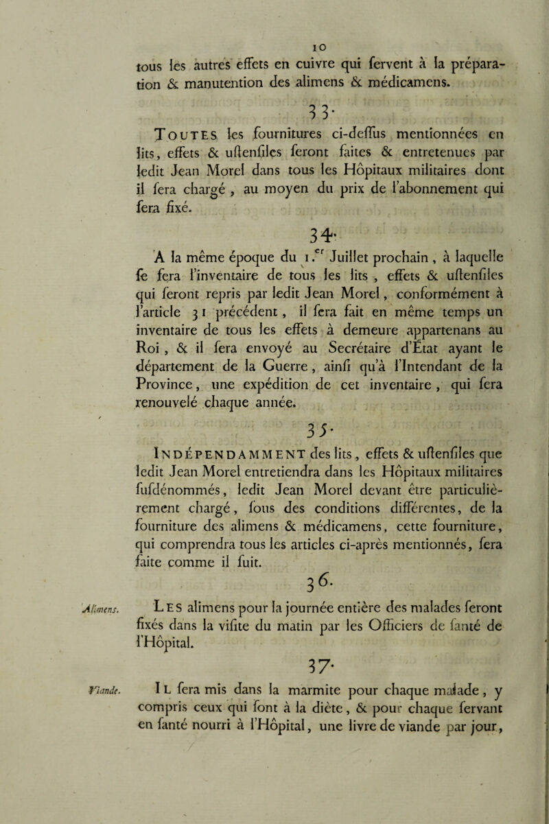 Alimens. Viande. IO tous les autres effets en cuivre qui fervent à la prépara¬ tion & manutention des alimens & médicamens. 33* Toutes les fournitures ci-deffus mentionnées en lits, effets & uftenfiles feront faites & entretenues par ledit Jean Morel dans tous les Hôpitaux militaires dont il fera chargé , au moyen du prix de l’abonnement qui fera fixé. 34* Â la même époque du i .cr Juillet prochain , à laquelle fê fera l’inventaire de tous les lits , effets & uftenfiles qui feront repris par ledit Jean Morel, conformément à l’article 3 1 précédent, il fera fait en même temps un inventaire de tous les effets à demeure appartenans au Roi , & il fera envoyé au Secrétaire d’Etat ayant le département de la Guerre , ainfi qu’à l’Intendant de la Province, une expédition de cet inventaire , qui fera renouvelé chaque année. 35* Indépendamment des lits, effets & uftenfiles que ledit Jean Morel entretiendra dans les Hôpitaux militaires fufdénommés, ledit Jean Morel devant être particuliè¬ rement chargé, fous des conditions différentes, delà fourniture des alimens & médicamens, cette fourniture, qui comprendra tous les articles ci-après mentionnés, fera faite comme il fuit. 36- Les alimens pour la journée entière des malades feront fixés dans la vifite du matin par les Officiers de lanté de l’Hôpital. 37* I L fera mis dans la marmite pour chaque malade, y compris ceux qui font à la diète, & pour chaque fervant en fanté nourri à l’Hôpital, une livre de viande par jour, /