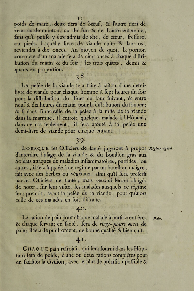 poids de marc ; deux tiers de bœuf, & ! autre tiers de veau ou de mouton, ou de l’un 6c de l’autre enfemble, fans qu’il puifle y être admis de tête , de coeur, freffure, ou pieds. Laquelle livre de viande cuite 6c fans os, reviendra à dix onces. Au moyen de quoi, la portion complète d’un malade fera de cinq onces à chaque diftri- bution du matin 6c du foir ; les trois quarts , demis 6c quarts en proportion, 3 La pefée de la viande fera faite à raifon d’une demi- livre de viande pour chaque homme à fept heures du foir pour la diftribution du dîner du jour fuivant, 6c entre neuf à dix heures du matin pour la diftribution du fouper ; 6c fi dans l’intervalle de la pefée à la mife de la viande dans la marmite, il entroit quelque malade à l’Hôpital, dans ce cas feulement, il fera ajouté à la pefée une demi-livre de viande pour chaque entrant. 39* Lorsque les Officiers de fan té jugeront à propos Régime végéta!* d’interdire l’ufage de la viande 6c du bouillon gras aux Soldats attaqués de maladies inflammatoires, putrides, ou autres , il fera fuppiéé à ce régime par un bouillon maigre, fait avec des herbes ou végétaux, ainfi qu’il fera prefcrit par les Officiers de famé ; mais ceux-ci feront obligés de noter, fur leur vifite, les malades auxquels ce régime fera prefcrit, avant la pefée de la viande, pour qu’alors celle de ces malades en foit diftraite. 40. La ration de pain pour chaque malade à portion entière, pa\n, 6c chaque fervant en fanté, fera de vingt-quatre onces de pain ; il fera de pur froment, de bonne qualité 6c bien cuit. 41. Ch AQ U E pain refroidi, qui fera fourni dans les Hôpi¬ taux fera de poids , d’une ou deux rations complètes pour en jfaciliter la divifion, avec le plus de précifion poffible 6c