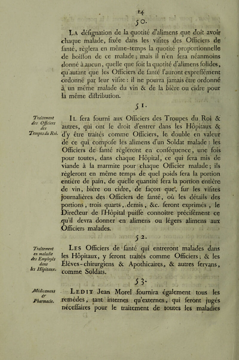 Traitement des Officiers des Troupes du Roi. Traitement en maladie des Employés dans les Hôpitaux. jMéd'icamens & Pharmacie. ;o. La désignation de la quotité d’aiimens que doit avoir chaque malade, fixée dans les vifites des Officiers de Santé, réglera en même-temps la quotité proportionnelle de boiffon de ce malade ; mais il n’en fera néanmoins donné àaucun, quelle que foit la quotité d’aiimens Solides, qu autant que les Officiers de Santé Sauront expreffément ordonné par leur vifite : il ne pourra jamais être ordonné à un même malade du vin & de la bière ou cidre pour la même diftribution. 5 l- Il fera fourni aux Officiers des Troupes du Roi & autres, qui ont le droit d’entrer dans les Hôpitaux <Sc d’y être traités comme Officiers, le double en valeur de ce qui compofe les alimens d’un Soldat malade : les Officiers de Santé régleront en conSéquence, une fois pour toutes, dans chaque Hôpital, ce qui fera mis de viande à la marmite pour chaque Officier malade; ils régleront en même temps de quel poids Sera la portion entière de pain, de quelle quantité fera la portion entière de vin, bière ou cidre, de façon que’, fur les vifites journalières des Officiers de fanté, où les détails des portions, trois quarts, demis, &c. feront exprimés , le Diredeur de l’Hôpital puiffe connoître précisément ce qu’il devra donner en alimens ou légers alimens aux Officiers malades. Les Officiers de Santé qui entreront malades dans les Hôpitaux, y Seront traités comme Officiers; & les Elèves-chirurgiens & Apothicaires, & autres fervans, comme Soldats. 5 3* | 1 ** r.. * » Cv# I I r L‘ . I À -4 *. . -v *# Ledit Jean Morel fournira également tous les remèdes, tant internes qu’externes, qui feront jugés néceÜàires pour le traitement de toutes les maladies