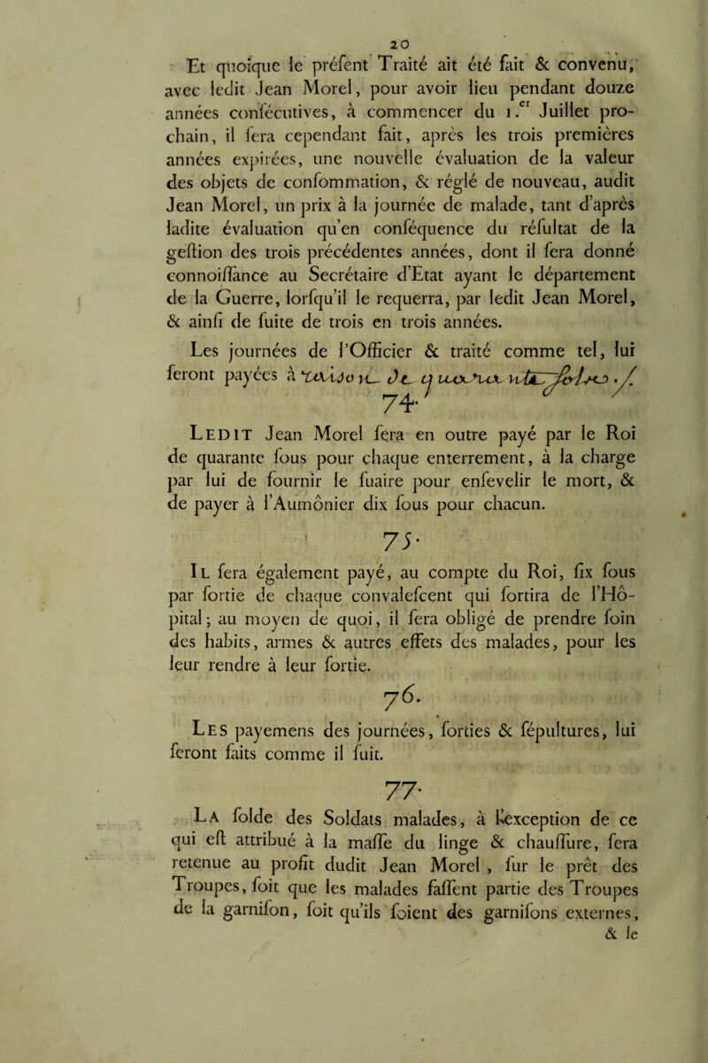 Et quoique le préfent Traité ait été fait 6c convenu, avec ledit Jean Morel, pour avoir lieu pendant douze années confécutives, à commencer du i .er Juillet pro¬ chain, il fera cependant fait, après les trois premières années expirées, une nouvelle évaluation de la valeur des objets de confommation, 6c réglé de nouveau, audit Jean Morel, un prix à la journée de malade, tant d’après ladite évaluation qu’en conféquence du réfultat de la geftion des trois précédentes années, dont il fera donné connoiffimce au Secrétaire d’Ètat ayant le département de la Guerre, lorfqu’il le requerra, par ledit Jean Morel, 6c ainfi de fuite de trois en trois années. Les journées de l’Officier 6c traité comme tel, lui feront payées à nxiôo vu ôu tj vuxsvou 74* Ledit Jean Morel fera en outre payé par le Roi de quarante fous pour chaque enterrement, à la charge par lui de fournir le fuaire pour enfevelir le mort, 6c de payer à l’Aumônier dix fous pour chacun. 77 Il fera également payé, au compte du Roi, fix fous par fortie de chaque convalefcent qui fortira de l’Hô¬ pital ; au moyen de quoi, il fera obligé de prendre foin des habits, armes 6c autres effets des malades, pour les leur rendre à leur fortie. 76. Les payemens des journées, forties 6c fépultures, lui feront faits comme il fuit. 77- La folde des Soldats malades, à ^exception de ce qui eft attribué à la maffe du linge 6c chauffure, fera retenue au profit dudit Jean Morel , fur le prêt des Troupes, foit que les malades faffent partie des Troupes de la garnifon, foit qu’ils foient des garnilons externes, & le