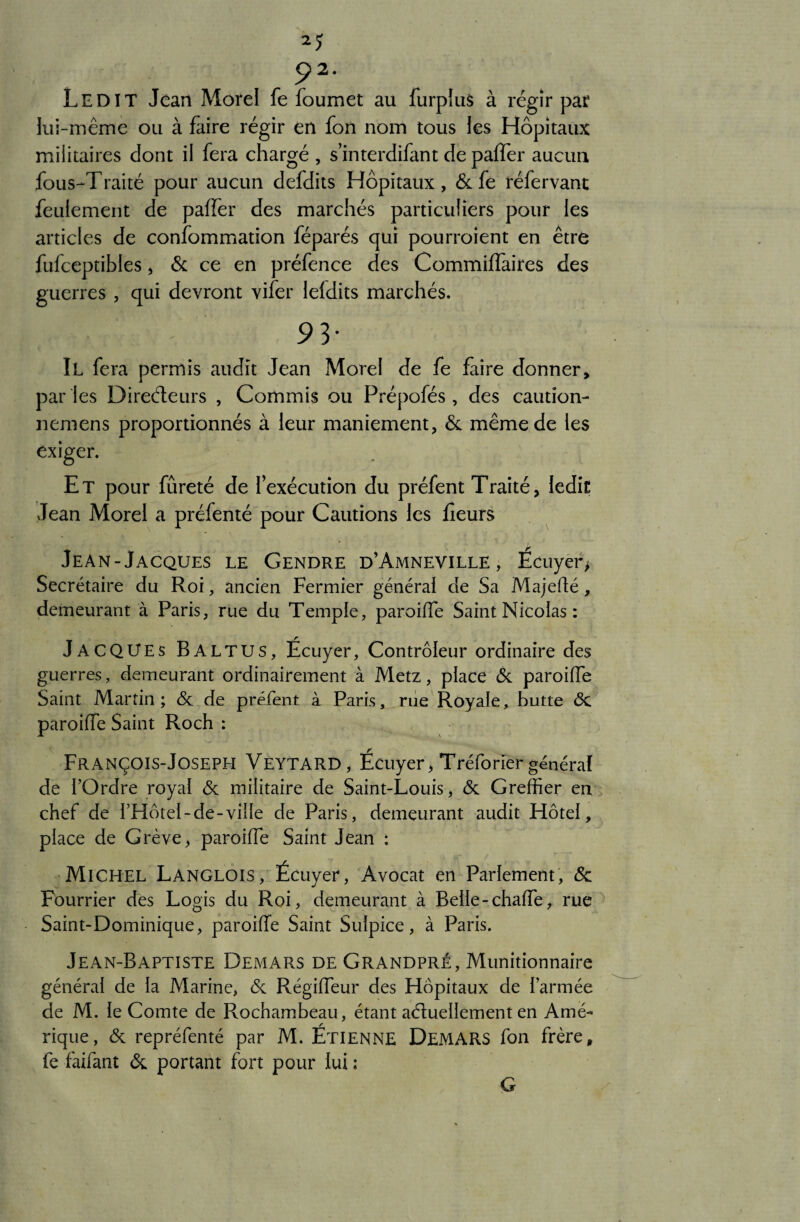 M p2. Ledit Jean Morel fe foumet au furplus à régir par lui-même ou à faire régir en fon nom tous les Hôpitaux militaires dont il fera chargé , s interdifant de paffer aucun fous-Traité pour aucun defdits Hôpitaux, & fe réfervant feulement de paffer des marchés particuliers pour les articles de confommation féparés qui pourraient en être fufceptibles, & ce en préfence des Commilfaires des guerres , qui devront vifer lefdits marchés. 9 3* Il fera permis audit Jean Morel de fe faire donner, par les Direéteurs , Commis ou Prépofés , des cautîon- nemens proportionnés à leur maniement, & même de les exiger. Et pour fureté de l’exécution du préfent Traité, ledit Jean Morel a préfenté pour Cautions les Leurs Jean-Jacques le Gendre d’Amneville, Écuyer > Secrétaire du Roi, ancien Fermier général de Sa Majedé, demeurant à Paris, rue du Temple, paroiffe Saint Nicolas : JACQUES Baltus, Ecuyer, Contrôleur ordinaire des guerres, demeurant ordinairement à Metz, place 6c paroiffe Saint Martin ; 6c de préfent à Paris, rue Royale, butte 6c paroiffe Saint Roch : François-Joseph Veytard, Écuyer, Tréforier général de l’Ordre royal 6c militaire de Saint-Louis, 6c Greffier en chef de fHôtel-de-viiïe de Paris, demeurant audit Hôtel, place de Grève, paroiffe Saint Jean : Michel Langlois, Écuyer, Avocat en Parlement, 6c Fourrier des Logis du Roi, demeurant à Belle-chaffe, rue Saint-Dominique, paroiffe Saint Sulpice, à Paris. Jean-Baptiste Demars de Grandpré, Munitionnaire général de la Marine, 6c Régiffeur des Hôpitaux de l’armée de M. le Comte de Rochambeau, étant aéluellement en Amé- rique, 6c repréfenté par M. Etienne DEMARS fon frère, fe faifant 6c portant fort pour lui : G