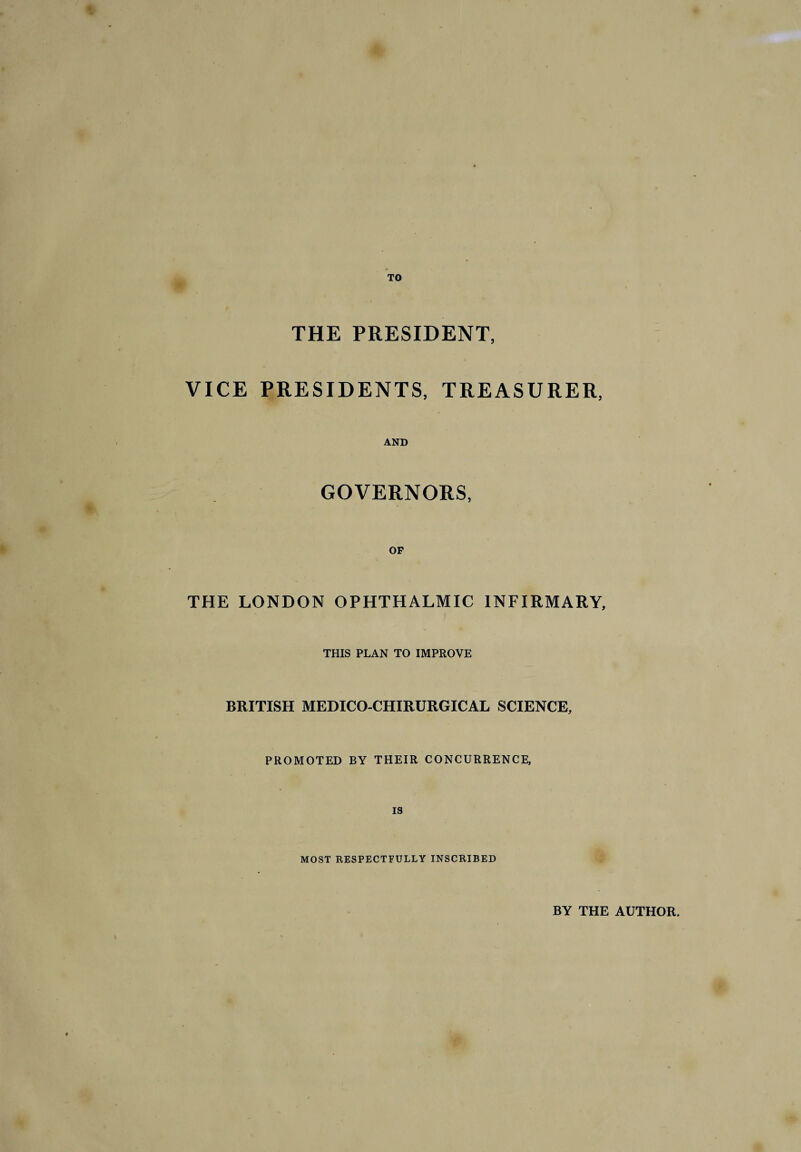 TO THE PRESIDENT, VICE PRESIDENTS, TREASURER, AND GOVERNORS, OF THE LONDON OPHTHALMIC INFIRMARY, THIS PLAN TO IMPROVE BRITISH MEDICO-CHIRURGICAL SCIENCE, PROMOTED BY THEIR CONCURRENCE, MOST RESPECTFULLY INSCRIBED BY THE AUTHOR.