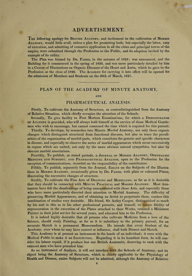 ADVERTISEMENT. The following apology for British Anatomy, and incitement to the cultivation of Morbid Anatomy, would little avail, unless a plan for promoting both, but especially the latter, easy of execution, and admitting of extensive application in all the cities and principal towns of the empire, were submitted through the Profession to the Public, and its adoption invited by the example of its utility. The Plan was formed by Dr. Farre, in the autumn of 1825; was announced, and the Building for it commenced in the spring of 1826, and was more particularly detailed by him in a Course of Illustrations on Organic Diseases of the Heart and Aorta, which he gave to the Profession at the close of 1826. The Academy for carrying it into effect will be opened for the admission of Members and Students on the 26th of March, 1827. PLAN OF THE ACADEMY OF MINUTE ANATOMY, AND PHARMACEUTICAL ANALYSIS. Firstly, To cultivate the Anatomy of Structure, as contradistinguished from the Anatomy of Relative Situation, which chiefly occupies the attention of the Schools. Secondly, To give facility to Post Mortem Examinations, for which a Demonstrator of Anatomy is provided, who will always hold himself at the service of those Medical Gentle¬ men who wish to encourage, but cannot command the time which is required for this pursuit. Thirdly, To develope, by researches into Minute Morbid Anatomy, not only those organic changes which distinguish structural from functional diseases, but also to trace the peculi¬ arities of the organization of morbid parts, which constitute the generic and specific characters in disease, and especially to observe the series of morbid appearances which occur successively in organs which are united, not only by the more obvious natural sympathies, but also by obscure morbid associations. Fourthly, To publish, at stated periods, a Journal of Morbid Anatomy, Ophthalmic Medicine and Surgery, and Pharmaceutical Analysis, open to the Profession for the reception of communications, recorded on the responsibility of the contributors. Fifthly, To publish, separately from the Journal, Essays on the Subjects of the Illustra¬ tions in Morbid Anatomy, occasionally given by Dr. Farre, with plain or coloured Plates, illustrating the successive changes of structure. Sixthly, To cultivate the Fine Arts of Drawing and Modelling, as far as it is desirable that they should be connected with Minute Practical and Morbid Anatomy. Most Ana¬ tomists have felt the disadvantage of being unacquainted with these Arts, and especially those who have more particularly directed their attention to Morbid Anatomy. The difficulty of preserving Morbid Appearances, and of obtaining an Artist to perpetuate them, renders this combination of studies very desirable. His friend. Sir Astley Cooper, distinguished as much by his zeal in this as in his other professional pursuits, and himself, to insure fidelity of representation in the execution of the Plates attached to their Works, retained a Miniature Painter in their joint service for several years, and educated him to the Profession. It is indeed highly desirable that all persons who cultivate Medicine from a love of the Science, should study Painting, as far as it is subsidiary to the primary pursuit, for an accurate Sketch is a permanent Memorandum. He intends that every Student of the Academy, over whom he may have control or influence, shall both Dissect and Sketch. This Academy is at present an instrument in the hands of an individual; it rests with the Medical Public to make it an Institution. Regarding it in its humblest form, he will con¬ sider his labour repaid, if it produce but one British Anatomist, deserving to rank with the eminent men who have preceded him. As an instrument of Analysis, it will not interfere with the Schools of Anatomy, and its object being the Anatomy of Structure, which is chiefly applicable to the Physiology of Health and Disease, entire Subjects will not be admitted, although the Anatomy of Relative B