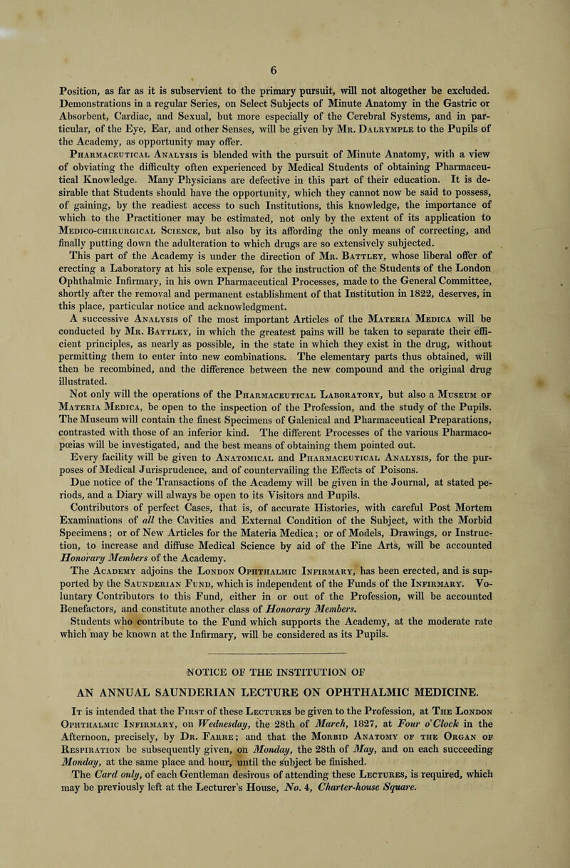 Position, as far as it is subservient to the primary pursuit, will not altogether be excluded. Demonstrations in a regular Series, on Select Subjects of Minute Anatomy in the Gastric or Absorbent, Cardiac, and Sexual, but more especially of the Cerebral Systems, and in par¬ ticular, of the Eye, Ear, and other Senses, will be given by Mr. Dalrymple to the Pupils of the Academy, as opportunity may offer. Pharmaceutical Analysis is blended with the pursuit of Minute Anatomy, with a view of obviating the difficulty often experienced by Medical Students of obtaining Pharmaceu¬ tical Knowledge. Many Physicians are defective in this part of their education. It is de¬ sirable that Students should have the opportunity, which they cannot now be said to possess, of gaining, by the readiest access to such Institutions, this knowledge, the importance of which to the Practitioner may be estimated, not only by the extent of its application to Medico-chirurgical Science, but also by its affording the only means of correcting, and finally putting down the adulteration to which drugs are so extensively subjected. This part of the Academy is under the direction of Mr. Battley, whose liberal offer of erecting a Laboratory at his sole expense, for the instruction of the Students of the London Ophthalmic Infirmary, in his own Pharmaceutical Processes, made to the General Committee, shortly after the removal and permanent establishment of that Institution in 1822, deserves, in this place, particular notice and acknowledgment. A successive Analysis of the most important Articles of the Materia Medica will be conducted by Mr. Battley, in which the greatest pains will be taken to separate their effi¬ cient principles, as nearly as possible, in the state in which they exist in the drug, without permitting them to enter into new combinations. The elementary parts thus obtained, will then be recombined, and the difference between the new compound and the original drug illustrated. Not only will the operations of the Pharmaceutical Laboratory, but also a Museum of Materia Medica, be open to the inspection of the Profession, and the study of the Pupils. The Museum will contain the finest Specimens of Galenical and Pharmaceutical Preparations, contrasted with those of an inferior kind. The different Processes of the various Pharmaco¬ poeias will be investigated, and the best means of obtaining them pointed out. Every facility will be given to Anatomical and Pharmaceutical Analysis, for the pur¬ poses of Medical Jurisprudence, and of countervailing the Effects of Poisons. Due notice of the Transactions of the Academy will be given in the Journal, at stated pe¬ riods, and a Diary will always be open to its Visitors and Pupils. Contributors of perfect Cases, that is, of accurate Histories, with careful Post Mortem Examinations of all the Cavities and External Condition of the Subject, with the Morbid Specimens; or of New Articles for the Materia Medica; or of Models, Drawings, or Instruc¬ tion, to increase and diffuse Medical Science by aid of the Fine Arts, will be accounted Honorary Members of the Academy. The Academy adjoins the London Ophthalmic Infirmary, has been erected, and is sup¬ ported by the Saunderian Fund, which is independent of the Funds of the Infirmary. Vo¬ luntary Contributors to this Fund, either in or out of the Profession, will be accounted Benefactors, and constitute another class of Honorary Members. Students who contribute to the Fund which supports the Academy, at the moderate rate which may be known at the Infirmary, will be considered as its Pupils. NOTICE OF THE INSTITUTION OF AN ANNUAL SAUNDERIAN LECTURE ON OPHTHALMIC MEDICINE. It is intended that the First of these Lectures be given to the Profession, at The London Ophthalmic Infirmary, on Wednesday, the 28th of March, 1827, at Four o Clock in the Afternoon, precisely, by Dr. Farre; and that the Morbid Anatomy of the Organ of Respiration be subsequently given, on Monday, the 28th of May, and on each succeeding Monday, at the same place and hour, until the Subject be finished. The Card only, of each Gentleman desirous of attending these Lectures, is required, which may be previously left at the Lecturer’s House, No. 4, Charter-house Square.