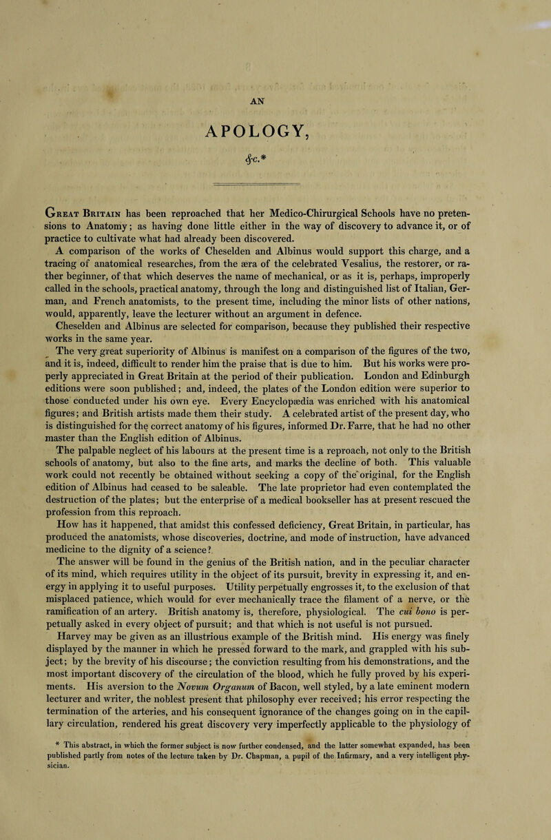 APOLOGY, SfC. * Great Britain has been reproached that her Medico-Chirurgical Schools have no preten¬ sions to Anatomy; as having done little either in the way of discovery to advance it, or of practice to cultivate what had already been discovered. A comparison of the works of Cheselden and Albinus would support this charge, and a tracing of anatomical researches, from the aera of the celebrated Yesalius, the restorer, or ra¬ ther beginner, of that which deserves the name of mechanical, or as it is, perhaps, improperly called in the schools, practical anatomy, through the long and distinguished list of Italian, Ger¬ man, and French anatomists, to the present time, including the minor lists of other nations, would, apparently, leave the lecturer without an argument in defence. Cheselden and Albinus are selected for comparison, because they published their respective works in the same year. The very great superiority of Albinus is manifest on a comparison of the figures of the two, and it is, indeed, difficult to render him the praise that is due to him. But his works were pro¬ perly appreciated in Great Britain at the period of their publication. London and Edinburgh editions were soon published; and, indeed, the plates of the London edition were superior to those conducted under his own eye. Every Encyclopaedia was enriched with his anatomical figures; and British artists made them their study. A celebrated artist of the present day, who is distinguished for the correct anatomy of his figures, informed Dr. Farre, that he had no other master than the English edition of Albinus. The palpable neglect of his labours at the present time is a reproach, not only to the British schools of anatomy, but also to the fine arts, and marks the decline of both. This valuable work could not recently be obtained without seeking a copy of the'original, for the English edition of Albinus had ceased to be saleable. The late proprietor had even contemplated the destruction of the plates; but the enterprise of a medical bookseller has at present rescued the profession from this reproach. How has it happened, that amidst this confessed deficiency. Great Britain, in particular, has produced the anatomists, whose discoveries, doctrine, and mode of instruction, have advanced medicine to the dignity of a science? The answer will be found in the genius of the British nation, and in the peculiar character of its mind, which requires utility in the object of its pursuit, brevity in expressing it, and en¬ ergy in applying it to useful purposes. Utility perpetually engrosses it, to the exclusion of that misplaced patience, which would for ever mechanically trace the filament of a nerve, or the ramification of an artery. British anatomy is, therefore, physiological. The cui bono is per¬ petually asked in every object of pursuit; and that which is not useful is not pursued. Harvey may be given as an illustrious example of the British mind. His energy was finely displayed by the manner in which he pressed forward to the mark, and grappled with his sub¬ ject; by the brevity of his discourse; the conviction resulting from his demonstrations, and the most important discovery of the circulation of the blood, which he fully proved by his experi¬ ments. His aversion to the Novum Organum of Bacon, well styled, by a late eminent modern lecturer and writer, the noblest present that philosophy ever received; his error respecting the termination of the arteries, and his consequent ignorance of the changes going on in the capil¬ lary circulation, rendered his great discovery very imperfectly applicable to the physiology of * This abstract, in which the former subject is now further condensed, and the latter somewhat expanded, has been published partly from notes of the lecture taken by Dr. Chapman, a pupil of the Infirmary, and a very intelligent phy¬ sician.