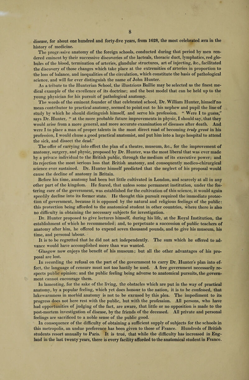 disease, for about one hundred and forty-five years, from 1628, the most celebrated sera in the history of medicine. The progressive anatomy of the foreign schools, conducted during that period by men ren¬ dered eminent by their successive discoveries of the lacteals, thoracic duct, lymphatics, red glo¬ bules of the blood, termination of arteries, glandular structures, art of injecting, &c., facilitated the discovery of those changes which take place at the extremities of arteries in proportion to the loss of balance, and inequalities of the circulation, which constitute the basis of pathological science, and will for ever distinguish the name of John Hunter. As a tribute to the Hunterian School, the illustrious Baillie may be selected as the finest me¬ dical example of the excellence of its doctrine; and the best model that can be held up to the young physician for his pursuit of pathological anatomy. The words of the eminent founder of that celebrated school. Dr. William Hunter, himself no mean contributor to practical anatomy, seemed to point out to his nephew and pupil the line of study by which he should distinguish himself, and serve his profession.  Were I to guess,” says Dr. Hunter, “ at the more probable future improvements in physic, I should say, that they would arise from a more general, and more accurate examination of diseases after death. And were I to place a man of proper talents in the most direct road of becoming truly great in his profession, I would chuse a good practical anatomist, and put him into a large hospital to attend the sick, and dissect the dead.” The offer of carrying into effect the plan of a theatre, museum, &c., for the improvement of anatomy, surgery, and physic, proposed by Dr. Hunter, was the most liberal that was ever made by a private individual to the British public, through the medium of its executive power; and its rejection the most serious loss that British anatomy, and consequently medico-chirurgical science ever sustained. Dr. Hunter himself predicted that the neglect of his proposal would cause the decline of anatomy in Britain. Before his time, anatomy had been but little cultivated in London, and scarcely at all in any other part of the kingdom. He feared, that unless some permanent institution, under the fos¬ tering care of the government, was established for the cultivation of this science, it would again speedily decline into its former state. He thought this pursuit required the immediate protec¬ tion of government, because it is opposed by the natural and religious feelings of the public: this protection being afforded to the anatomical student in other countries, where there is also no difficulty in obtaining the necessary subjects for investigation. Dr. Hunter proposed to give lectures himself, during his life, at the Boyal Institution, the establishment of which he recommended; and, to perpetuate a succession of public teachers of anatomy after him, he offered to expend seven thousand pounds, and to give his museum, his time, and personal labour. It is to be regretted that he did not act independently. The sum which he offered to ad¬ vance would have accomplished more than was wanted. Glasgow now enjoys the benefit of his museum; but all the other advantages of his pro¬ posal are lost. In recording the refusal on the part of the government to carry Dr. Hunter s plan into ef¬ fect, the language of censure must not too hastily be used. A free government necessarily re¬ spects public opinion; and the public feeling being adverse to anatomical pursuits, the govern¬ ment cannot encourage them. In lamenting, for the sake of the living, the obstacles which are put in the way of practical anatomy, by a popular feeling, which yet does honour to the nation, it is to be confessed, that lukewarmness in morbid anatomy is not to be excused by this plea. The impediment to its progress does not here rest with the public, but with the profession. All persons, who have had opportunities of judging of the fact, are aware, that little or no opposition is made to the post-mortem investigation of disease, by the friends of the deceased. All private and personal feelings are sacrificed to a noble sense of the public good. In consequence of the difficulty of obtaining a sufficient supply of subjects for the schools in this metropolis, an undue preference has been given to those of France. Hundreds of British students resort annually to Paris. It is true, that while the difficulty has increased in Eng¬ land in the last twenty years, there is every facility afforded to the anatomical student in France.