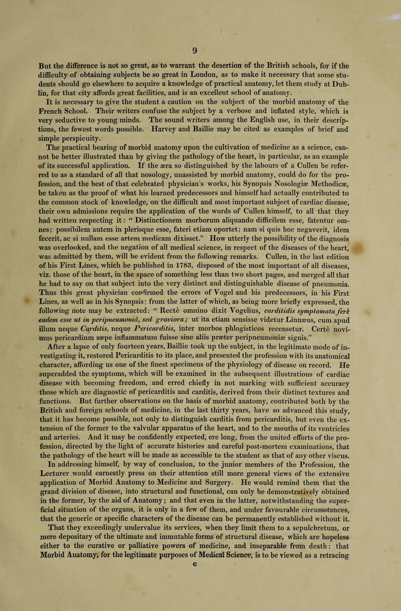 But the difference is not so great, as to warrant the desertion of the British schools, for if the difficulty of obtaining subjects be so great in London, as to make it necessary that some stu¬ dents should go elsewhere to acquire a knowledge of practical anatomy, let them study at Dub¬ lin, for that city affords great facilities, and is an excellent school of anatomy. It is necessary to give the student a caution on the subject of the morbid anatomy of the French School. Their writers confuse the subject by a verbose and inflated style, which is very seductive to young minds. The sound writers among the English use, in their descrip¬ tions, the fewest words possible. Harvey and Baillie may be cited as examples of brief and simple perspicuity. The practical bearing of morbid anatomy upon the cultivation of medicine as a science, can¬ not be better illustrated than by giving the pathology of the heart, in particular, as an example of its successful application. If the sera so distinguished by the labours of a Cullen be refer¬ red to as a standard of all that nosology, unassisted by morbid anatomy, could do for the pro¬ fession, and the best of that celebrated physician’s works, his Synopsis Nosologiae Methodicse, be taken as the proof of what his learned predecessors and himself had actually contributed to the common stock of knowledge, on the difficult and most important subject of cardiac disease, their own admissions require the application of the words of Cullen himself, to all that they had written respecting it: “ Distinctionem morborum aliquando difficilem esse, fatentur om- nes; possibilem autem in plerisque esse, fateri etiam oportet; nam si quis hoc negaverit, idem fecerit, ac si nullam esse artem medicam dixisset.” How utterly the possibility of the diagnosis was overlooked, and the negation of all medical science, in respect of the diseases of the heart, was admitted by them, will be evident from the following remarks. Cullen, in the last edition of his First Lines, which he published in 1783, disposed of the most important of all diseases, viz. those of the heart, in the space of something less than two short pages, and merged all that he had to say on that subject into the very distinct and distinguishable disease of pneumonia. Thus this great physician confirmed the errors of Vogel and his predecessors, in his First Lines, as well as in his Synopsis; from the latter of which, as being more briefly expressed, the following note may be extracted: “ Recte omnino dixit Vogelius, carditidis symptomata ferh eadem esse ut in peripneumonia, sed graviora; ut ita etiam sensisse videtur Linnaeus, cum apud ilium neque Carditis, neque Pericarditis, inter morbos phlogisticos recensetur. Certe novi- mus pericardium saepe inflammatum fuisse sine aliis praeter peripneumoniae signis.” After a lapse of only fourteen years, Baillie took up the subject, in the legitimate mode of in¬ vestigating it, restored Pericarditis to its place, and presented the profession with its anatomical character, affording us one of the finest specimens of the physiology of disease on record. He superadded the symptoms, which will be examined in the subsequent illustrations of cardiac disease with becoming freedom, and erred chiefly in not marking with sufficient accuracy those which are diagnostic of pericarditis and carditis, derived from their distinct textures and functions. But further observations on the basis of morbid anatomy, contributed both by the British and foreign schools of medicine, in the last thirty years, have so advanced this study, that it has become possible, not only to distinguish carditis from pericarditis, but even the ex¬ tension of the former to the valvular apparatus of the heart, and to the mouths of its ventricles and arteries. And it may be confidently expected, ere long, from the united efforts of the pro¬ fession, directed by the light of accurate histories and careful post-mortem examinations, that the pathology of the heart will be made as accessible to the student as that of any other viscus. In addressing himself, by way of conclusion, to the junior members of the Profession, the Lecturer would earnestly press on their attention still more general views of the extensive application of Morbid Anatomy to Medicine and Surgery. He would remind them that the grand division of disease, into structural and functional, can only be demonstratively obtained in the former, by the aid of Anatomy; and that even in the latter, notwithstanding the super¬ ficial situation of the organs, it is only in a few of them, and under favourable circumstances, that the generic or specific characters of the disease can be permanently established without it. That they exceedingly undervalue its services, when they limit them to a sepulchretum, or mere depositary of the ultimate and immutable forms of structural disease, which are hopeless either to the curative or palliative powers of medicine, and inseparable from death: that Morbid Anatomy, for the legitimate purposes of Medical Science, is to be viewed as a retracing c