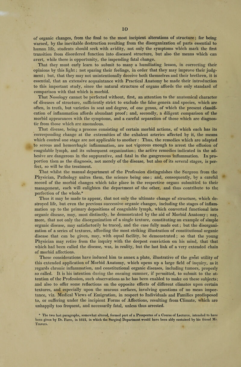of organic changes, from the final to the most incipient alterations of structure; for being warned, by the inevitable destruction resulting from the disorganization of parts essential to human life, students should seek with avidity, not only the symptoms which mark the first transition from disordered function into diseased structure, but also the means which can avert, while there is opportunity, the impending fatal change. That they must early learn to submit to many a humiliating lesson, in correcting their opinions by this light; not sparing their feelings, in order that they may improve their judg¬ ment ; but, that they may not unintentionally deceive both themselves and their brethren, it is essential, that an extensive acquaintance with Practical Anatomy be made their introduction to this important study, since the natural structure of organs affords the only standard of comparison with that which is morbid. That Nosology cannot be perfected without, first, an attention to the anatomical character of diseases of structure, sufficiently strict to exclude the false genera and species, which are often, in truth, hut varieties in seat and degree, of one genus, of which the present classifi¬ cation of inflammation affords abundant proof; and, secondly, a diligent comparison of the morbid appearances with the symptoms, and a careful separation of those which are diagnos¬ tic from those which are anomalous. That disease, being a process consisting of certain morbid actions, of which each has its corresponding change at the extremities of the exhalent arteries affected by it, the means which control one stage are not applicable to another : Thus, the remedies which are adapted to serous and hemorrhagic inflammation, are not vigorous enough to arrest the effusion of coagulable lymph, and its subsequent organization; the active remedies indicated in the ad¬ hesive are dangerous in the suppurative, and fatal in the gangrenous inflammation. In pro¬ portion then as the diagnosis, not merely of the disease, hut also of its several stages, is per¬ fect, so will be the treatment. That whilst the manual department of the Profession distinguishes the Surgeon from the Physician, Pathology unites them, the science being one; and, consequently, by a careful record of the morbid changes which take place in the respective organs submitted to their management, each will enlighten the department of the other, and thus contribute to the perfection of the whole.* Thus it may be made to appear, that not only the ultimate change of structure, which de¬ stroyed life, but even the previous successive organic changes, including the stages of inflam¬ mation up to the primary depositions of coagulable lymph, which converted functional into organic disease, may, most distinctly, be demonstrated by the aid of Morbid Anatomy; nay, more, that not only the disorganization of a single texture, constituting an example of simple organic disease, may satisfactorily be traced, and the case fully made out; but the disorgani¬ zation of a series of textures, affording the most striking illustration of constitutional organic disease that can be given, may, with equal facility, be demonstrated; so that the young Physician may retire from the inquiry with the deepest conviction on his mind, that that which had been called the disease, was, in reality, but the last link of a very extended chain of morbid affections. These considerations have induced him to annex a plate, illustrative of the great utility of this extended application of Morbid Anatomy, which opens up a large field of inquiry, as it regards chronic inflammation, and constitutional organic diseases, including tumors, properly so called. It is his intention during the ensuing summer, if permitted, to submit to the at¬ tention of the Profession, such observations as he has been enabled to make on these subjects; and also to offer some reflections on the opposite effects of different climates upon certain textures, and especially upon the mucous surfaces, involving questions of no mean impor¬ tance, viz. Medical Views of Emigration, in respect to Individuals and Families predisposed to, or suffering under the incipient Forms of Affections, resulting from Climate, which are unhappily too frequent, and necessarily fatal, unless thus arrested. * The two last paragraphs, somewhat altered, formed part of a Prospectus of a Course of Lectures, intended to have been given by Dr. Farre, in 1812, in which the Surgical Department would have been ably sustained by his friend Mr. Travers.