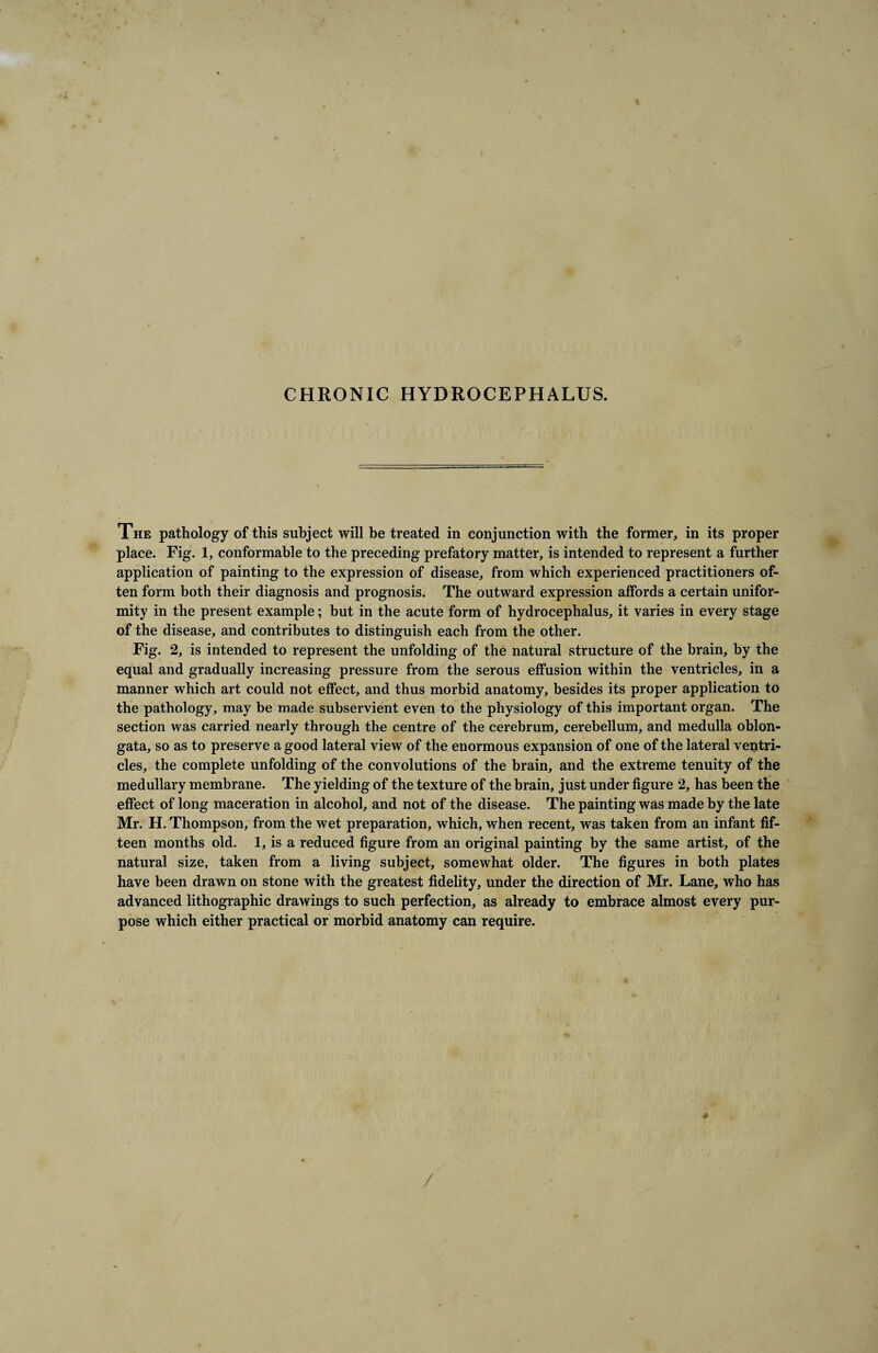 CHRONIC HYDROCEPHALUS. The pathology of this subject will be treated in conjunction with the former, in its proper place. Fig. 1, conformable to the preceding prefatory matter, is intended to represent a further application of painting to the expression of disease, from which experienced practitioners of¬ ten form both their diagnosis and prognosis. The outward expression affords a certain unifor¬ mity in the present example; but in the acute form of hydrocephalus, it varies in every stage of the disease, and contributes to distinguish each from the other. Fig. 2, is intended to represent the unfolding of the natural structure of the brain, by the equal and gradually increasing pressure from the serous effusion within the ventricles, in a manner which art could not effect, and thus morbid anatomy, besides its proper application to the pathology, may be made subservient even to the physiology of this important organ. The section was carried nearly through the centre of the cerebrum, cerebellum, and medulla oblon¬ gata, so as to preserve a good lateral view of the enormous expansion of one of the lateral ventri¬ cles, the complete unfolding of the convolutions of the brain, and the extreme tenuity of the medullary membrane. The yielding of the texture of the brain, just under figure 2, has been the effect of long maceration in alcohol, and not of the disease. The painting was made by the late Mr. H. Thompson, from the wet preparation, which, when recent, was taken from an infant fif¬ teen months old. 1, is a reduced figure from an original painting by the same artist, of the natural size, taken from a living subject, somewhat older. The figures in both plates have been drawn on stone with the greatest fidelity, under the direction of Mr. Lane, who has advanced lithographic drawings to such perfection, as already to embrace almost every pur¬ pose which either practical or morbid anatomy can require.