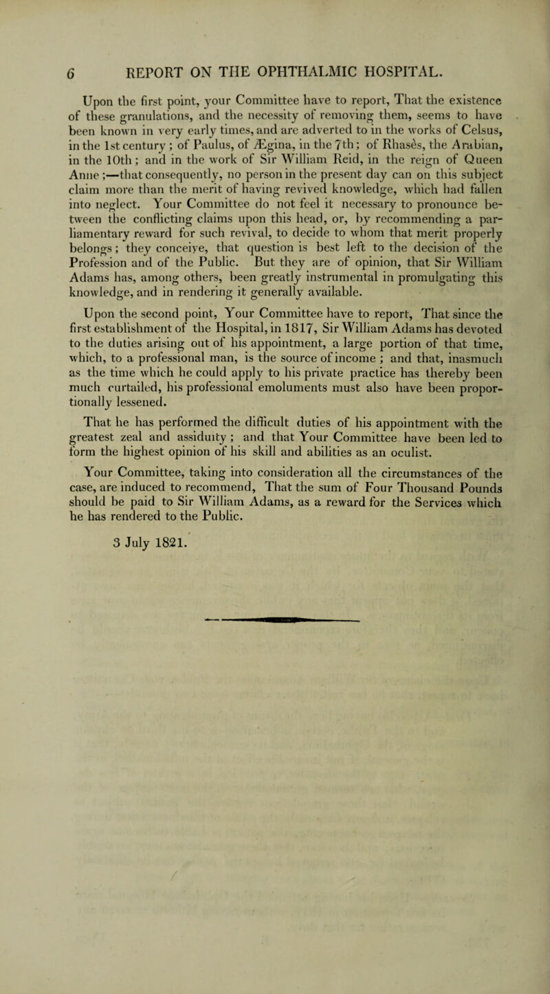 Upon the first point, your Committee have to report, That the existence of these granulations, and the necessity of removing them, seems to have been known in very early times, and are adverted to in the works of Celsus, in the 1st century ; of Paulus, of iEgina, in the 7th; of Rhases, the Arabian, in the 10th; and in the work of Sir William Reid, in the reign of Queen Anne ;—that consequently, no person in the present day can on this subject claim more than the merit of having revived knowledge, which had fallen into neglect. Your Committee do not feel it necessary to pronounce be¬ tween the conflicting claims upon this head, or, by recommending a par¬ liamentary reward for such revival, to decide to whom that merit properly belongs; they conceive, that question is best left to the decision of the Profession and of the Public. But they are of opinion, that Sir William Adams has, among others, been greatly instrumental in promulgating this knowledge, and in rendering it generally available. Upon the second point, Your Committee have to report, That since the first establishment of the Hospital, in 1817, Sir William Adams has devoted to the duties arising out of his appointment, a large portion of that time, w hich, to a professional man, is the source of income ; and that, inasmuch as the time which he could apply to his private practice has thereby been much curtailed, his professional emoluments must also have been propor¬ tionally lessened. That he has performed the difficult duties of his appointment with the greatest zeal and assiduity ; and that Your Committee have been led to form the highest opinion of his skill and abilities as an oculist. Your Committee, taking into consideration all the circumstances of the case, are induced to recommend, That the sum of Four Thousand Pounds should he paid to Sir William Adams, as a reward for the Services which he has rendered to the Public. 3 July 1821.