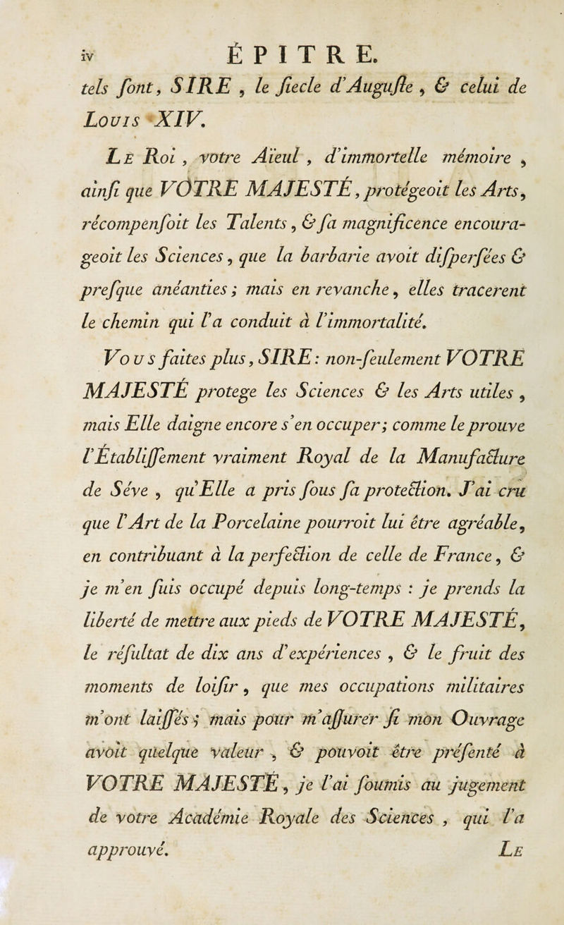 iv É P I T R E. tels font, SIRE , le fiecle d’Augufie , &amp; celui de Louis XIV. Le Rol , votre Aïeul, d’immortelle mémoire , B j. * 1 ainfi que VOTRE MAJESTÉ, protégeait les Arts, j'écompenfoit les Talents, &amp; fa magnificence encowa- geoit les Sciences, que la barbarie avoit difperfées &amp; prefque anéanties ; mais en revanche, elles tracèrent le chemin qui l’a conduit à l’immortalité. Vous faites plus, SIRE: non-feulement VOTRE MAJESTÉ protégé les Sciences &amp; les Arts utiles , mais Elle daigne encore s’en occuper; comme le prouve !Établijfement vraiment Royal de la Manufacture de Sève , quiElle a pris fous fa protection. J’ai cru que l’Art de la Porcelaine pourroit lui être agréable, en contribuant à la perfection de celle de France, &amp; t» je m’en fuis occupé depuis long-temps : je prends la liberté de mettre aux pieds de VOTRE MAJESTÉ, le j'éfultat de dix ans d’expériences , &amp; le fruit des moments de loifir, que mes occupations militaires mont lai fies ,* mais pour mafiurer fi mon Ouvrage avoit quelque Valeur , &amp; pouvoit être préfenté à VOTRE MAJESTÉ, je l’ai fournis au jugement de votre Académie Royale des Sciences , qui l’a approuvé. Le