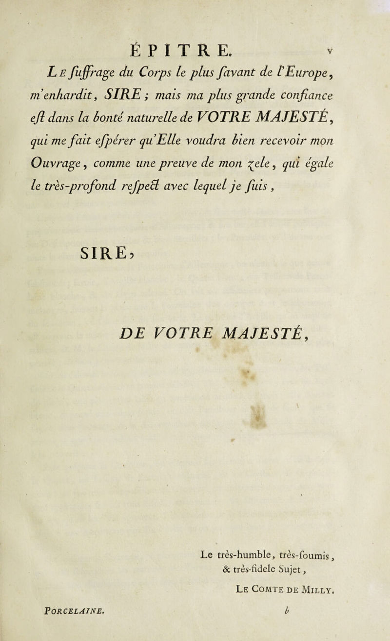 É P I T R E. Le fiujfirage du Corps le plus Javant de IEurope, m’enhardit, SIRE ; mais ma plus grande confiance efi dans la bonté naturelle de VOTRE MAJESTÉ, qui me fiait efipérer qu’Elle voudra bien recevoir mon Ouvrage, comme une preuve de mon %ele, qui égale le trés-profiond rejpecl avec lequel je fuis, SIRE? DE VOTRE MAJESTÉ, Le très-humble, très-foumis, &amp; très-fidele Sujet, Le Comte de Milly*