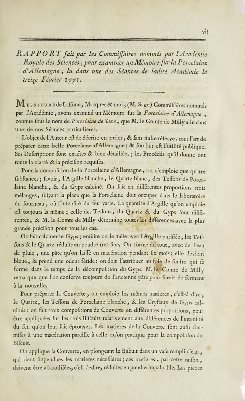 Vij RAPPORT fait par les CommijJaires nommés par T Académie Royale des Sciences, pour examiner un Mémoire fur la Porcelaine d'Allemagne , lu dans une des Séances de ladite Académie lè treize Février iyyi. Messieur s de Laffone, Macquer 8c moi, (M. Sage) Commifîàires nommés par l’Académie , avons examiné un Mémoire fur la Porcelaine d'Allemagne connue fous le nom de Porcelaine de Saxe, que M. le Comte de Milly a lu dans une de nos Séances particulières. L’objet de l’Auteur eft de décrire en entier, 8c fans nulle réferve, tout lart de préparer cette belle Porcelaine d’Allemagne ; 8c fon but eft l’utilité publique. Ses Defcriptions font exaéles 8c bien détaillées ; les Procédés qu’il donne ont toute la clarté 8c la précifion requifes. Pour la compofttion de la Porcelaine d’Allemagne, on n’emploie que quatre fubftances ; favoir, l’Argille blanche, le Quartz blanc, des Teftons de Porce¬ laine blanche, 8c du Gyps calciné. On fait en différentes proportions trois mélanges, fuivant la place que la Porcelaine doit occuper dans le laboratoire du fourneau , où l’intenfité du feu varie. La quantité d’Argiile qu’on emploie eft toujours la même ; celle des Teftons, du Quartz 8c du Gyps font diffé¬ rentes , 8c M. le Comte de Milly détermine toutes les différences avec la plus grande précifion pour tous les cas. On fait calciner le Gyps ; enfuite on le mêle avec l’Argiile purifiée, les TeL fons 8c le Quartz réduits en poudre très-fine. On forme du tout, avec de l’eau de pluie , une pâte qu’on laifte en macération pendant fix mois ; elle devient bleue, &amp; prend une odeur fétide: on doit l’attribuer au foie de foufre qui fe forme dans le temps de la décompofition du Gyps. M. le Comte de Milly remarque que l’on conferve toujours de l’ancienne pâte pour feryir de ferment à la nouvelle. Pour préparer la Couverte, on emploie les mêmes matières, c’eft-à-dire , le Quartz, les Teftons de Porcelaine blanche, 8c les Cryftaux de Gyps cal¬ cinés : on fait trois compofttions de Couverte en différentes proportions, pour être appliquées fur les trois Bifcuits relativement aux différences de l’intenfité du feu qu’on leur fait éprouver. Lés matières de la Couverte font aufti fou- mifes à une macération pareille à celle qu’on pratique pour la compofttion du Bifcuit. On applique la Couverte, en plongeant le Bifcuit dans un vafe rempli d’eau , qui tient fufpendues les matières néceftaires ; ces matières , par cette raifon , doivent être alkooilifées, c’eft-à-dire, réduites en poudre impalpable. Les pièces