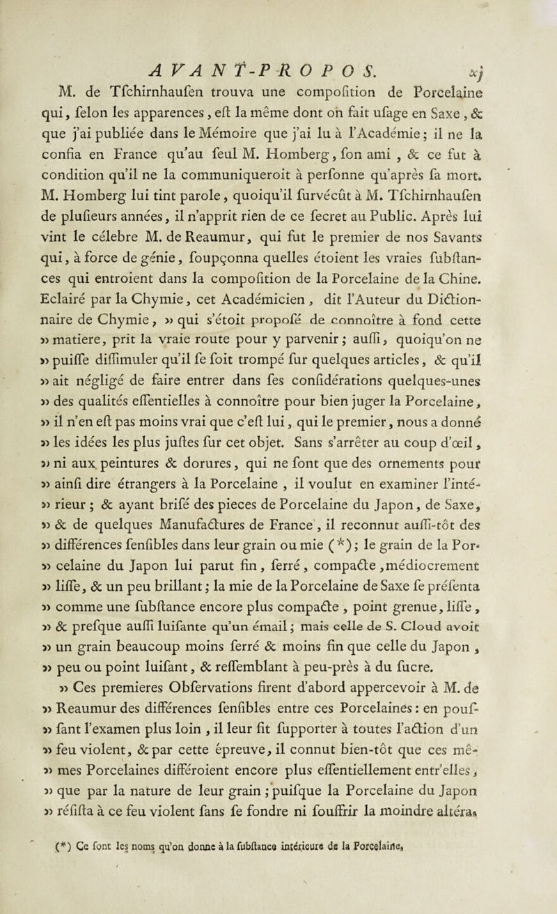 M. de Tfchirnhaufen trouva une compofition de Porcelaine qui, félon les apparences, eft la même dont on fait ufage en Saxe , Sc que j’ai publiée dans le Mémoire que j’ai lu à l’Académie ; il ne la confia en France qu'au feul M. Homberg, fon ami , Sc ce fut à condition qu’il ne la communiqueroit à perfonne qu’après fa mort* M. Homberg lui tint parole, quoiqu’il furvécût à M* Tfchirnhaufen de plufieurs années, il n’apprit rien de ce fecret au Public. Après lui vint le célébré M. deReaumur, qui fut le premier de nos Savants qui, à force de génie, foupçonna quelles étoient les vraies fubftan- ces qui entroient dans la compofition de la Porcelaine de la Chine. Eclairé par la Chymie, cet Académicien , dit l’Auteur du Diction- naire de Chymie , » qui s’étoit propofé de connoître à fond cette 5) matière, prit la vraie route pour y parvenir ; aufîi, quoiqu’on ne » puilfe diffimuler qu’il fe foit trompé fur quelques articles, Sc qu’il 33 ait négligé de faire entrer dans fes confidérations quelques-unes 3&gt; des qualités elfentielles à connoître pour bien juger la Porcelaine, 33 il n’en eft pas moins vrai que c’eft lui, qui le premier, nous a donné 33 les idées les plus juftes fur cet objet. Sans s’arrêter au coup d’œil, 5) ni aux. peintures Sc dorures, qui ne font que des ornements pour 33 ainfi dire étrangers à la Porcelaine , il voulut en examiner Tinté- 33 rieur ; Sc ayant brifé des pièces de Porcelaine du Japon, de Saxe, 33 Sc de quelques Manufactures de France , il reconnut aufii-tôt des 33 différences fenfibles dans leur grain ou mie (*) ; le grain de la Por- 33 celaine du Japon lui parut fin, ferré, compacte,médiocrement 33 liffe, Sc un peu brillant ; la mie de la Porcelaine de Saxe fe préfenta 3&gt; comme une fubfiance encore plus compacte , point grenue, liffe , )) Sc prefque aufii luifante qu’un émail ; mais celle de S. Cloud avoit 3) un grain beaucoup moins ferré Sc moins fin que celle du Japon 3 3) peu ou point luifant, Sc reffemblant à peu-près à du fucre. 33 Ces premières Obfervations firent d’abord appercevoir à M. de » Reaumur des différences fenfibles entre ces Porcelaines : en pouf- 33 fant l’examen plus loin , il leur fit fupporter à toutes l’action d’un 33 feu violent, &amp;par cette épreuve, il connut bien-tôt que ces mê- 33 mes Porcelaines différoient encore plus effentiellement entr’elles, 3) que par la nature de leur grain ; puifque la Porcelaine du Japon 33 réfifta à ce feu violent fans fe fondre ni fouffrir la moindre altéra» (*) Ce font les noms qu’on donne àlafublhncQ intérieure de la Porcelaine* /