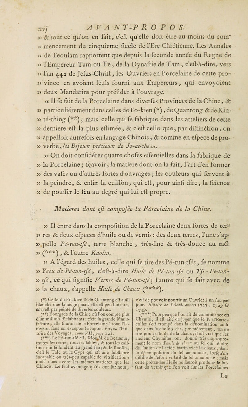 » Sc tout ce qu’on en fait, c’eft quelle doit être au moins du conT 3) mencement du cinquième ftecle de l’Ere Chrétienne. Les Annales » de Feoulam rapportent que depuis la fécondé année du Régné de 3) l’Empereur Tam ou Te, de la Dynaftie de Tarn , c’eft-à-dire, vers 33 fan 442 de Jefus-Chrift, les Ouvriers en Porcelaine de cette pro- » vince en avoient feuls fourni aux Empereurs, qui envoy oient 33 deux Mandarins pour préfider à l’ouvrage. cc II fe fait de la Porcelaine dans diverfes Provinces de la Chine, cfc 33 particuliérement dans celles de Fo-kien (^) , de Quantong de de Kin- 33 té-thing (*&gt;v) ,* mais celle qui fe fabrique dans les atteliers de cette 33 derniere eft la plus eftimée, de c’eft celle que, par diftinétion, on 33 appelloit autrefois en langage Chinois, de comme en efpece depro- 33 verbe, les Bijoux précieux de Je-at-cheou. 33 On doit confidérer quatre chofes effentielles dans la fabrique de 33 la Porcelaine ; fçavoir, la matière dont on la fait. Fart d’en former 33 des vafes ou d'autres fortes d’ouvrages ; les couleurs qui fervent à 33 la peindre, de enfin la cuiifon, qui eft, pour ainfi dire, la fcience 33 de poulfer le feu au degré qui lui eft propre. Madères dont ejl compofée la Porcelaine de la Chine. 33 II entre dans la compofition de la Porcelaine deux fortes de ter- 33 res Sc deux efpeces d’huile ou de vernis : des deux terres, l’une s'ap- 33 .pelle Pé-tun-tfe, terre blanche , très-fine Sc très-douce au taét 33 (***) , Sc l’autre Kaolin, » A l’égard des huiles, celle qui fe tire des Pé-tun tfés, fe nomme &gt;3 Yeoit de Pé-tun-tfe , c’eft-à-dire Huile de Pd-tun-tfé ou TJï-Pe-tun- 33 tfé y ce qui lignifie Vernis de P é-tun-tfe'; l’autre qui fe fait avec de 33 la chaux, s’appelle Huile de Chaux (****). (*) Celle du Fo-kien &amp; de Quantong eft aufïï blanche que la neige ; mais elle eft peu luifante, ôc n’eft pas peinte de diverfes couleurs. (**) Bourgade de la Chine où Ton compte plus d’un million d’Habitants : c’eft la grande Manu¬ facture ; elle fournit de la Porcelaine à tout l’U¬ nivers, fans en excepter le Japon. Voyez l’Hif- toire des Voyages , Tome VII, page 121. (***) LePé-tun-tfé eft, fel0r4M.de Rcaumur, toutes les terres * tous les fables , 6c tous les cail¬ loux qui fe fondent au grand feu; ôc le Kaolin , c’eft le Talc ou le Gyps qui eft une fubftance incapable ou très-peu capable de vitrification : fiinfi nous avons les mêmes matières que les Chinois. Le feul avantage qu’ils ont fur nous, c’eft de pouvoir nourrir un Ouvrier à un fou pac jour. Hijioïre de VÀcad. années 1727 , 1725; 1739. (**«*) pour peu qlie l’on ait de connoifiance erî Chymie, il eft aifé de juger que le P0 d’Entre-» colles s’eft trompé dans la dénomination ainfï que dans la choie ; car, premièrement , on ne tire point d’huile de la chaux; il eft vrai que les anciens Chymiftes ont donné très-impropre¬ ment le nom d'huile de chaux au fel qui réfuke de l’union de l’acide marin avec la chaux , dans la d.écompofition du fel ammoniac, lorfqu’on diftille de l’efprit volatil de fel ammoniac ; mais cette prétendue Huile ne fauroit produire le lui- fant du vernis que l’on voit fur les Porcelaines Lg