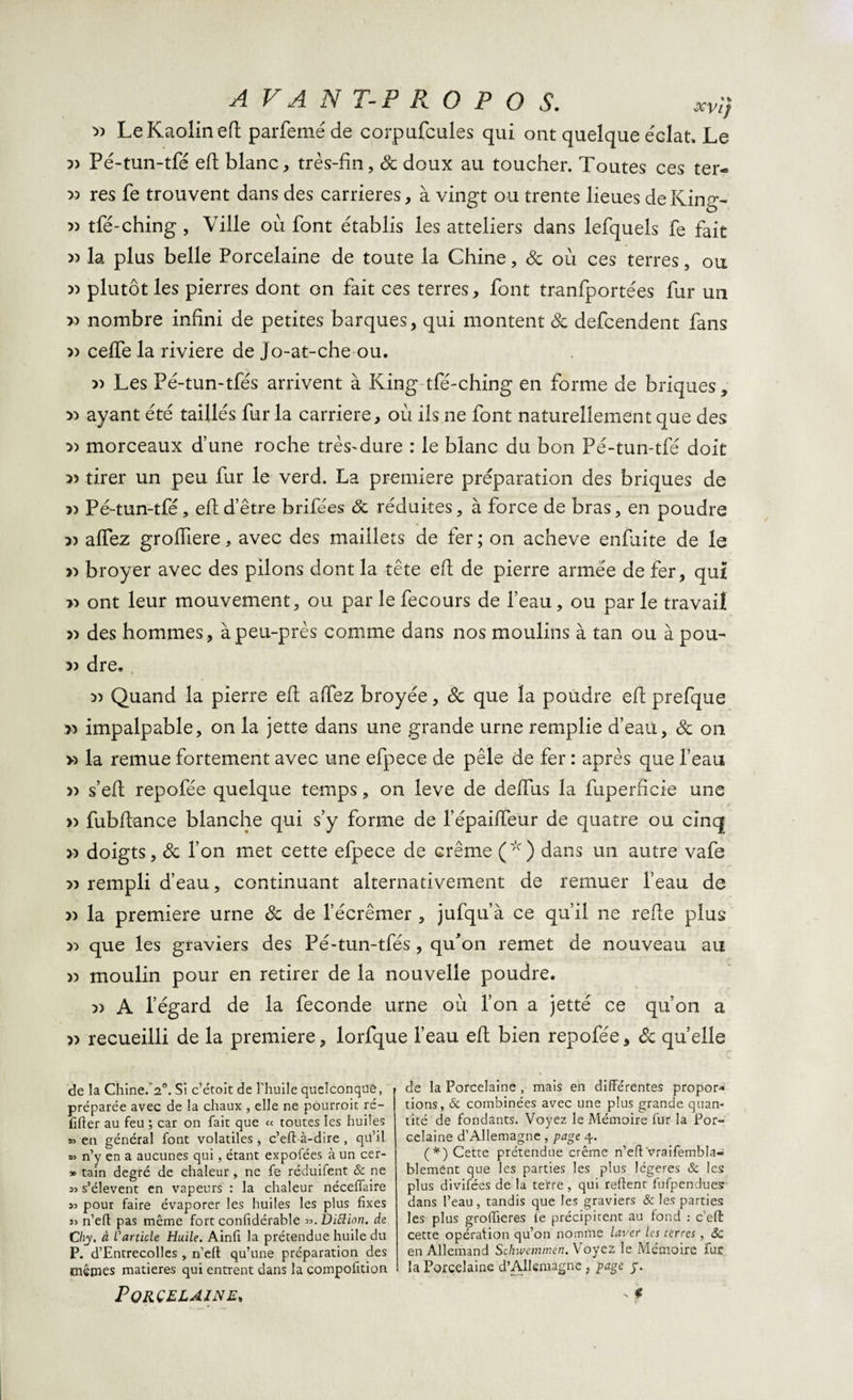 AVANT-PROPOS. xVl) » Le Kaolin eft parfemé de corpufcules qui ont quelque éclat. Le ?) Pé-tun-tfé eft blanc, très-fin, 8c doux au toucher. Toutes ces ter- » res fe trouvent dans des carrières, à vingt ou trente lieues deKing- » tfé-ching , Ville où font établis les atteliers dans lefquels fe fait 3) la plus belle Porcelaine de toute la Chine, 8c où ces terres, ou 3) plutôt les pierres dont on fait ces terres, font tranfportées fur un » nombre infini de petites barques, qui montent de defeendent fans » ceffe la riviere de Jo-at-che ou. 33 Les Pé-tun-tfés arrivent à King-tfé-ching en forme de briques, » ayant été taillés fur la carrière, où ils ne font naturellement que des 33 morceaux d’une roche très-dure : le blanc du bon Pé-tun-tfé doit 3) tirer un peu fur le verd. La première préparation des briques de 33 Pé-tun-tfé, eft d’être brifées 8c réduites, à force de bras, en poudre 33 affez groffiere, avec des maillets de fer ; on achevé enfuite de le 33 broyer avec des pilons dont la tête eft de pierre armée de fer, qui &gt;3 ont leur mouvement, ou par le fecours de l’eau, ou par le travail 33 des hommes, àpeu-près comme dans nos moulins à tan ou à pou- &gt;3 dre* 33 Quand la pierre eft affez broyée, 8c que la poudre eft prefque &gt;3 impalpable, on la jette dans une grande urne remplie d’eau, 8c on &gt;3 la remue fortement avec une efpece de pèle de fer : après que l’eau 33 s’eft repofée quelque temps, on leve de déifias la fuperfîcie une &gt;3 fubftance blanche qui s’y forme de l’épailfeur de quatre ou cinq 33 doigts, 8c l’on met cette efpece de crème (*) dans un autre vafe 33 rempli d’eau, continuant alternativement de remuer l’eau de 33 la première urne 8c de l’écrênaer , jufqu’à ce qu’il ne refîe plus 33 que les graviers des Pé-tun-tfés, qu'on remet de nouveau au 33 moulin pour en retirer de la nouvelle poudre. 33 A l’égard de la fécondé urne où l’on a jetté ce qu’on a 33 recueilli de la première, lorfque l’eau eft bien repofée, 8c quelle de la Chine.Vh Si c’étoit de l'huile quelconque, préparée avec de la chaux , elle ne pourroic ré- fifler au feu ; car on fait que ce toutes les huiles en général font volatiles , c’efl à-dire , qu’il « n’y en a aucunes qui, étant expofées à un cer- » tain degré de chaleur, ne fe réduifent &amp; ne si s’élèvent en vapeurs : la chaleur néceffaire as pour faire évaporer les huiles les plus fixes 33 n’eft pas même fort confidérable 33. Diftion. de Chy. à L'article Huile. Ainfi la prétendue huile du P. d’Entrecolles, n’efl: qu’une préparation des mêmes matières qui entrent dans la compofltion Porcelaine» de la Porcelaine , mais en différentes propor¬ tions, &amp; combinées avec une plus grande quan¬ tité de fondants. Voyez le Mémoire fur la Por¬ celaine d’Allemagne , page 4. (*) Cette prétendue crème n’efl'vraifembla- blement que les parties les plus légères &amp; les plus divifées de la terre , qui reftent fufpendues dans l’eau, tandis que les graviers &amp; les parties les plus groffieres fe précipitent au fond : c’eft cette opération qu’on nomme laver les terres , Sc en Allemand Schwemmen. Voyez le Mémoire fur la Porcelaine d’Allemagne , page y. v € t '