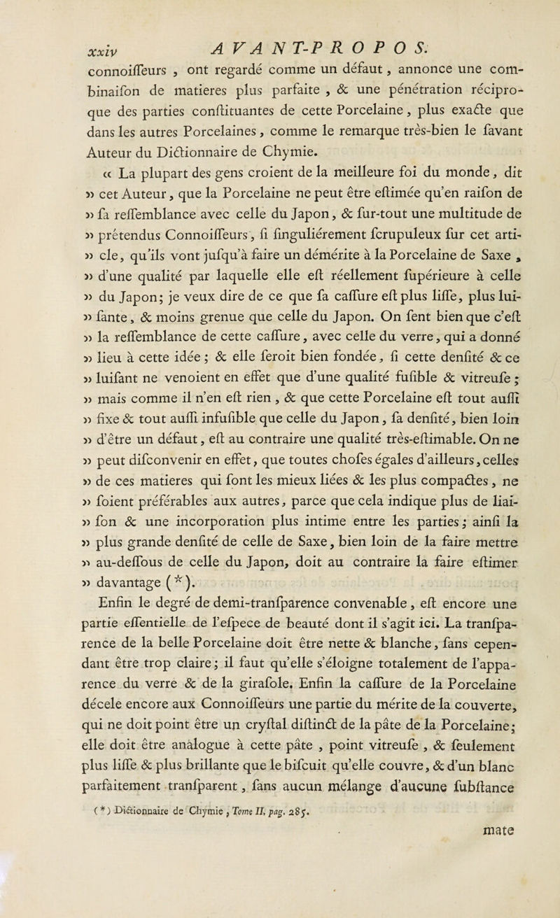 connoifteurs , ont regardé comme un défaut, annonce une com- binaifon de matières plus parfaite , 8c une pénétration récipro¬ que des parties conftituantes de cette Porcelaine , plus exaéle que dans les autres Porcelaines, comme le remarque très-bien le favant Auteur du Di&amp;ionnaire de Chymie. « La plupart des gens croient de la meilleure foi du monde, dit cet Auteur, que la Porcelaine ne peut être eftimée qu’en raifon de 5) fa relfemblance avec celle du Japon, 8c fur-tout une multitude de » prétendus Connoifteurs, fi finguliérement fcrupuleux fur cet artb » cle, qu’ils vont jufqu’à faire un démérite à la Porcelaine de Saxe * » d’une qualité par laquelle elle eft réellement fupérieure à celle 5) du Japon; je veux dire de ce que fa caffure eft plus lifte, plus lui- » fante, 8c moins grenue que celle du Japon. On fent bien que c’eft )) la relfemblance de cette caftiire, avec celle du verre, qui a donné » lieu à cette idée ; 8c elle feroit bien fondée, ft cette denfité 8c ce 5) luifant ne venoient en effet que d’une qualité fufible 8c vitreufe ; » mais comme il n’en eft rien , 8c que cette Porcelaine eft tout auftî » fixe 8c tout aufti infufible que celle du Japon, fa denfité, bien loin » d’être un défaut, eft au contraire une qualité très-eftimable. On ne » peut difconvenir en effet, que toutes chofeségales d’ailleurs,celles » de ces matières qui font les mieux liées 8c les plus compactes , ne » foient préférables aux autres, parce que cela indique plus de liai- » fon 8c une incorporation plus intime entre les parties ; ainfi la » plus grande denfité de celle de Saxe, bien loin de la faire mettre y* au-deffous de celle du Japon, doit au contraire la faire eftimer » davantage (* ). Enfin le degré de demi-tranfparence convenable, eft encore une partie effentielle de l’efpece de beauté dont il s’agit ici. La tranfpa- rence de la belle Porcelaine doit être nette 8c blanche, fans cepen¬ dant être trop claire ; il faut quelle s’éloigne totalement de l’appa¬ rence du verre 8c de la girafole. Enfin la caffure de la Porcelaine décele encore aux Connoiffeurs une partie du mérite de la couverte, qui ne doit point être un cryftal diftind de la pâte de la Porcelaine; elle doit être analogue à cette pâte , point vitreufe , 8c feulement plus lifte 8c plus brillante que lebifcuit quelle couvre, &amp; d’un blanc parfaitement tranfparent, fans aucun mélange d’aucune fubftance ( *) Di&amp;ionnaire de Chymie , Tome II, Pag- 285. mate