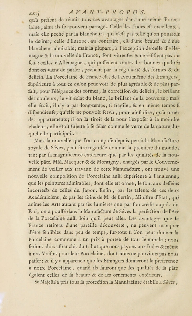 qu’à préfent de réunir tous ces avantages dans une même Porce¬ laine , ainfi ils fe trouvent partagés. Celle des Indes eft excellente , mais elle peche par la blancheur, qui n’efi pas telle qu’on pourroit le defirer; celle d’Europe, au contraire , eft d’une beauté de d’une blancheur admirable; mais la plupart, à l'exception de celle d’ Alle¬ magne de la nouvelle de France, font vitreufes de ne réfifient pas au feu : celles d’Allemagne , qui poffedent toutes les bonnes qualités dont on vient de parler, pechent par la régularité des formes de du deffein. La Porcelaine de France eh, de l’aveu même des Etrangers ^ fupérieure à tout ce qu’on peut voir de plus agréable de de plus par¬ fait, pour l’élégance des formes, la correction du deffein , le brillant des couleurs , le vif éclat du blanc, le brillant de la couverte ; mais elle étoit, il n’y a pas long-temps, fi fragile, de en même temps fi difpendieufe, qu'elle ne pouvoit fervir , pour ainfi dire , qu’à orner des appartements ; fi on la tiroit de là pour l’expofer à la moindre chaleur , elle étoit fujette à fe fêler comme le verre de la nature du¬ quel elle participoit. Mais la nouvelle que l’on compofe depuis peu à la Manufacture royale de Sèves, peut être regardée comme la première du monde, tant par fa magnificence extérieure que par les qualités- de la nou¬ velle pâte. MM. Macquer de de Montigny, chargés par le Gouverne¬ ment de veiller aux travaux de cette Manufacture , ont trouvé une nouvelle compofition de Porcelaine auffi fupérieure à l’ancienne, que les peintures admirables, dont elle efi ornée, le font aux delfeins incorreûs de celles du Japon. Enfin , par les talents de ces deux Académiciens, Sc par les foins de M. de Bertin , Minifire d’Etat, qui anime les Arts autant par fes lumières que par fon crédit auprès du Roi, on a pouffé dans la Manufacture de Sèves la perfection de l’Art de la Porcelaine auffi loin qu’il peut aller. Les avantages que la France retirera d’une pareille découverte , ne peuvent manquer d’être fenfibles dans peu de temps, fur-tout fi l’on peut donner la Porcelaine commune à un prix à portée de tout le monde ; nous ferions alors affranchis du tribut que nous payons aux Indes Sc même à nos Voifins pour leur Porcelaine, dont nous ne pouvions pas nous paffer; ôc il y a apparence que les Etrangers donneront la préférence à notre Porcelaine , quand ils fauront que les qualités de fa pâte égalent celles de fa beauté Sc de fes ornements extérieurs. SaMajefléa pris fous fa protection la Manufacture établie à Sèves,