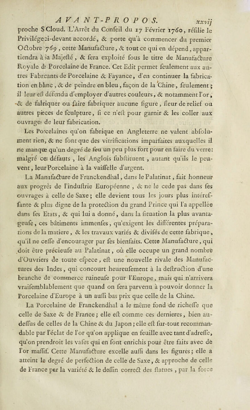 proche SCloud. L’Arrêt du Confeil du 17 Février 1760, réfilie le Privilégeei-devant accordé, &amp; porte qu’à commencer du premier Octobre 767 , cette Manufacture, 8c tout ce qui en dépend, appar¬ tiendra à ia Majeflé , Sc fera exploité fous le titre de Manufacture P^oyale d; Porcelaine de France. Cet Edit permet feulement aux au¬ tres Fabreants de Porcelaine 8c Fayance, d’en continuer la fabrica¬ tion en Mme , 8c de peindre en bleu, façon de la thine, feulement ; il leur eff défendu d'employer d’autres couleurs, 8c notamment for, 8c de falriquer ou faire fabriquer aucune figure , fleur de relief ou autres pièces de fculpture, fi ce n’efi pour garnir 8c les coller aux ouvrages de leur fabrication. Les Porcelaines qu’on fabrique en Angleterre ne valent abfolu- ment rien, 8c ne font que des vitrifications imparfaites auxquelles il ne manque qu’un degré de feu un peu plus fort pour en faire du verre; malgré ce; défauts , les Anglois fubftituent , autant qu’ils le peu¬ vent, leur Porcelaine à la vaiffelle d’argent. La Manufacture de Franckendhal, dans le Palatinat, fait honneur aux progrès de l’induflrie Européenne , 8c ne le cede pas dans fes ouvrages à celle de Saxe ; elle devient tous les jours plus intéref- fante 8c plus digne de la proteûion du grand Prince qui l’a appellée dans fes Etats, 8c qui lui a donné, dans la fituation la plus avanta- geufe, ces bâtiments immenfes, qu’exigent les differentes prépara¬ tions de la matière, 8c les travaux variés 8c divifés de cette fabrique, qu’il ne ceffe d’encourager par fes bienfaits. Cette Manufacture, qui doit être précieufe au Palatinat, où elle occupe un grand nombre d’Ouvriers de toute efpece , elt une nouvelle rivale des Manufac¬ tures des Indes, qui concourt heureufement à la deffruCtion d’une branche de commerce ruineufe pour l’Europe, mais qui n’arrivera vraifemblablement que quand on fera parvenu à pouvoir donner la Porcelaine d’Europe à un auffi bas prix que celle de la Chine. La Porcelaine de Franckendhal a le même fond de richeffe que celle de Saxe 8c de France,* elle eff comme ces dernieres, bien au- deffus de celles de la Chine 8c du Japon ; elle eff fur-tout recomman¬ dable par l’éclat de l’or qu’on applique en feuille avec tant d’adreffe, qu’on prendroit les vafes qui en font enrichis pour être faits avec de l’or maffif. Cette Manufacture excelle auffi dans les figures ; elle a atteint le degré de perfection de celle de Saxe, 8c approche de celle de France par la variété 8c le defîin correCt des ffatues , par la force