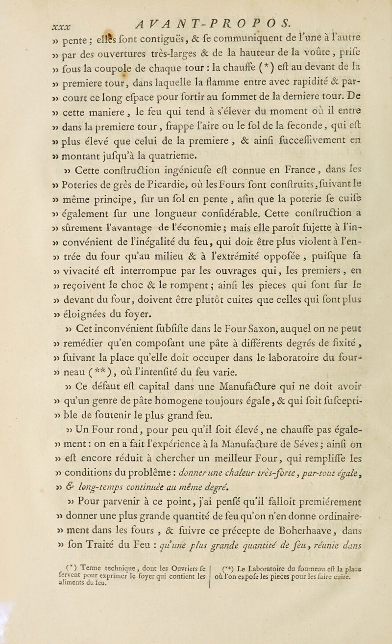 » pente ; eltès font contiguës, 3c fe communiquent de lune à l’autre » par des ouvertures très-larges de de la hauteur de la voûte , prife » fous la coupole de chaque tour : la chauffe (*) eh; au devant de la » première tour, dans laquelle la flamme entre avec rapidité de par- » court ce long efpace pour fortir au fommet de la derniere tour. De » cette maniéré , le feu qui tend à s’élever du moment où il entre 33 dans la première tour , frappe faire ou le fol de la fécondé, qui eft plus élevé que celui de la première , de ainfi fucceffivement en 33 montant jufqu’à la quatrième. 33 Cette conftruction ingénieufe eft connue en France, dans les » Poteries de grès de Picardie, où lesFours font conftruits.fuivant le 33 même principe, fur un fol en pente , afin que la poterie fe cuife 33 également fur une longueur confidérable. Cette conftrucHon a » sûrement l’avantage de l’économie ; mais elle paroît fujette à l’in- » convénient de l’inégalité du feu, qui doit être plus violent à fen- 33 trée du four qu’au milieu &amp; à l’extrémité oppofée , puifque fa 33 vivacité eft interrompue par les ouvrages qui, les premiers, en reçoivent le choc 3c le rompent ; ainfi les pièces qui font fur le 33 devant du four, doivent être plutôt cuites que celles qui font plus » éloignées du foyer. » Cet inconvénient fubfifte dans le Four Saxon, auquel on ne peut 33 remédier qu’en compofant une pâte à différents degrés de fixité , 33 fuivant la place quelle doit occuper dans le laboratoire du four- 33 neau (**), où fintenfité du feu varie. 33 Ce défaut eft capital dans une Manufacture qui ne doit avoir 33 qu’un genre de pâte homogène toujours égale, 6c qui foit fufeepti- &gt;3 ble de foutenir le plus grand feu. » Un Four rond, pour peu qu’il foit élevé, ne chauffe pas égale- 33 ment : on en a fait l’expérience à la Manufacture de Sèves ,* ainfi on 33 eft encore réduit à chercher un meilleur Four, qui rempliffe les 33 conditions du problème : donner une chaleur très-forte, par-tout égale, 33 &amp; long-temps continuée au même degré. 3&gt; Pour parvenir à ce point, j’ai penfé qu'il falloit premièrement 33 donner une plus grande quantité de feu qu’on n’en donne ordinaire- 33 ment dans les fours , 3c fuivre ce précepte de Boherhaave, dans 33 fon Traité du Feu : quune plus grande quantité de feu, réunie dans (*) Terme technique, dont les Ouvriers fe fervent pour exprimer le foyer qui contient les aliments du feu. (**) Le Laboratoire du fourneau efl la plaça où l’on expofe les pièces pour les faire cuire.