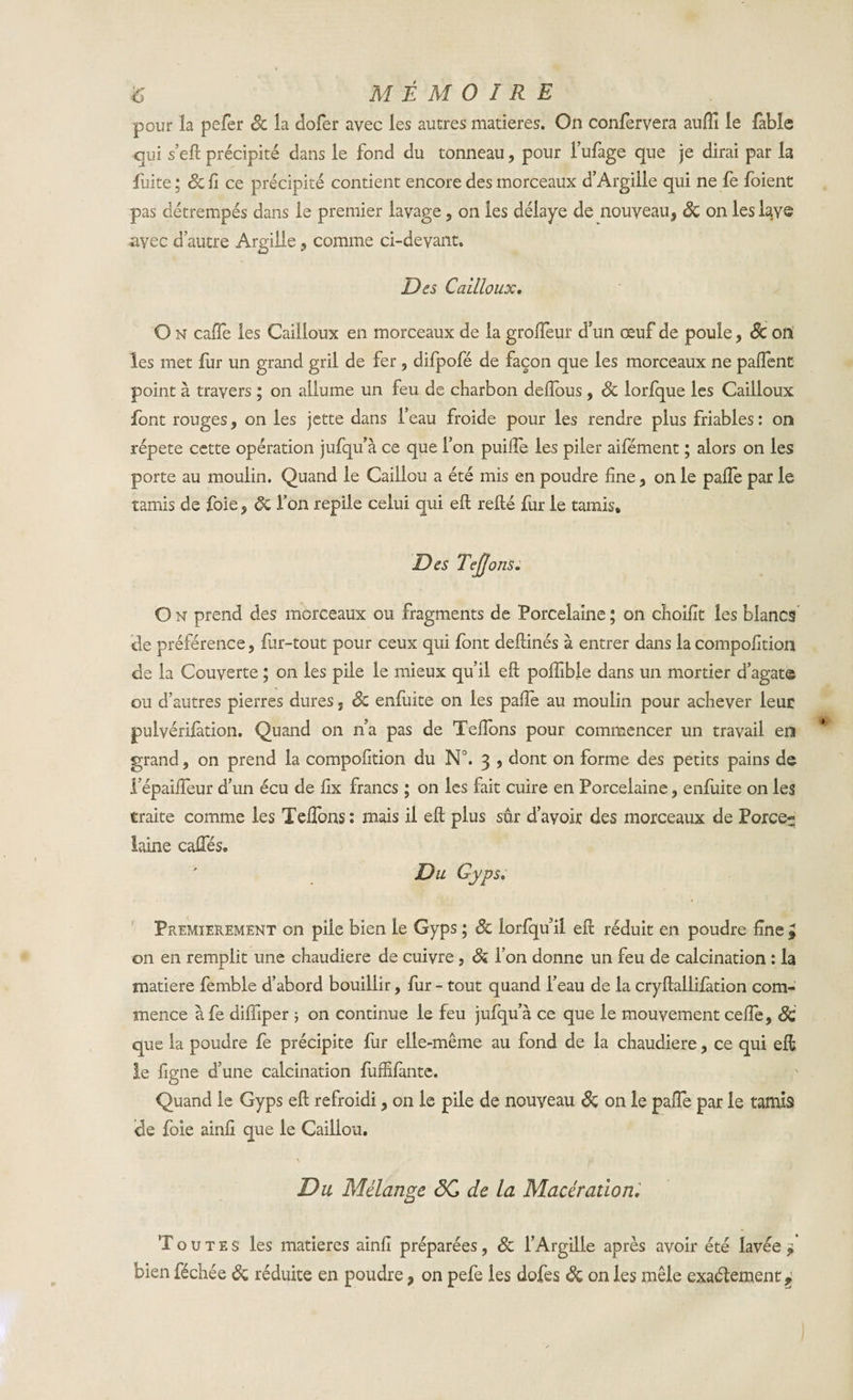 ÿ MÉMOIRE pour la pefer Sc la dofer avec les autres matières. On confervera aulfi le fable qui s’eft précipité dans le fond du tonneau, pour l’ufage que je dirai par la fuite ; Sc li ce précipité contient encore des morceaux d’Argille qui ne fe foient pas détrempés dans le premier lavage, on les délaye de nouveau, Sc on les lave avec d’autre Argille, comme ci-devant. Des Cailloux. O n cafte les Cailloux en morceaux de la groffeur d’un œuf de poule, Sc on les met fur un grand gril de fer , difpofé de façon que les morceaux ne palfent point à travers ; on allume un feu de charbon deiïous, Sc lorfque les Cailloux font rouges, on les jette dans l’eau froide pour les rendre plus friables : on répété cette opération jufqu’à ce que l’on puifle les piler aifément ; alors on les porte au moulin. Quand le Caillou a été mis en poudre line , on le palfe par le tamis de foie , ôc l’on replie celui qui eft relié fur le tamis. Des Tejjons. O n prend des morceaux ou fragments de Porcelaine ; on choifit les blancs de préférence , fur-tout pour ceux qui font dellinés à entrer dans la compolition de la Couverte ; on les pile le mieux qu’il eft poffible dans un mortier d’agat© ou d’autres pierres dures j Sc enfuite on les palfe au moulin pour achever leur pulvérifation. Quand on n a pas de Telfons pour commencer un travail en grand, on prend la compofition du N°. 3 , dont on forme des petits pains de i’épailfeur d’un écu de lix francs ; on les fait cuire en Porcelaine , enfuite on les traite comme les Telfons: mais il eft plus sûr d’avoir des morceaux de Force- laine calfés. Du Gyps. Premièrement on pile bien le Gyps ; Sc iorlqu il eft réduit en poudre fine £ on en remplit une chaudière de cuivre , Sc l’on donne un feu de calcination : la matière femble d’abord bouillir, fur - tout quand l’eau de la cryftallilation com¬ mence a fe dilfiper -, on continue le feu jufqu’à ce que le mouvement celle, Sc que la poudre fe précipite fur elle-même au fond de la chaudière, ce qui eft le figne d’une calcination fuffifante. Quand le Gyps eft refroidi, on le pile de nouveau Sc on le palfe par le tamis de foie ainli que le Caillou. \ fi Du Mélange 3C de la Macération. T o u t e s les matières ainli préparées, Sc l’Argille après avoir été lavée £ bien féchée Sc réduite en poudre * on pefe les dofes Sc on les mêle exactement ^