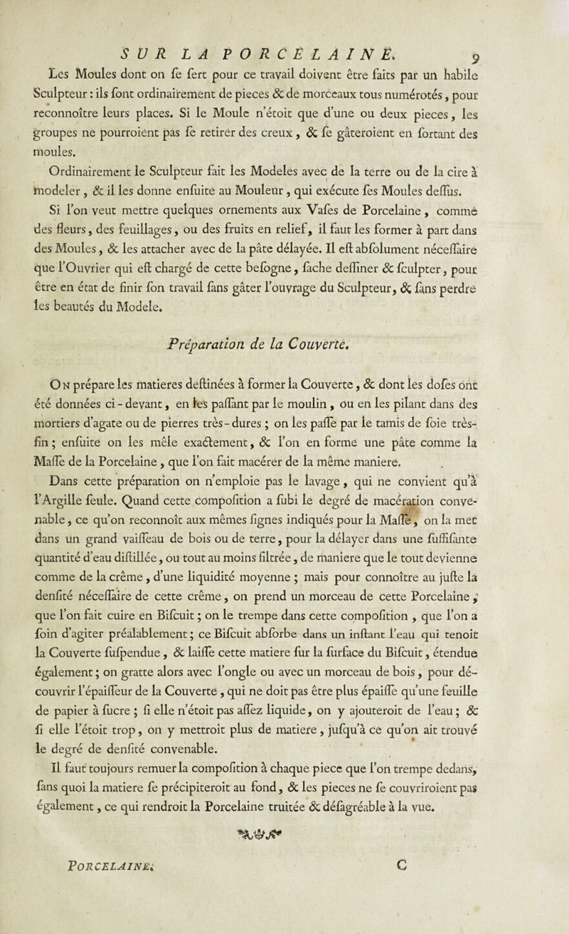 Les Moules dont on fe fert pour ce travail doivent être faits par un habile Sculpteur : ils font ordinairement de pièces 8c de morceaux tous numérotés, pour reconnoître leurs places. Si le Moule n’étoit que d’une ou deux pièces, les groupes ne pourraient pas fe retirer des creux, 8c fe gâteraient en fortant des moules. Ordinairement le Sculpteur fait les Modèles avec de la terre ou de la cire à ïnodeier, 8c il les donne enfuite au Mouleur , qui exécute fes Moules deflus. Si l’on veut mettre quelques ornements aux Vafes de Porcelaine, comme des fleurs, des feuillages, ou des fruits en relief, il faut les former à part dans des Moules, 8c les attacher avec de la pâte délayée. Il eft abfolument néceflàire que l’Ouvrier qui efl; chargé de cette befogne, lâche defliner 8c fculpter, pour être en état de finir fon travail lâns gâter l’ouvrage du Sculpteur, 8c làns perdre les beautés du Modèle. Préparation de la Couverte» On prépare les matières deftinées à former la Couverte, 8c dont les dofès ont été données ci - devant, en les paflant par le moulin , ou en les pilant dans des mortiers d’agate ou de pierres très-dures ; on les paiïe par le tamis de foie très- fin ; enfuite on les mêle exactement, 8c l’on en formé une pâte comme la Mafle de la Porcelaine , que l’on fait macérer de la même maniéré. Dans cette préparation on n emploie pas le lavage, qui ne convient qu’à l’Argille feule. Quand cette compofition a fubi le degré de macération conve¬ nable , ce qu’on reconnoît aux mêmes lignes indiqués pour la Mafle, on la mec dans un grand vaifleau de bols ou de terre, pour la délayer dans une luffifânte quantité d’eau difiiliée, ou tout au moins filtrée, de maniéré que le tout devienne comme de la crème, d’une liquidité moyenne ; mais pour connoître au jufte la denfité néceflaire de cette crème, on prend un morceau de cette Porcelaine , que l’on lait cuire en Bilcuit ; on le trempe dans cette compofition , que l’on a foin d’agiter préalablement ; ce Bifcuit abforbe dans un inftant l’eau qui tenoit la Couverte lulpendue, 8c iaifle cette matière fur la furface du Bilcuit, étendue également ; on gratte alors avec l’ongle ou avec un morceau de bois, pour dé¬ couvrir l’épaifleur de la Couverte , qui ne doit pas être plus épaifle qu’une feuille de papier à fucre ; fi elle n’étoit pas aflez liquide, on y ajouterait de l’eau ; 8c fi elle l’étoit trop, on y mettrait plus de matière, jufqu’à ce qu’on ait trouvé le degré de denfité convenable. Il faut toujours remuer la compofition à chaque piece que l’on trempe dedans, fans quoi la matière fe précipiterait au fond, 8c les pièces ne fe couvriraient pas également, ce qui rendroit la Porcelaine traitée 8c défâgréable à la vue.