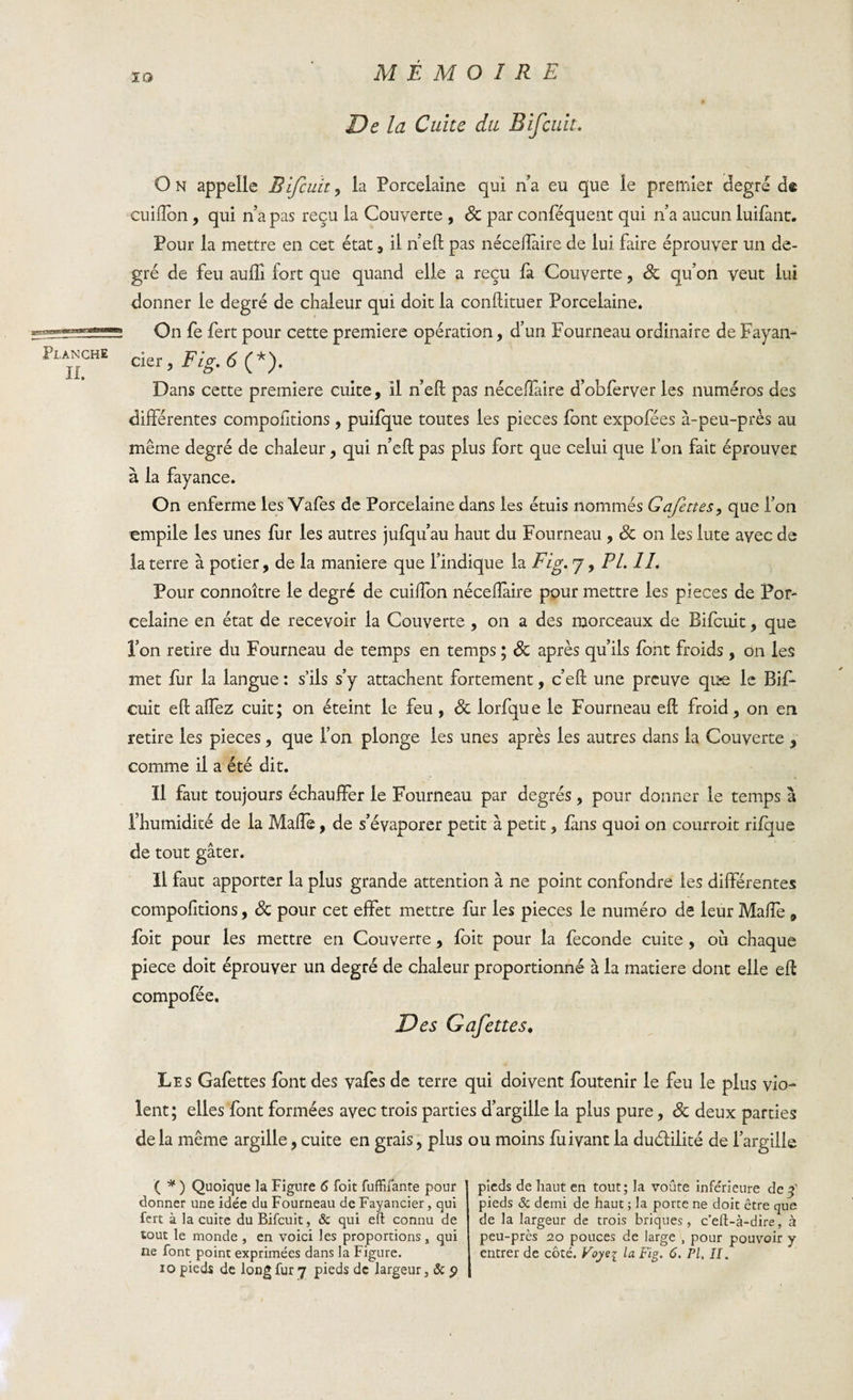 IO Pi,ANCHE II. De la Cuite du B if cuit. O n appelle B fcuit, la Porcelaine qui n’a eu que le premier degré d© cuilîdn, qui n’a pas reçu la Couverte , 8c par conféquent qui n’a aucun luifànt. Pour la mettre en cet état, il n’eft pas nécefïàire de lui faire éprouver un de¬ gré de feu auftl fort que quand elle a reçu fa Couverte, qu’on veut lui donner le degré de chaleur qui doit la conftituer Porcelaine. On fe fert pour cette première opération, d’un Fourneau ordinaire de Fayan- cier, Fig. 6 (*). Dans cette première culte, il n’efl pas néceflaire d’obferver les numéros des différentes compofitions , puifque toutes les pièces font expofées à-peu-près au même degré de chaleur, qui n’eft pas plus fort que celui que l’on fait éprouver à la fayance. On enferme les Vafes de Porcelaine dans les étuis nommés Gafettes, que l’on empile les unes fur les autres jufqu’au haut du Fourneau , 8c on les lute avec de la terre à potier, de la maniéré que l’indique la Fig. j, PL. IL Pour connoître le degré de cuiffon néceflaire pour mettre les pièces de Por¬ celaine en état de recevoir la Couverte , on a des morceaux de Bifcuit, que l’on retire du Fourneau de temps en temps ; 8c après qu’ils font froids , on les met fur la langue : s’ils s’y attachent fortement, c’eft une preuve qu*e le Bif¬ cuit eft affez cuit; on éteint le feu , 8c lorfque le Fourneau eft froid, on en retire les pièces, que l’on plonge les unes après les autres dans la Couverte , comme il a été dit. Il faut toujours échauffer le Fourneau par degrés, pour donner le temps à l’humidité de la Maflè, de s’évaporer petit à petit, fans quoi on courroit rifque de tout gâter. Il faut apporter la plus grande attention à ne point confondre les différentes compofitions, 8c pour cet effet mettre fur les pièces le numéro de leur Maffe , foit pour les mettre en Couverte, foit pour la fécondé cuite , où chaque pîece doit éprouver un degré de chaleur proportionné à la matière dont elle eft compofée. Des Gafettes. Les Gafettes font des vafes de terre qui doivent foutenir le feu le plus vio¬ lent; elles font formées avec trois parties d’argille la plus pure, 8c deux parties de la même argille, cuite en grais, plus ( * ) Quoique la Figure 6 foit fuffifante pour donner une idée du Fourneau de Fayancier, qui fert à la cuite du Bifcuit, &amp; qui eft connu de tout le monde , en voici les proportions, qui ne font point exprimées dans la Figure. io pieds de long fur 7 pieds de largeur, &amp; p ou moins fuivant la du&amp;ilité de l’argilie pieds de haut en tout; la voûte infe'rieure de $ pieds &amp; demi de haut ; la porte ne doit être que de la largeur de trois briques, c’elt-à-dire, à peu-près 20 pouces de large , pour pouvoir y entrer de côté. Voyei la Fig. 6. PI, II.