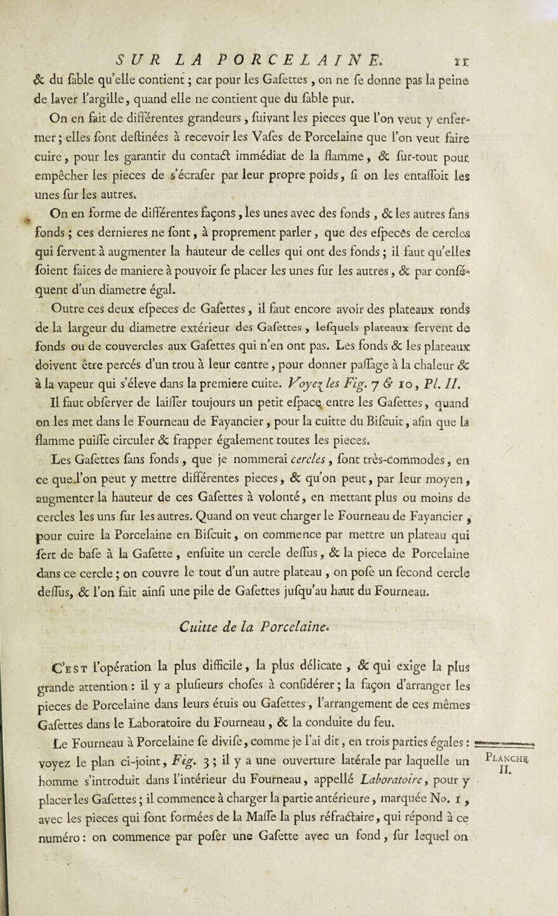 Sc du fable quelle contient ; car pour les Gafettes, on ne fe donne pas la peine de laver l’argille, quand elle ne contient que du fable pur. On en fait de différentes grandeurs , fuivant les pièces que l’on veut y enfer¬ mer; elles font deftinées à recevoir les Vafes de Porcelaine que l’on veut faire cuire, pour les garantir du contaél immédiat de la flamme, Sc fur-tout pour empêcher ies pièces de s’écrafer par leur propre poids, fi on les entaffoit les unes fur les autres. On en forme de différentes façons, les unes avec des fonds , Sc les autres fans Fonds ; ces dernieres ne font, à proprement parler , que des efpecés de cercles qui fervent à augmenter la hauteur de celles qui ont des fonds ; il faut qu’elles foient faices de maniéré à pouvoir fe placer ies unes fur les autres, Sc par confé~ quent d’un diamètre égal. Outre ces deux efpeces de Gafettes , il faut encore avoir des plateaux ronds de la largeur du diamètre extérieur des Gafettes , lefquels plateaux fervent de fonds ou de couvercles aux Gafettes qui n’en ont pas. Les fonds Sc les plateaux doivent être percés d’un trou à leur centre , pour donner paffage à la chaleur Sc à la vapeur qui s’élève dans la première cuite. V'oye^ les Fig. 7 &amp; 10 , PL IL Il faut obfèrver de laiffer toujours un petit efpace entre les Gafettes, quand on les met dans le Fourneau de Fayancier, pour la cuitte du Bifcuit, afin que la flamme puiffe circuler Sc frapper également toutes les pièces. Les Gafettes fans fonds , que je nommerai cercles , font très-commodes, en ce que l’on peut y mettre différentes pièces, Sc qu’on peut, par leur moyen, augmenter la hauteur de ces Gafettes à volonté, en mettant plus ou moins de cercles les uns fur les autres. Quand on veut charger le Fourneau de Fayancier 9 pour cuire la Porcelaine en Bifcuit, on commence par mettre un plateau qui fert de bafe à la Gafette, enfuite un cercle deffus, Sc la piece de Porcelaine dans ce cercle ; on couvre le tout d’un autre plateau , on pofe un fécond cercle deffus, Sc l’on fait ainfi une pile de Gafettes jufqu’au hait du Fourneau. Cuitte de la Porcelaine* *■ \ C’est l’opération la plus difficile, la plus délicate , Sc qui exige la plus grande attention : il y a plufieurs chofes à confidérer ; la façon d’arranger les pièces de Porcelaine dans leurs étuis ou Gafettes, l’arrangement de ces mêmes Gafettes dans le Laboratoire du Fourneau , Sc la conduite du feu. Le Fourneau à Porcelaine fe divife, comme je l’ai dit, en trois parties égales : voyez le plan ci-joint, Fig. 3 ; il y a une ouverture latérale par laquelle un homme s’introduit dans l’intérieur du Fourneau, appellé Laboratoire, pour y placer les Gafettes ; il commence à charger la partie antérieure, marquée No. 1 9 avec les pièces qui font formées de la Maffe la plus réfraélaire, qui répond à ce numéro : on commence par pofer une Gafette avec un fond, fur lequel on