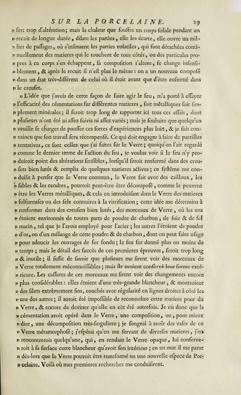 « ferc trop d’altération ; mais la chaleur que fouffre un corps folide pendant un « recuit de longue durée , dilate les parties , elle les écarte, elle ouvre un mil-» « lier de paflàges, où s’infinuent les parties volatiles , qui font détachées contl- « nuellement des matières qui le touchent de tous côtés, ou des particules pro- « près à ce corps s’en échappent, là compofition s’altere, fe change infenfi- « blement, 8c après le recuit il n’eft plus le même : on a un nouveau compofé « dans un état très-différent de celui où il étoit avant que d’être enfermé dans » le creufèt. « L’idée que j’avois de cette façon de faire agir le feu, m’a porté à efiàyer « l’efficacité des cémentations fur différentes matières , foit métalliques foit fim- » plement minérales ; il feroit trop long de rapporter ici tous ces efîàis, dont » plufieurs n’ont été ni affez fuivis ni aflèz variés ; mais je fouhaite que quelqu’un « veuille fe charger de pouffer ces fortes d’expériences plus loin, 8c je fuis con- » vaincu que fon travail fera récompenfé. Ce qui doit engager à faire de pareilles » tentatives, ce font celles que j’ai faites fur le Verre; quoiqu’on l’ait regardé » comme le dernier terme de l’aétion du feu, je voulus voir fi le feu n’y pro- » duiroit point des altérations fenfibles, lorfqu’il feroit renfermé dans des creu- « fets bien lutés 8c remplis de quelques matières aétives ; ce fyflême me con- » duifit à penfèr que le Verre commun, le Verre fait avec des cailloux, les » fables 8c les cendres , pourrait peut-être être décompofé , comme le peuvent » être les Verres métalliques, 8c cela en introduifant dans le Verre des matières » fulfureufes ou des fels contraires à la vitrification ; cette idée me détermina à » renfermer dans des creufets bien lutés, des morceaux de Verre , où les uns » étoient environnés de toutes parts de poudre de charbon, de fuie 8c de fel » marin , tel que je l’avois employé pour l’acier ; les autres l’étoient de poudre » d’os, ou d’un mélange de cette poudre 8c de charbon, dont on peut faire ufàge » pour adoucir les ouvrages de fer fondu ; le feu fut donné plus ou moins de « temps ; mais le détail des fuccès de ces premières épreuves, feroit trop long « 8c inutile ; il fuffit de lavoir que plufieurs me firent voir des morceaux de « Verre totalement méconnoifîàbles ; mais ils avoient confèrvé leur forme exté- » rieure. Les cafiùres de ces morceaux me firent voir des changements encore « plus confidérables : elles étoient d’une très-grande blancheur , 8c montraient « des filets extrêmement fins, couchés avec régularité en lignes droites à côté les y&gt; uns des autres ; il aurait été impoffible de reconnoître cette matière pour du &gt;&gt; Verre, 8c encore de deviner quelle en eût été autrefois. Je vis donc que la » cémentation avoit opéré dans le Verre, une compofition, ou , pour mieux « dire, une décompofition très-finguliere ; je longeai à avoir des vafes de ce «Verre métamorphofé; j’efpérai qu’en me fervant de diverfes matières, j’erk «rencontrerais quelqu’une, qui, en rendant le Verre opaque, lui conferve- « roit à fà furface cette blancheur qu’avoit fon intérieur ; en un mot il me parut « dès-lors que le Verre pouvoit être transformé en une nouvelle efpece de Pori » celaine, Voilà où mes premières recherches me conduifirent.