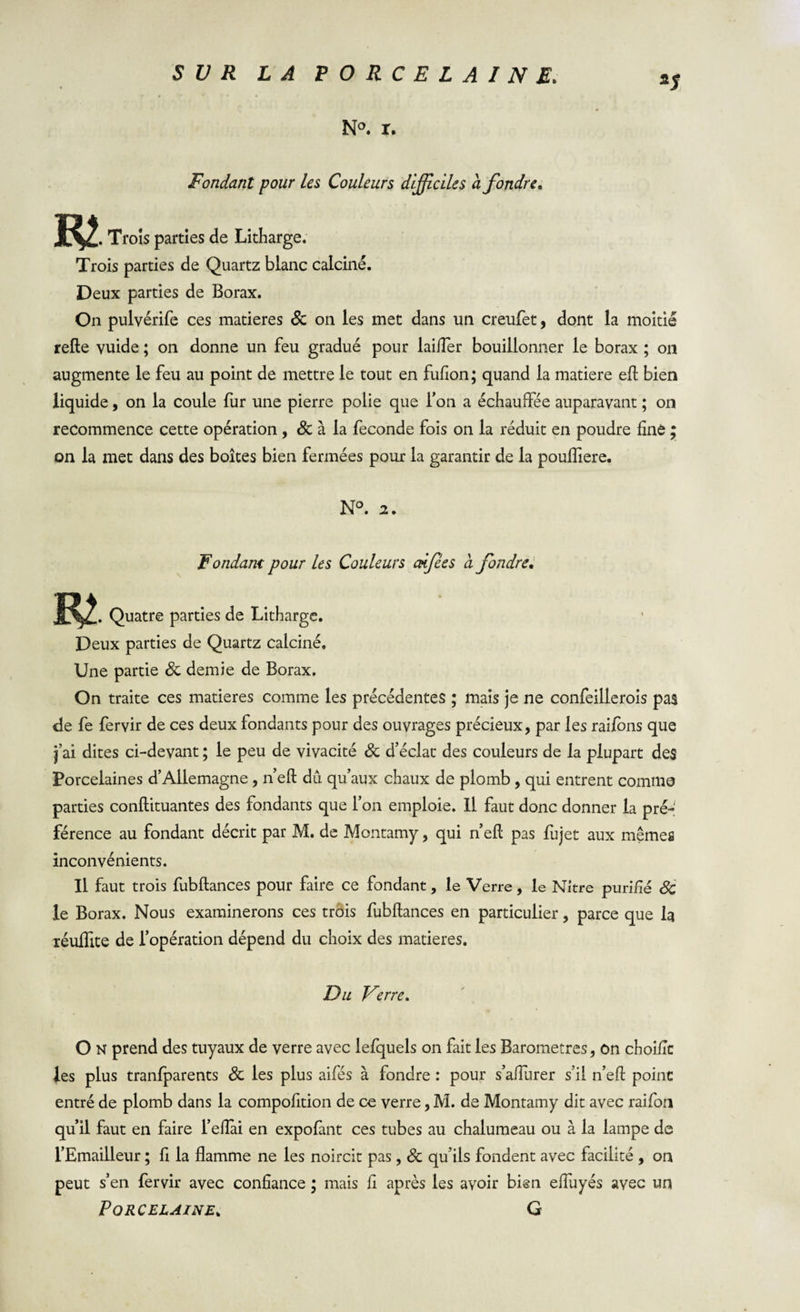 N°. r. Fondant pour les Couleurs difficiles à fondre. R2 , Trois parties de Litharge. Trois parties de Quartz blanc calciné. Deux parties de Borax. On pulvérife ces matières 8c on les met dans un creufet, dont la moitié relie vuide ; on donne un feu gradué pour laifler bouillonner le borax ; on augmente le feu au point de mettre le tout en fufion; quand la matière eft bien liquide, on la coule fur une pierre polie que l’on a échauffée auparavant ; on recommence cette opération , 8c à la fécondé fois on la réduit en poudre fine ; on la met dans des boîtes bien fermées pour la garantir de la poulfiere. N°. 2, Fondant pour les Couleurs adfèes à fondre. Quatre parties de Litharge. Deux parties de Quartz calciné. Une partie 8c demie de Borax. On traite ces matières comme les précédentes ; mais je ne confeillerois pas de fe fervir de ces deux fondants pour des ouvrages précieux, par les raifons que j’ai dites ci-devant ; le peu de vivacité 8c d’éclat des couleurs de la plupart de$ Porcelaines d’Allemagne, n eft dû qu’aux chaux de plomb , qui entrent comme parties conflituantes des fondants que l’on emploie. Il faut donc donner la pré¬ férence au fondant décrit par M. de Montamy, qui n’ell pas fujet aux mêmes inconvénients. Il faut trois fubftances pour faire ce fondant, le Verre, le Nitre purifié 8c le Borax. Nous examinerons ces trois fubftances en particulier, parce que la réuffite de l’opération dépend du choix des matières. Du Verre* O N prend des tuyaux de verre avec lefquels on fait les Baromètres, on choiflc les plus tranfparents 8c les plus aifés à fondre : pour s’aflurer s’il n’eft point entré de plomb dans la compofition de œ verre, M. de Montamy dit avec raifon qu’il faut en faire l’eftài en expofant ces tubes au chalumeau ou à la lampe de l’Emailleur ; fi la flamme ne les noircit pas, 8c qu’ils fondent avec facilité , on peut s’en fervir avec confiance ; mais fi après les avoir bien eftuyés avec un Porcelaine„ G