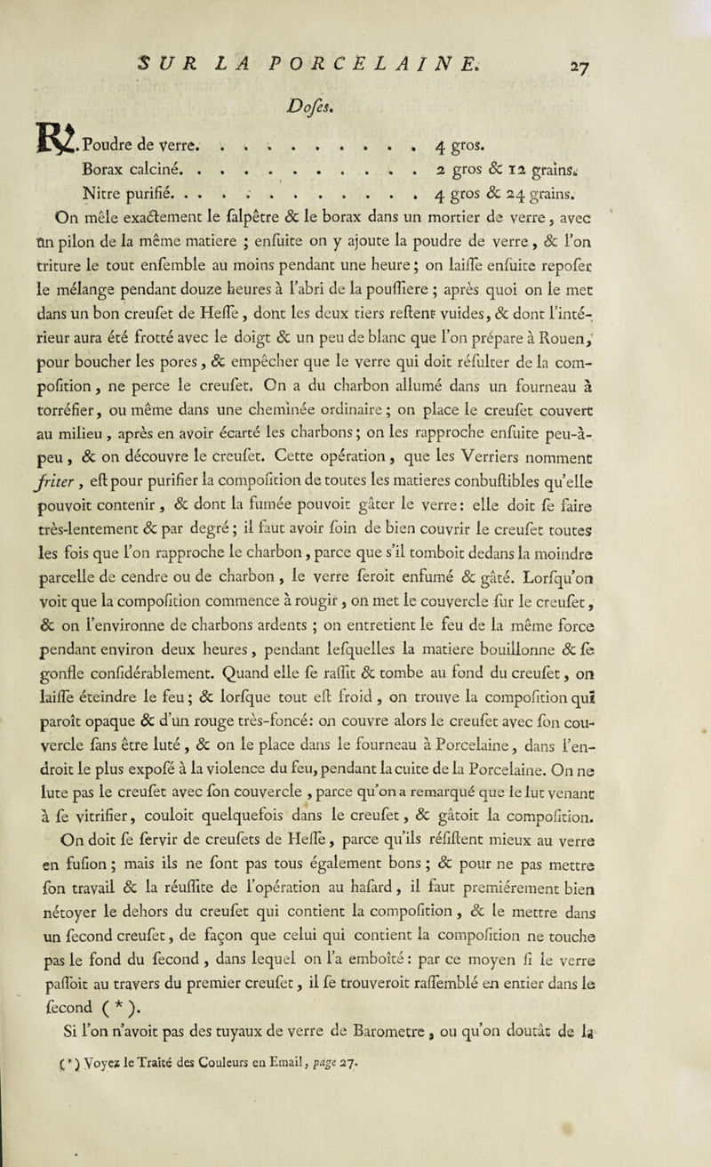 Dofes. R&gt; . Poudre de verre. ......... 4 gros. Borax calciné.2 gros Sc 12 grains^ Nitre purifié. ... ;..4 gros Sc 24 grains. On mêle exactement le falpêtre Sc le borax dans un mortier de verre , avec ttn pilon de la même matière ; enfiuite on y ajoute la poudre de verre , Sc Ton triture le tout enfemble au moins pendant une heure ; on laifle enfiuite repofec le mélange pendant douze heures à l’abri de la poufliere ; après quoi on le met dans un bon creufet de Hefle, dont les deux tiers relient: vuides, Sc dont l’inté¬ rieur aura été frotté avec le doigt Sc un peu de blanc que l’on prépare à Rouen, pour boucher les pores, Sc empêcher que le verre qui doit réfulter de la com- pofition, 11e perce le creufet. On a du charbon allumé dans un fourneau à torréfier, ou même dans une cheminée ordinaire ; on place le creufet couvert au milieu , après en avoir écarté les charbons ; on les rapproche enfuite peu-à- peu, Sc on découvre le creufet. Cette opération, que les Verriers nomment Jriter , ellpour purifier la compofition de toutes les matières conbullibles quelle pouvoit contenir, Sc dont la fumée pouvoir gâter le verre: elle doit fe faire très-lentement Sc par degré ; il faut avoir foin de bien couvrir le creufet toutes les fois que l’on rapproche le charbon, parce que s’il tomboit dedans la moindre parcelle de cendre ou de charbon , le verre feroit enfumé Sc gâté. Lorfqu’on voit que la compofition commence à rougir, on met le couvercle fur le creufet, Sc on l’environne de charbons ardents ; 011 entretient le feu de la même force pendant environ deux heures, pendant lefquelles la matière bouillonne Sc le gonfle confidérablement. Quand elle fe raflit Sc tombe au fond du creufet, on laifle éteindre le feu ; Sc lorfque tout efl froid , on trouve la compofition qui paroît opaque Sc d’un rouge très-foncé: on couvre alors le creufet avec fon cou¬ vercle fans être luté , Sc on le place dans le fourneau à Porcelaine, dans l’en¬ droit le plus expofé à la violence du feu, pendant la cuite de la Porcelaine. On ne lute pas le creufet avec fon couvercle , parce qu’on a remarqué que le lut venant à fe vitrifier, couloit quelquefois dans le creufet, Sc gâtoit la compofition. On doit fe fervir de creufets de Hefle, parce qu’ils réfiftent mieux au verre en fufion ; mais ils ne font pas tous également bons ; Sc pour ne pas mettre fon travail Sc la réuflite de l’opération au hafard, il faut premièrement bien nétoyer le dehors du creufet qui contient la compofition , Sc le mettre dans un fécond creufet, de façon que celui qui contient la compofition ne touche pas le fond du fécond , dans lequel on l’a emboîté : par ce moyen fi le verre pafloit au travers du premier creufet, il fe trouveroit raflemblé en entier dans le fécond ( * ). Si l’on n avoit pas des tuyaux de verre de Baromètre % ou qu’on doutât de U