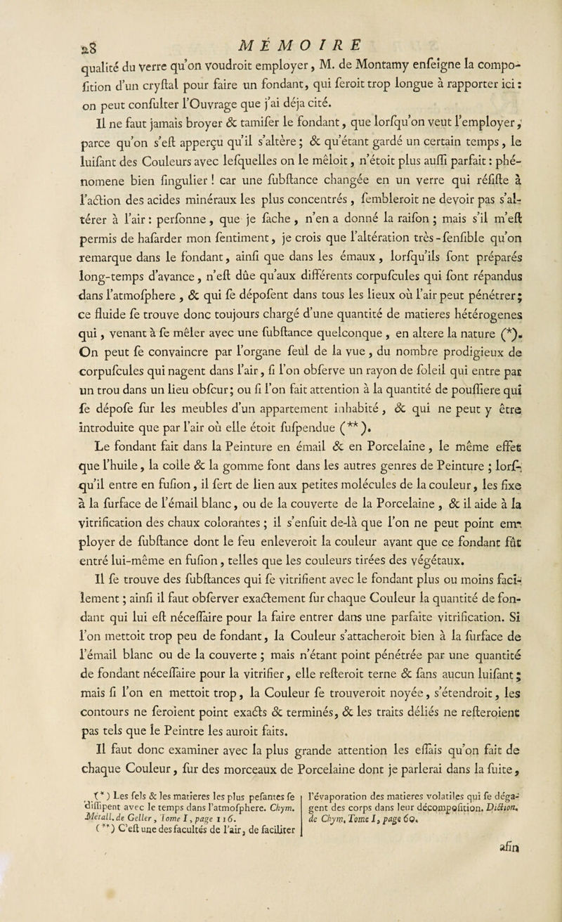 qualité du verre quon voudroit employer, M. de Montamy enfeigne la compo- fition d’un cryftal pour faire un fondant, qui feroittrop longue à rapporter ici: on peut confuiter l’Ouvrage que fai déjà cité. Il ne faut jamais broyer 8c tamifer le fondant, que lorfquon veut l’employer ; parce qu’on s’ell apperçu qu’il s’altère ; 8c qu’étant gardé un certain temps , le luifant des Couleurs avec lefqueiies on le mêloit, n’étoit plus auiïi parfait : phé¬ nomène bien fingulier ! car une fubftance changée en un verre qui réfifte à l’aélion des acides minéraux les plus concentrés , fembleroit ne devoir pas s’al¬ térer à l’air : perfonne, que je fâche , n’en a donné la raifon ; mais s’il m’eft permis de hafarder mon fentiment, je crois que l’altération très - fenfible qu’on remarque dans le fondant, ainfi que dans les émaux , lorfqu’ils font préparés long-temps d’avance, n’eft due qu’aux différents corpufcules qui font répandus dans l’atmofphere , 8c qui fe dépofent dans tous les lieux où l’air peut pénétrer; ce fluide fe trouve donc toujours chargé d’une quantité de matières hétérogènes qui, venant à fe mêler avec une fubftance quelconque , en altéré la nature (*). On peut fe convaincre par l’organe feul de la vue, du nombre prodigieux de corpufcules qui nagent dans l’air, fl l’on obferve un rayon de foleil qui entre par un trou dans un lieu obfcur; ou fl l’on fait attention à la quantité de poufliere qui fe dépofe fur les meubles d’un appartement inhabité, 8c qui ne peut y être introduite que par l’air où elle étoit fufpendue (**)• Le fondant fait dans la Peinture en émail 8c en Porcelaine, le même efifeÉ que l’huile, la colle 8c la gomme font dans les autres genres de Peinture ; lorf»’ qu’il entre en fuflon, il fert de lien aux petites molécules de la couleur, les flxe à la furface de l’émail blanc, ou de la couverte de la Porcelaine , 8c il aide à la vitrification des chaux colorantes ; il s’enfuit de-là que l’on ne peut point eirr ployer de fubftance dont le feu enleveroit la couleur avant que ce fondant fût entré lui-même en fuflon, telles que les couleurs tirées des végétaux. Il fe trouve des fubftances qui fe vitrifient avec le fondant plus ou moins faci¬ lement ; ainfi il faut obferver exactement fur chaque Couleur la quantité de fon¬ dant qui lui eft néceflaire pour la faire entrer dans une parfaite vitrification. Si l’on mettoit trop peu de fondant, la Couleur s’attacheroit bien à la furface de l’émail blanc ou de la couverte ; mais n’étant point pénétrée par une quantité de fondant néceflaire pour la vitrifier, elle refteroit terne &amp; fans aucun luifant ; mais fl l’on en mettoit trop, la Couleur fe trouveroit noyée, s’étendroit, les contours ne feroient point exaéls 8c terminés, 8c les traits déliés ne refteroienc pas tels que îe Peintre les auroit faits. Il faut donc examiner avec la plus grande attention les eflais qu’on fait de chaque Couleur, fur des morceaux de Porcelaine dont je parlerai dans la fuite. t* ) Les fels &amp; les matières les plus pefantes fe diffipent avec le temps dans ratmofphere. Chym. Mètall, de Geller , Iome I, page 116. (**) C’eft une des facultés de Lair, de faciliter l'évaporation des matières volatiles qui fe déga¬ gent des corps dans leur décompoütion. Diftion. de Chym, Tome I} page 6O* afin