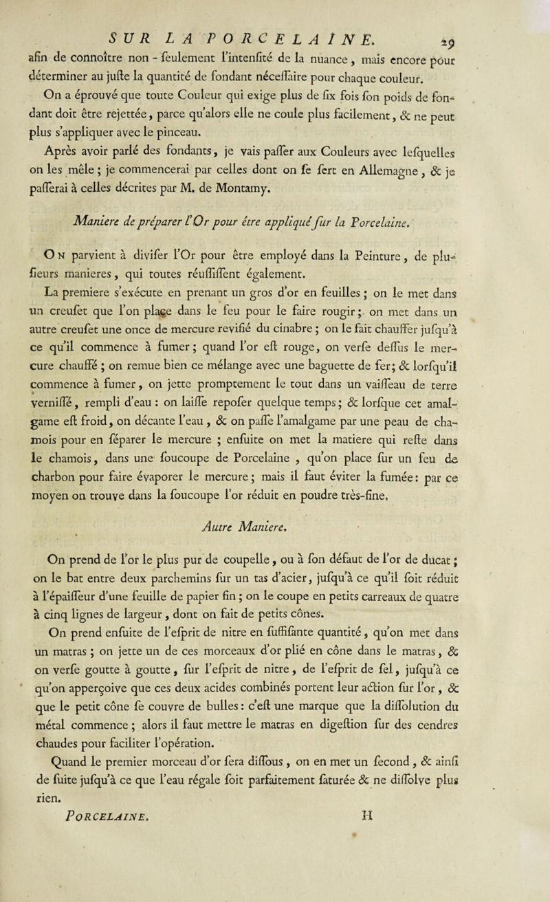 afin de connoître non - feulement l’intenfité de la nuance, mais encore pour déterminer au jufte la quantité de fondant nécelîaire pour chaque couleur. On a éprouvé que toute Couleur qui exige plus de fix fois fon poids de fon¬ dant doit être rejettée, parce qu’alors elle ne coule plus facilement, 3c ne peut plus s’appliquer avec le pinceau. Après avoir parlé des fondants, je vais paifer aux Couleurs avec lefquelles on les mêle ; je commencerai par celles dont on fe fert en Allemagne, 3c je paflerai à celles décrites par M. de Montamy. Maniéré de préparer l’Or pour être appliqué fur la Porcelaine. ' O N parvient à divifer l’Or pour être employé dans la Peinture, de plu- fieurs maniérés, qui toutes réuiïiilent également. La première s’exécute en prenant un gros d’or en feuilles ; on le met dans un creufet que l’on place dans le feu pour le faire rougir; on met dans un autre creufet une once de mercure revifié du cinabre ; on le fait chauffer jufqu’à ce qu’il commence à fumer ; quand l’or eft rouge, on verfe deffus le mer¬ cure chauffé ; on remue bien ce mélange avec une baguette de fer; 3c lorfqu’il commence à fumer, on jette promptement le tout dans un vaiffeau de terre verniffé, rempli d’eau : on laifîe repofer quelque temps ; 3c lorfque cet amal¬ game eft froid, on décante l’eau , 3c on paffe l’amalgame par une peau de cha¬ mois pour en féparer le mercure ; enfuite on met la matière qui refte dans le chamois, dans une foucoupe de Porcelaine , qu’on place fur un feu de charbon pour faire évaporer le mercure ; mais il faut éviter la fumée : par ce moyen on trouve dans la foucoupe l’or réduit en poudre très-fine, / Autre Maniéré. On prend de l’or le plus pur de coupelle, ou à Ion défaut de for de ducat ; on le bat entre deux parchemins fur un tas d’acier, jufqu’à ce qu’il foit réduit à l’épaifîeur d’une feuille de papier fin ; on le coupe en petits carreaux de quatre à cinq lignes de largeur , dont on fait de petits cônes. On prend enfuite de i’efprit de nitre en fuffifante quantité, qu’on met dans un matras ; on jette un de ces morceaux d’or plié en cône dans le matras, &amp; on verfe goutte à goutte, fur l’efprit de nitre, de l’efprit de fel, jufqu’à ce qu’on apperçoive que ces deux acides combinés portent leur aélion fur l’or, Sc que le petit cône fe couvre de bulles : c’efl une marque que la diffolution du métal commence ; alors il faut mettre le matras en. digeftion fur des cendres chaudes pour faciliter l’opération. Quand le premier morceau d’or fera diffous , on en met un fécond , 3c ainfi de fuite jufqu’à ce que l’eau régale foit parfaitement fàturée 3c ne difîblye plus rien.