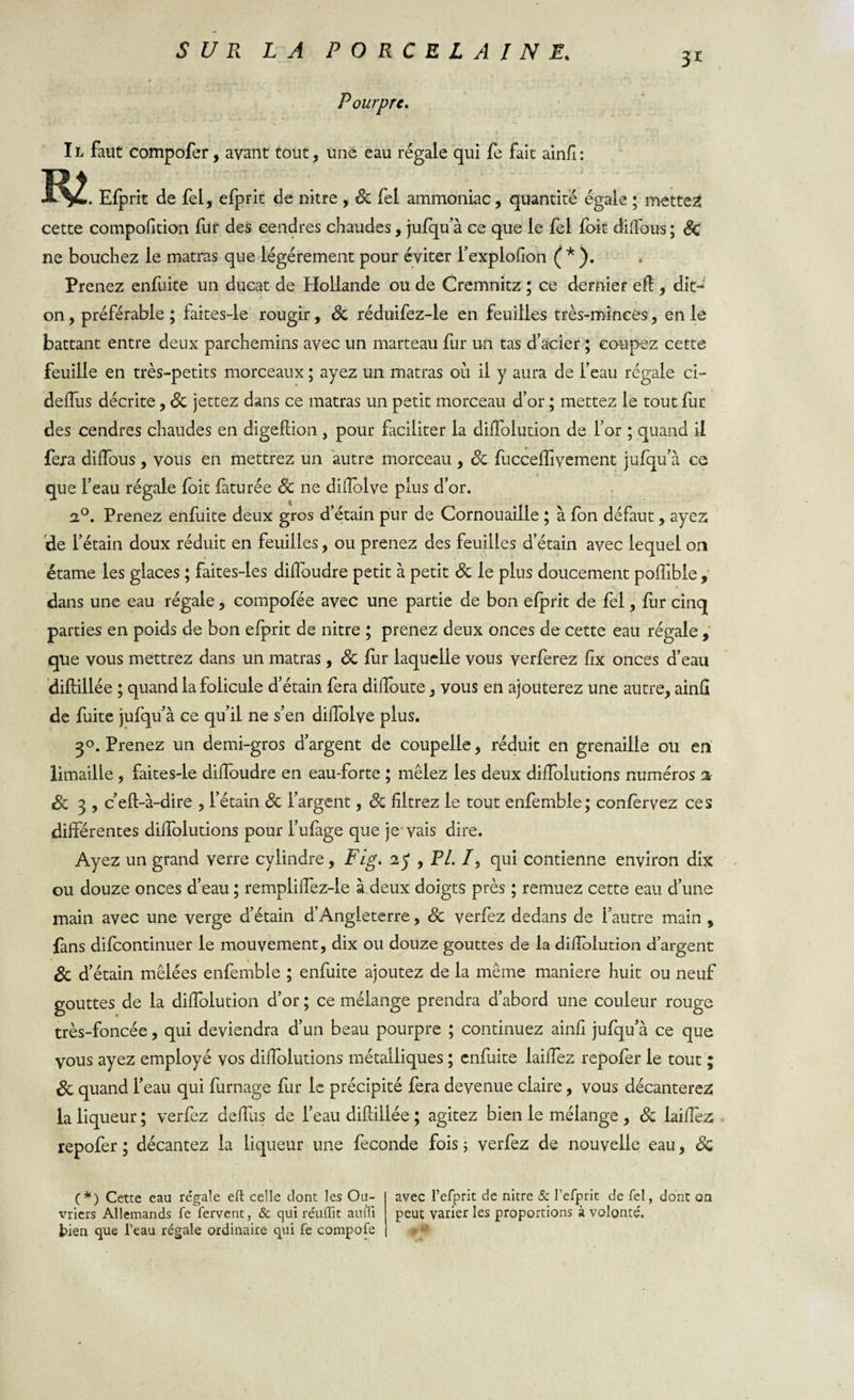 3i Pourpre. Il faut compofer, avant tout, une eau régale qui fe fait ainfl: . Efprit de fel, efprit de nitre , Sc fel ammoniac, quantité égale ; mettes cette compofition fur des cendres chaudes, jufqu’à ce que le fel fait diffous ; Sc ne bouchez le matras que légèrement pour éviter fexplofion ( * ). Prenez enfuite un ducat de Hollande ou de Cremnitz ; ce dernier efï , dit- on , préférable ; faites-le rougir, Sc réduifez-le en feuilles très-minces, en le battant entre deux parchemins avec un marteau fur un tas d’acier ; coupez cette feuille en très-petits morceaux ; ayez un matras où il y aura de l’eau régale ci- defîus décrite, Sc jettez dans ce matras un petit morceau d’or ; mettez le tout fur des cendres chaudes en digefiion , pour faciliter la diffolution de l’or ; quand il fera difïous , vous en mettrez un autre morceau , Sc fuccefîîvement jufqu’à ce , ayez de l’étain doux réduit en feuilles, ou prenez des feuilles d’étain avec lequel on étame les glaces ; faites-les difïoudre petit à petit Sc le plus doucement poifible , dans une eau régale, compofée avec une partie de bon efprit de fel, fur cinq parties en poids de bon efprit de nitre ; prenez deux onces de cette eau régale , que vous mettrez dans un matras, Sc fur laquelle vous verferez fix onces d’eau diflillée ; quand la folicule d’étain fera diffoute, vous en ajouterez une autre, ainfl de fuite jufqu’à ce qu’il ne s’en dilfolve plus. 3°. Prenez un demi-gros d’argent de coupelle, réduit en grenaille ou en limaille , faites-le difïoudre en eau-forte ; mêlez les deux diffolutions numéros a Sc 3 , c’eft-à-dire , l’étain Sc l’argent, Sc filtrez le tout enfemble; confèrvez ces différentes diffolutions pour l’ufage que je vais dire. Ayez un grand verre cylindre, Fig. iy , PL /, qui contienne environ dix ou douze onces d’eau ; rempliffez-le à deux doigts près ; remuez cette eau d’une main avec une verge d’étain d’Angleterre, Sc verfez dedans de l’autre main , fans difcontinuer le mouvement, dix ou douze gouttes de la difîolution d’argent Sc d’étain mêlées enfemble ; enfuite ajoutez de la même maniéré huit ou neuf gouttes de la diffolution d’or ; ce mélange prendra d’abord une couleur rouge très-foncée, qui deviendra d’un beau pourpre ; continuez ainfl jufqu’à ce que vous ayez employé vos diffolutions métalliques ; enfuite laiffez repofer le tout ; Sc quand l’eau qui fumage fur le précipité fera devenue claire, vous décanterez la liqueur ; verfez deffus de l’eau diflillée ; agitez bien le mélange , Sc laiffez repofer ; décantez la liqueur une fécondé fois ; verfez de nouvelle eau, Sc que l’eau régale foit faturée Sc ne difîolve plus d’or. 2°. Prenez enfuite deux gros d’étain pur de Cornouaille ; à fon défau avec l’efprit de nitre &amp; l’efprit de Tel, dont on peut varier les proportions à volonté'. (*) Cette eau re’gale eft celle dont les Ou¬ vriers Allemands fe fervent, &amp; quiréuffit aufri tien que l’eau régale ordinaire qui fe compofe