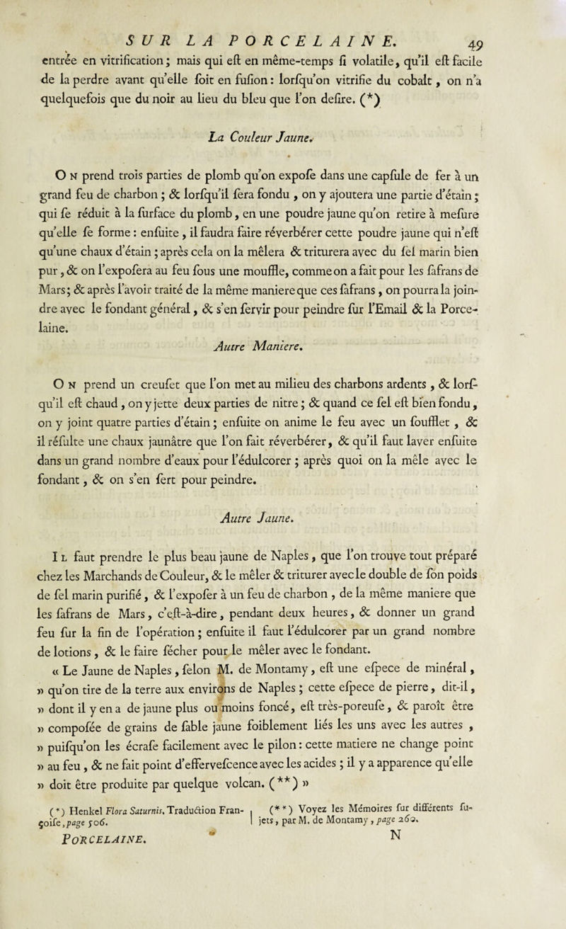 entrée en vitrification; mais qui eft en même-temps fî volatile, quil eft facile de la perdre avant qu’elle foit en fufion : lorfqu’on vitrifie du cobalt, on n’a quelquefois que du noir au lieu du bleu que l’on defire. (*) La Couleur Jaune. O N prend trois parties de plomb qu’on expofè dans une capfiile de fer à un grand feu de charbon ; St lorfqu’ii fera fondu , on y ajoutera une partie d’étain ; qui fe réduit à la fiirface du plomb, en une poudre jaune qu’on retire à mefure qu’elle fe forme : enfuite , il faudra faire réverbérer cette poudre jaune qui n’eft qu’une chaux d’étain ; après cela on la mêlera de triturera avec du fel marin bien pur, St on l’expofera au feu fous une mouffle, comme on a fait pour les fafrans de Mars ; St après l’avoir traité de la même maniéré que ces fafrans , on pourra la join¬ dre avec le fondant général, St s’en fervir pour peindre fur l’Email St la Porce¬ laine. Autre Maniéré. O n prend un creufet que l’on met au milieu des charbons ardents, St lor£ qu’il eft chaud , on y jette deux parties de nitre ; St quand ce fel eft bien fondu , on y joint quatre parties d’étain ; enfuite on anime le feu avec un foufflet , Sc il réfulte une chaux jaunâtre que l’on fait réverbérer, St qu’il faut laver enfuite dans un grand nombre d’eaux pour l’édulcorer ; après quoi on la mêle avec le fondant, de on s’en fert pour peindre. Autre Jaune. I l faut prendre le plus beau jaune de Naples , que l’on trouve tout préparé chez les Marchands de Couleur, St le mêler St triturer avec le double de fon poids de fel marin purifié, de l’expofer à un feu de charbon , de la même maniéré que les fafrans de Mars, c’eft-à-dire, pendant deux heures, de donner un grand feu fur la fin de l’opération ; enfuite il faut l’édulcorer par un grand nombre de lotions , de le faire fécher pour le mêler avec le fondant. « Le Jaune de Naples, félon M. de Montamy, eft une efpece de minéral, y&gt; qu’on tire de la terre aux environs de Naples ; cette efpece de pierre, dit-il, y&gt; dont il y en a de jaune plus ou moins fonce, eft tres-poreufe, St paroit etre » compofée de grains de fable jaune faiblement lies les uns avec les autres , » puifqu’on les écrafe facilement avec le pilon : cette matière ne change point » au feu, de ne fait point d’effervefcence avec les acides ; il y a apparence quelle » doit être produite par quelque volcan. (**) » (*) Henkcl Flora Saturnis, Tradu&amp;ion Fran- , (**) Voyez les Mémoires fur differents fu- çoife,page yod. I jets, par M, de Montamy, page 260. Porcelaine. m N