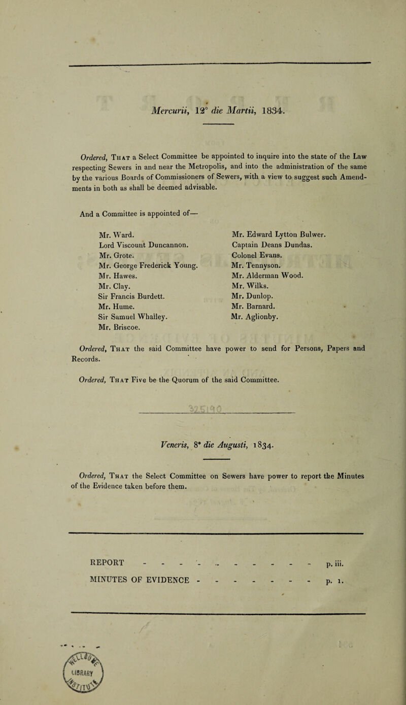 Mercurii, 12° die Martii, 1834. Ordered, That a Select Committee be appointed to inquire into the state of the Law respecting Sewers in and near the Metropolis, and into the administration of the same by the various Boards of Commissioners of Sewers, with a view to suggest such Amend¬ ments in both as shall be deemed advisable. And a Committee is appointed of— Mr. Ward. Lord Viscount Duncannon. Mr. Grote. Mr. George Frederick Young. Mr. Hawes. Mr. Clay. Sir Francis Burdett. Mr. Hume. Sir Samuel Whalley. Mr. Briscoe. Mr. Edward Lytton Bulwer. Captain Deans Dundas. Colonel Evans. Mr. Tennyson. Mr. Alderman Wood. Mr. Wilks. Mr. Dunlop. Mr. Barnard. Mr. Aglionby. Ordered, That the said Committee have power to send for Persons, Papers and Records. Ordered, That Five be the Quorum of the said Committee. Veneris, 8° die Augusti, 1834. Ordered, That the Select Committee on Sewers have power to report the Minutes of the Evidence taken before them. REPORT - •- MINUTES OF EVIDENCE -