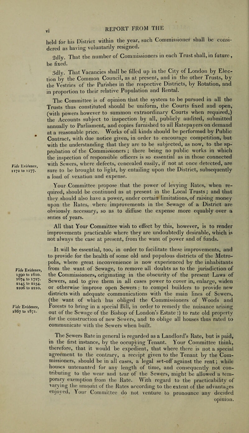 held for his District within the year, such Commissioner shall be consi¬ dered as having voluntarily resigned. 2dly. That the number of Commissioners in each Trust shall, in future, he fixed. 3dly. That Vacancies shall be filled up in the City of London by Elec¬ tion by the Common Council, as at present, and in the other Trusts, by the Vestries of the Parishes in the respective Districts, by Rotation, and in proportion to their relative Population and Rental. The Committee is of opinion that the system to be pursued in all the Trusts thus constituted should be uniform, the Courts fixed and open, (with powers however to summon extraordinary Courts when required,) the Accounts subject to inspection by all, publicly audited, submitted annually to Parliament, and copies furnished to all Ratepayers on demand at a reasonable price. Works of all kinds should be performed by Public Contract, with due notice given, in order to encourage competition, but with the understanding that they are to be subjected, as now, to the ap¬ probation of the Commissioners ; there being no public works in which the inspection of responsible officers is so essential as in those connected Vide Evidence with Sewers, where defects, concealed easily, if not at once detected, are 1172 to 1177/ sure to be brought to light, by entailing upon the District, subsequently a load of vexation and expense. Your Committee propose that the power of levying Rates, when re¬ quired, should be continued as at present in the Local Trusts; and that they should also have a power, under certain limitations, of raising money upon the Rates, where improvements in the Sewage of a District are obviously necessary, so as to diffuse the expense more equably over a series of years. All that Your Committee wish to effect by this, however, is to render improvements practicable where they are undoubtedly desirable, which is not always the case at present, from the want of power and of funds. Vide Evidence, 1590 to 1610. 1674 to 1727. 2145 to 2154. 2206 to 2210. Vide Evidence, 1867 to 1871. It will be essential, too, in order to facilitate these improvements, and to provide for the health of some old and populous districts of the Metro¬ polis, where great inconvenience is now experienced by the inhabitants from the want of Sewage, to remove all doubts as to the jurisdiction of the Commissioners, originating in the obscurity of the present Laws of Sewers, and to give them in all cases power to cover in, enlarge, widen or otherwise improve open Sewers : to compel builders to provide new districts with adequate communications with the main lines of Sewers, (the want of which has obliged the Commissioners of Woods and Forests to bring in a special Bill, in order to remedy the nuisance arising out of the Sewage of the Bishop of London’s Estate :) to rate old property for the construction of new Sewers, and to oblige all houses thus rated to communicate with the Sewers when built. The Sewers Rate in general is regarded as a Landlord’s Rate, but is paid, in the first instance, by the occupying Tenant. Your Committee think, therefore, that it would be expedient, that where there is not a special agreement to the contrary, a receipt given to the Tenant by the Com¬ missioners, should be in all cases, a legal set-off against the rent; while houses untenanted tor any length of time, and consequently not con¬ tributing to the wear and tear of the Sewers, might be allowed a tem¬ porary exemption from the Rate. With regard to the practicability of varying the amount of the Rates according to the extent of the advantages enjoyed, Your Committee do not venture to pronounce any decided opinion.