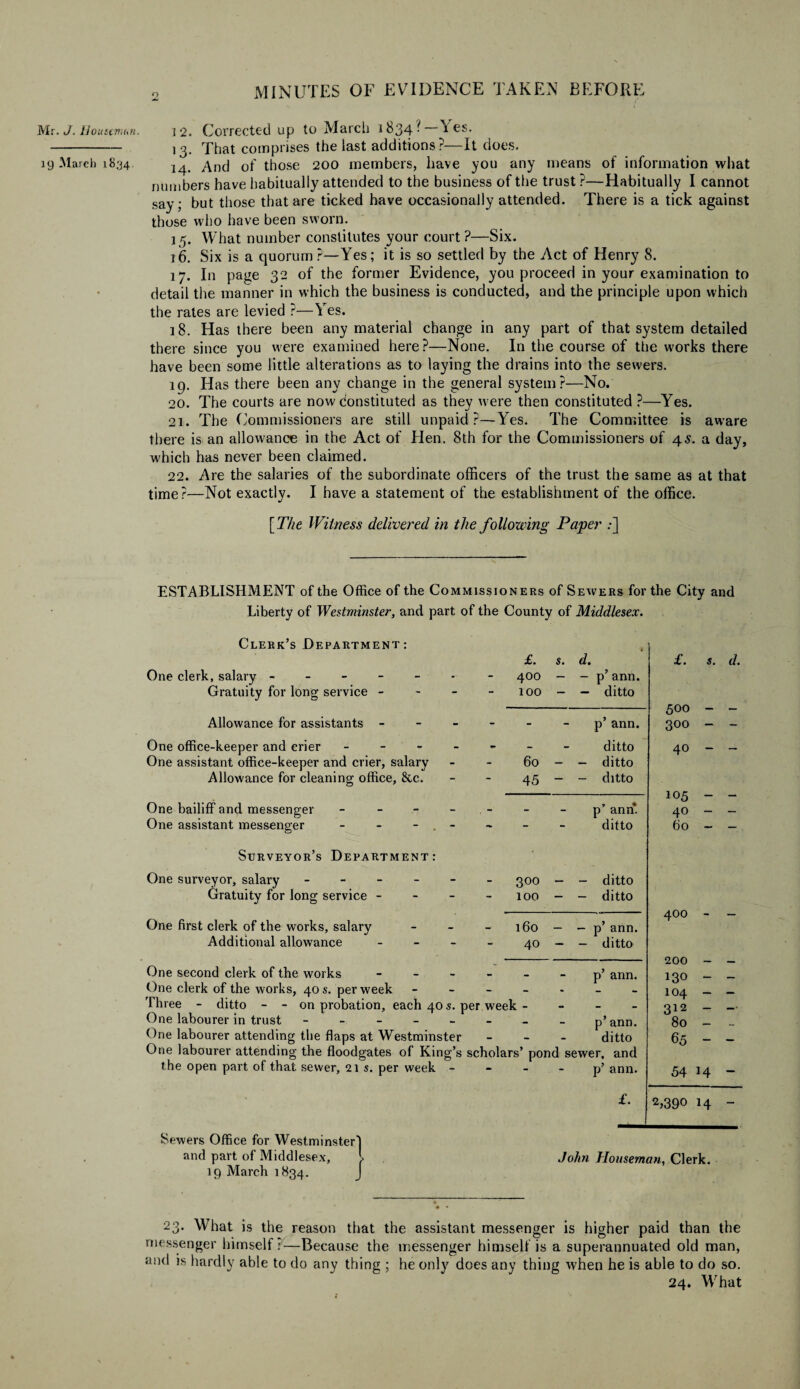 19 March 1834 o MINUTES OF EVIDENCE TAKEN BEFORE 13. That comprises the last additions?—It does. 14. And of those 200 members, have you any means of information what numbers have habitually attended to the business of the trust ?—Habitually I cannot say; but those that are ticked have occasionally attended. There is a tick against those who have been sworn. 15. What number constitutes your court?—Six. 16. Six is a quorum ?—Yes; it is so settled by the Act of Henry 8. 17. In page 32 of the former Evidence, you proceed in your examination to detail the manner in which the business is conducted, and the principle upon which the rates are levied ?—Yes. 18. Has there been any material change in any part of that system detailed there since you were examined here?—None. In the course of the works there have been some little alterations as to laying the drains into the sewers. 19. Has there been any change in the general system?—No. 20. The courts are now constituted as they were then constituted ?—Yes. 21. The Commissioners are still unpaid?—Yes. The Committee is aware there is an allowance in the Act of Hen. 8th for the Commissioners of 45. a day, which has never been claimed. 22. Are the salaries of the subordinate officers of the trust the same as at that time?—Not exactly. I have a statement of the establishment of the office. [ The Witness delivered in the following Paper :] ESTABLISHMENT of the Office of the Commissioners of Sewers for the City and Liberty of Westminster, and part of the County of Middlesex. Clerk’s Department: One clerk, salary ----- Gratuity for long service - Allowance for assistants - One office-keeper and crier - ' - One assistant office-keeper and crier, salary Allowance for cleaning office, &c. One bailiff and messenger - One assistant messenger - - - Surveyor’s Department: £. s. d. 400 - — p’ ann. 100 - — ditto p’ ann. ditto 60 - - ditto 45 - - ditto p’ ann. ditto £. s. d. 500 - - 300 - - 40 - - 105 - - 40 - - 60 - - One surveyor, salary - Gratuity for long service - One first clerk of the works, salary Additional allowance 300 100 160 40 - ditto - ditto - p’ ann. - ditto 400 - One second clerk of the works ------ p’ ann. One clerk of the works, 40 s. per week ------- Three - ditto - - on probation, each 40 s. per week - One labourer in trust - - - - - p’ann. One labourer attending the flaps at Westminster - ditto One labourer attending the floodgates of King’s scholars’ pond sewer, and the open part of that sewer, 21 s. per week p’ ann. 200 130 104 312 80 65 54 £. 2,390 14 Sewers Office for Westminster and part of Middlesex, 19 March 1834. John Houseman, Clerk. 23. What is the reason that the assistant messenger is higher paid than the messenger himself?—Because the messenger himself is a superannuated old man, and is hardly able to do any thing ; he only does any thing when he is able to do so. 24. What