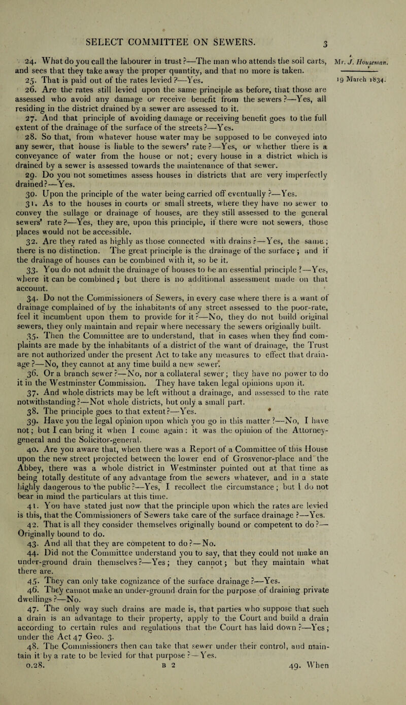 3 24. What do you call the labourer in trust?—The man who attends the soil carts, and sees that they take away the proper quantity, and that no more is taken. 26. Are the rates still levied upon the same principle as before, tiiat those are assessed who avoid any damage or receive benefit from the sewrers ?—Yes, all residing in the district drained by a sewer are assessed to it. 27. And that principle of avoiding damage or receiving benefit, goes to the full extent of the drainage of the surface of the streets?—Yes. 28. So that, from whatever house water may be supposed to be conveyed into any sewer, that house is liable to the sewers’ rate?—Yes, or whether there is a conveyance of water from the house or not; every house in a district which is drained by a sewer is assessed towards the maintenance of that sewer. 29. Do you not sometimes assess houses in districts that are very imperfectly drained?—Yes. 30. Upon the principle of the water being carried off eventually ?—Yes. 31. As to the houses in courts or small streets, where they have no sewer to convey the sullage or drainage of houses, are they still assessed to the general sewers’ rate ?—Yes, they are, upon this principle, if there were not sewers, those places would not be accessible. 32. Are they rated as highly as those connected with drains?—Yes, the same; there is no distinction. The great principle is the drainage of the surface ; and if the drainage of houses can be combined with it, so be it. 33. You do not admit the drainage of houses to he an essential principle ?—Yes, where it can be combined ; but there is no additional assessment made on that account. 34. Do not the Commissioners of Sewers, in every case where there is a want of drainage complained of by the inhabitants of any street assessed to the poor-rate, feel it incumbent upon them to provide for it?—No, they do not build original sewers, they only maintain and repair where necessary the sewers originally built. 35. Then the Committee are to understand, that in cases when they find com¬ plaints are made by the inhabitants of a district of the want of drainage, the Trust are not authorized under the present Act to take any measures to effect that drain¬ age ?—No, they cannot at any time build a new sewer. 36. Or a branch sewer?—No, nor a collateral sewer; they have no power to do it in the Westminster Commission. They have taken legal opinions upon it. 37. And whole districts maybe left without a drainage, and assessed to the rate notwithstanding?—Not whole districts, but only a small part. 38. The principle goes to that extent?—Yes. * 39. Have you the legal opinion upon which you go in this matter ?—No, I have not; but I can bring it when I come again: it was the opinion of the Attorney- general and the Solicitor-general. 40. Are you aware that, when there was a Report of a Committee of this House upon the new street projected between the lower end of Grosvenor-place and the Abbey, there was a whole district in Westminster pointed out at that time as being totally destitute of any advantage from the sewers whatever, and in a state highly dangerous to the public?—Yes, I recollect the circumstance; but 1 do not bear in mind the particulars at this time. 41. You have stated just now that the principle upon which the rates are levied is this, that the Commissioners of Sewers take care of the surface drainage ?—Yes. 42. That is all they consider themselves originally bound or competent to do?—• Originally bound to do. v.— */ 43. And all that they are competent to do?—No. 44. Did not the Committee understand you to say, that they could not make an under-ground drain themselves ?—Yes ; they cannot; but they maintain what there are. 45. They can only take cognizance of the surface drainage ?—-Yes. 46. They cannot make an under-ground drain for the purpose of draining private dwellings ?—No. 47. The only way such drains are made is, that parties who suppose that such a drain is an advantage to their property, apply to the Court and build a drain according to certain rules and regulations that the Court has laid down ?—Yes; under the Act 47 Geo. 3. 48. The Commissioners then can take that sewer under their control, and main¬ tain it by a rate to be levied lor that purpose ? — Yes. 0.28. b 2 49. When Mr. J. Houseman.