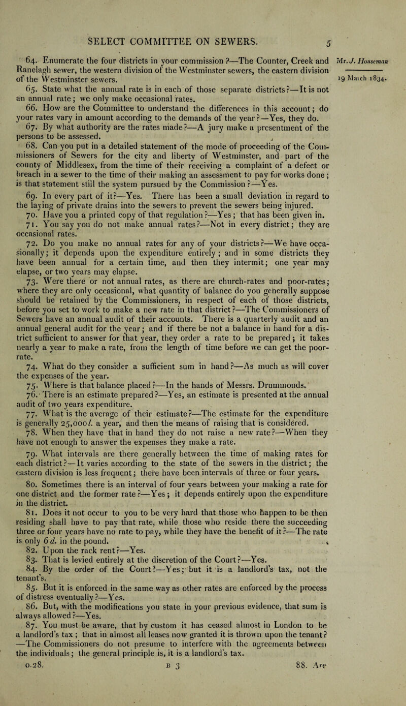 64. Enumerate the four districts in your commission ?—The Counter, Creek and Ranelagh sewer, the western division of the Westminster sewers, the eastern division 65. State what the annual rate is in each of those separate districts?—It is not an annual rate; we only make occasional fates. 66. How are the Committee to understand the differences in this account; do your rates vary in amount according to the demands of the year?—Yes, they do. 67. By what authority are the rates made?—A jury make a presentment of the persons to be assessed. 68. Can you put in a detailed statement of the mode of proceeding of the Com¬ missioners of Sewers for the city and liberty of Westminster, and part of the county of Middlesex, from the time of their receiving a complaint of a defect or breach in a sewer to the time of their making an assessment to pay for works done; is that statement still the system pursued by the Commission?—Yes. 69. In every part of it?—Yes. There has been a small deviation in regard to the laying of private drains into the sewers to prevent the sewers being injured. 70. Have you a printed copy of that regulation?—Yes; that has been given in. 71. You say you do not make annual rates?—Not in every district; they are occasional rates. 72. Do you make no annual rates for any of your districts?—We have occa¬ sionally; it depends upon the expenditure entirely; and in some districts they have been annual for a certain time, and then they intermit; one year may elapse, or two years may elapse. 73. Were there or not annual rates, as there are church-rates and poor-rates; where they are only occasional, what quantity of balance do you generally suppose should be retained by the Commissioners, in respect of each of those districts, before you set to work to make a new rate in that district?—The Commissioners of Sewers have an annual audit of their accounts. There is a quarterly audit and an annual general audit for the year; and if there be not a balance in hand for a dis¬ trict sufficient to answer for that year, they order a rate to be prepared; it takes nearly a year to make a rate, from the length of time before we can get the poor- rate. 74. What do they consider a sufficient sum in hand?—As much as will cover the expenses of the year. 75. Where is that balance placed?—In the hands of Messrs. Drummonds. 76. There is an estimate prepared?—Yes, an estimate is presented at the annual audit of two years expenditure. 77. What is the average of their estimate?—The estimate for the expenditure is generally 25,000/. a year, and then the means of raising that is considered. 78. When they have that in hand they do not raise a new rate?—When they have not enough to answer the expenses they make a rate. 79. What intervals are there generally between the time of making rates for each district?—It varies according to the state of the sewers in the district; the eastern division is less frequent; there have been intervals of three or four years* 80. Sometimes there is an interval of four years between your making a rate for one district and the former rate?—Yes; it depends entirely upon the expenditure in the district. 81. Does it not occur to you to be very hard that those who happen to be then residing shall have to pay that rate, while those who reside there the succeeding three or four years have no rate to pay, while they have the benefit of it ?—The rate is only 6 d. in the pound. * 82. Upon the rack rent?—Yes. 83. That is levied entirely at the discretion of the Court?—Yes. 84. By the order of the Court?—Yes; but it is a landlords tax, not the tenant’s. 85. But it is enforced in the same way as other rates are enforced by the process of distress eventually ?—Yes. 86. But, with the modifications you state in your previous evidence, that sum is always allowed ?—Yes. 87. You must be aware, that by custom it has ceased almost in London to be a landlord’s tax ; that in almost all leases now granted it is thrown upon the tenant? —The Commissioners do not presume to interfere with the agreements between the individuals; the general principle is, it is a landlords tax. 0.28. b 3 88. Are Mr. J. Houseman