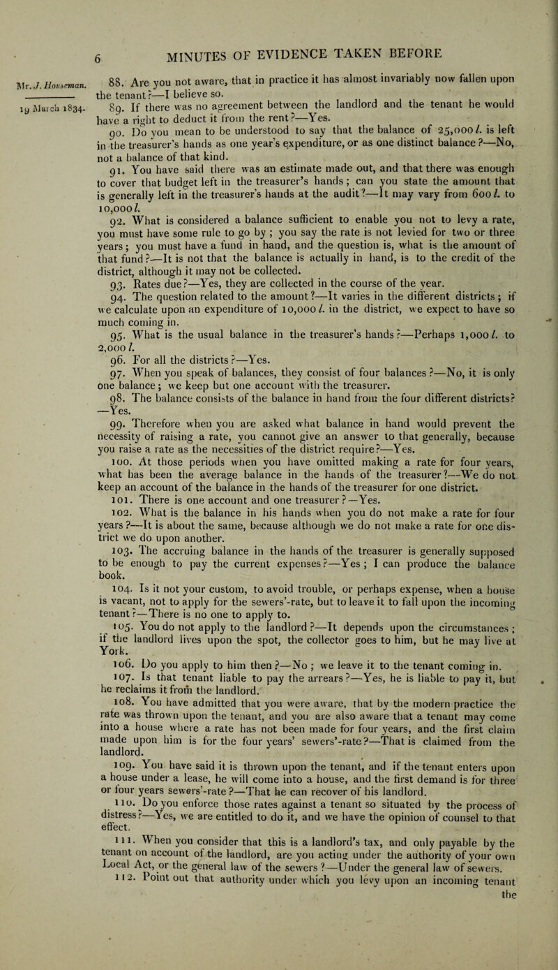 19 March 1834. 6 MINUTES OF EVIDENCE TAKEN BEFORE 88. Are you not aware, that in practice it has almost invariably now fallen upon the tenant?—I believe so. 89. If there was no agreement between the landlord and the tenant he would have a right to deduct it from the rent? Y es. 90. Do you mean to be understood to say that the balance of 25,000/. is left in the treasurer’s hands as one year’s expenditure, or as one distinct balance ?—No, not a balance of that kind. 91. You have said there was an estimate made out, and that there was enough to cover that budget left in the treasurer’s hands ; can you state the amount that is generally left in the treasurer’s hands at the audit?—It may vary from 600/. to 10,000/. 92. What is considered a balance sufficient to enable you not to levy a rate, you must have some rule to go by ; you say the rate is not levied for two or three years; you must have a fund in hand, and the question is, what is the amount of that fund ?—It is not that the balance is actually in hand, is to the credit of the district, although it may not be collected. 93. Rates due?—Yes, they are collected in the course of the year. 94. The question related to the amount?—It varies in the different districts ; if we calculate upon an expenditure of 10,000/. in the district, we expect to have so much coming in. 95. What is the usual balance in the treasurer’s hands?—Perhaps 1,000/. to 2,000 /. 96. For all the districts ?—Yes. 97. When you speak of balances, they consist of four balances ?—No, it is only one balance; we keep but one account with the treasurer. 08. The balance consists of the balance in hand from the four different districts? —Yes. 99. Therefore when you are asked what balance in hand would prevent the necessity of raising a rate, you cannot give an answer to that generally, because you raise a rate as the necessities of the district require?—Yes. 100. At those periods when you have omitted making a rate for four years, what has been the average balance in the hands of the treasurer?—We do not keep an account of the balance in the hands of the treasurer for one district. 101. There is one account and one treasurer ?—Yes. 102. What is the balance in his hands when you do not make a rate for four years ?—It is about the same, because although we do not make a rate for ohe dis- trict we do upon another. 103. The accruing balance in the hands of the treasurer is generally supposed to be enough to pay the current expenses?—Yes; lean produce the balance book. 104. Is it not your custom, to avoid trouble, or perhaps expense, when a house is vacant, not to apply for the sewers’-rate, but to leave it to fall upon the incoming tenant r—There is no one to apply to. 105. You do not apply to the landlord?—It depends upon the circumstances; if the landlord lives upon the spot, the collector goes to him, but he may live at York. 106. Do you apply to him then ?—No ; we leave it to the tenant coming in. 107. Is that tenant liable to pay the arrears?—Yes, he is liable to pay it, but he reclaims it from the landlord. 108. You have admitted that you were aware, that by the modern practice the rate was thrown upon the tenant, and you are also aware that a tenant may come mto a house where a rate has not been made for four years, and the first claim made upon him is for the four years’ sewers’-rate?—That is claimed from the landlord. 109. You have said it is thrown upon the tenant, and if the tenant enters upon a house under a lease, he will come into a house, and the first demand is for three or lour years sewers’-rate ?—That he can recover of his landlord. 110. Do you enforce those rates against a tenant so situated by the process of distress r—Yes, we are entitled to do it, and we have the opinion of counsel to that effect, 111. When you consider that this is a landlord’s tax, and only payable by the tenant on account of the landlord, are you acting under the authority of your own Local Act, or the general law of the sewers ?—Under the general law of sewers. 11 2. Point out that authority under which you levy upon an incoming tenant the