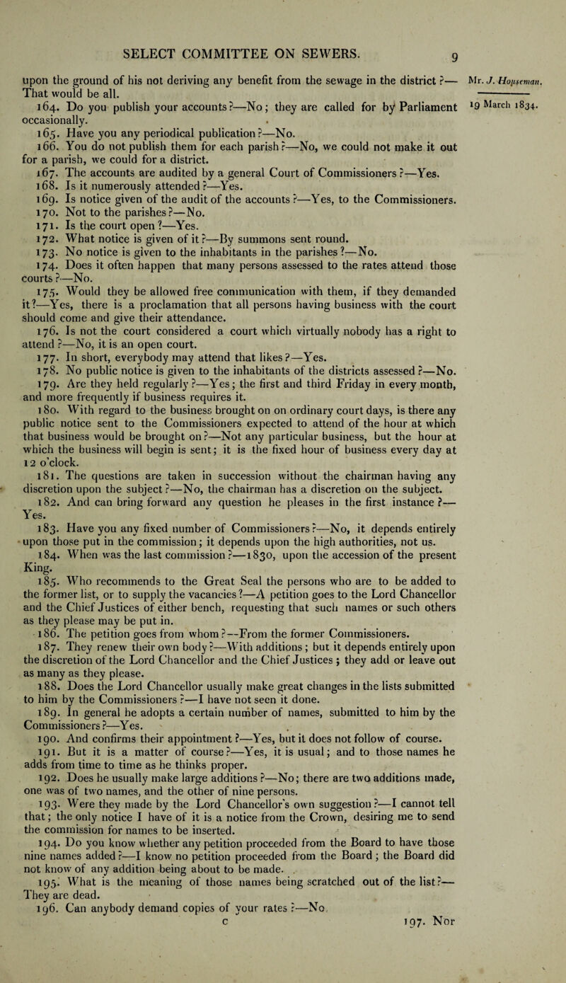 upon the ground of his not deriving any benefit from the sewage in the district ?— That would be all. 164. Do you publish your accounts?—No; they are called for by* Parliament occasionally. 165. Have you any periodical publication?—No. 166. You do not publish them for each parish?—No, we could not make it out for a parish, we could for a district. 167. The accounts are audited by a general Court of Commissioners?—Yes. 168. Is it numerously attended?—Yes. 169. Is notice given of the audit of the accounts?—Yes, to the Commissioners. 170. Not to the parishes?—Mo. 171. Is the court open?—Yes. 172. What notice is given of it?—By summons sent round. 173. No notice is given to the inhabitants in the parishes?—No. 174. Does it often happen that many persons assessed to the rates attend those courts ?•—No. 175. Would they be allowed free communication with them, if they demanded it?—Yes, there is a proclamation that all persons having business with the court should come and give their attendance. 176. Is not the court considered a court which virtually nobody has a right to attend ?—No, it is an open court. 177. In short, everybody may attend that likes?—Yes. 178. No public notice is given to the inhabitants of the districts assessed ?—No. 179. Are they held regularly?—Yes; the first and third Friday in every month, and more frequently if business requires it. 180. With regard to the business brought on on ordinary court days, is there any public notice sent to the Commissioners expected to attend of the hour at which that business would be brought on?—Not any particular business, but the hour at which the business will begin is sent; it is the fixed hour of business every day at 12 o’clock. 18]. The questions are taken in succession without the chairman having any discretion upon the subject ?—No, the chairman has a discretion on the subject. 182. And can bring forward anv question he pleases in the first instance?— Yes. 183. Have you any fixed number of Commissioners ?—No, it depends entirely upon those put in the commission; it depends upon the high authorities, not us. 184. When was the last commission ?—1830, upon the accession of the present King. 185. Who recommends to the Great Seal the persons who are to be added to the former list, or to supply the vacancies?—A petition goes to the Lord Chancellor and the Chief Justices of either bench, requesting that such names or such others as they please may be put in. 186. The petition goes from whom?—From the former Commissioners. 187. They renew their own body?—With additions ; but it depends entirely upon the discretion of the Lord Chancellor and the Chief Justices ; they add or leave out as many as they please. 188. Does the Lord Chancellor usually make great changes in the lists submitted to him by the Commissioners ?—I have not seen it done. 189. In general he adopts a certain number of names, submitted to him by the Commissioners?—Yes. 190. And confirms their appointment ?—Yes, but it does not follow of course. 191. But it is a matter of course?—Yes, it is usual; and to those names he adds from time to time as he thinks proper. 192. Does he usually make large additions ?—No; there are two additions made, one was of two names, and the other of nine persons. 193- Were they made by the Lord Chancellor’s own suggestion?—I cannot tell that; the only notice I have of it is a notice from the Crown, desiring me to send the commission for names to be inserted. 194. Do you know whether any petition proceeded from the Board to have those nine names added ?—I know no petition proceeded from the Board ; the Board did not know of any addition being about to be made. . 193. What is the meaning of those names being scratched out of the list?— They are dead. 196. Can anybody demand copies of your rates ?—No, c 197. Nor Mr. J. Horseman.