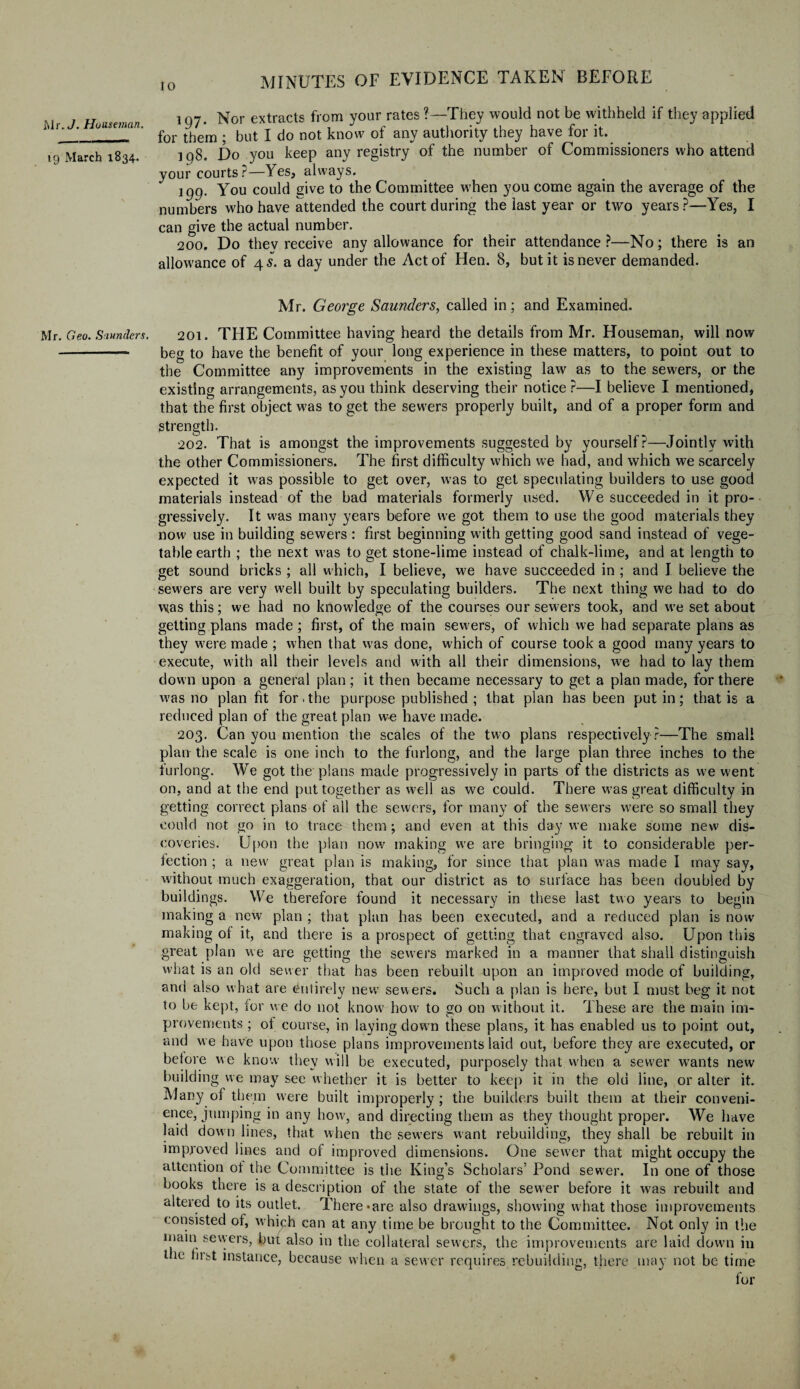 19 March 1834. Mr. Geo. Saunders. 10 MINUTES OF EVIDENCE TAKEN BEFORE 197. Nor extracts from your rates ?—1They would not be withheld if they applied for them ; but I do not know of any authority they have for it. 198. Do you keep any registry of the number of Commissioners who attend your courts ?—Yes, always. 199. You could give to the Committee when you come again the average of the numbers who have attended the court during the last year or two years P—Yes, I can give the actual number. 200. Do thev receive any allowance for their attendance ?—No; there is an allowance of 45. a day under the Act of Hen. 8, but it is never demanded. Mr. George Saunders, called in; and Examined. 201. THE Committee having heard the details from Mr. Houseman, will now beg to have the benefit of your long experience in these matters, to point out to the Committee any improvements in the existing law as to the sewers, or the existing arrangements, as you think deserving their notice?—I believe I mentioned, that the first object was to get the sewers properly built, and of a proper form and strength. 202. That is amongst the improvements suggested by yourself?—Jointly with the other Commissioners. The first difficulty which we had, and which we scarcely expected it was possible to get over, was to get speculating builders to use good materials instead of the bad materials formerly used. We succeeded in it pro¬ gressively. It was many years before we got them to use the good materials they now use in building sewers : first beginning with getting good sand instead of vege¬ table earth ; the next was to get stone-lime instead of chalk-lime, and at length to get sound bricks ; all which, I believe, we have succeeded in ; and I believe the sewers are very well built by speculating builders. The next thing we had to do was this; we had no knowledge of the courses our sewers took, and we set about getting plans made ; first, of the main sewers, of which we had separate plans as they were made ; when that was done, which of course took a good many years to execute, with all their levels and with all their dimensions, we had to lay them clown upon a general plan ; it then became necessary to get a plan made, for there was no plan fit for. the purpose published ; that plan has been put in; that is a reduced plan of the great plan we have made. 203. Can you mention the scales of the two plans respectively?—The small plan the scale is one inch to the furlong, and the large plan three inches to the furlong. We got the plans made progressively in parts of the districts as we went on, and at the end put together as well as we could. There w7as great difficulty in getting correct plans of all the sewers, for many of the sewers wrere so small they could not go in to trace them; and even at this day we make some new dis¬ coveries. Upon the plan now making w7e are bringing it to considerable per¬ fection ; a new great plan is making, for since that plan was made I may say, without much exaggeration, that our district as to surface has been doubled by buildings. We therefore found it necessary in these last two years to begin making a new plan ; that plan has been executed, and a reduced plan is now making ot it, and there is a prospect of getting that engraved also. Upon this great plan we are getting the sewers marked in a manner that shall distinguish what is an old sewer that has been rebuilt upon an improved mode of building, and also what are entirely new sewers. Such a plan is here, but I must beg it not to be kept, for we do not know how to go on without it. These are the main im¬ provements ; ol course, in laying down these plans, it has enabled us to point out, and we have upon those plans improvements laid out, before they are executed, or before we know they will be executed, purposely that when a sewer w7ants new building we may see whether it is better to keep it in the old line, or alter it. Many of them were built improperly ; the builders built them at their conveni¬ ence, jumping in any how, and directing them as they thought proper. We have laid down lines, that when the sewers want rebuilding, they shall be rebuilt in improved lines and of improved dimensions. One sew’er that might occupy the attention ot the Committee is the King’s Scholars’ Pond sew7er. In one of those books there is a description of the state of the sewer before it was rebuilt and altered to its outlet. There-are also drawings, showing what those improvements consisted of, which can at any time be brought to the Committee. Not only in the main sevyers, but also in the collateral sewers, the improvements are laid down in the hist instance, because when a sewer requires rebuilding, there may not be time for